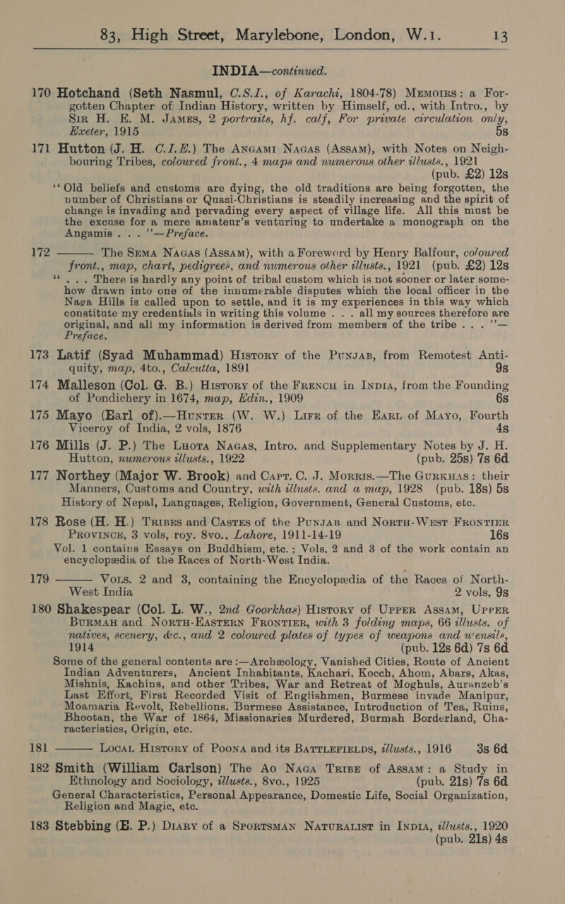 IN DIA—continued. 170 Hotchand (Seth Nasmul, C.S.J., of Karachi, 1804-78) Mermorrs: a For- gotten Chapter of Indian History, written by Himself, ed., with Intro., by Sir H. E. M. Jamas, 2 portraits, hf. calf, For private circulation only, Exeter, 1915 5s 171 Hutton (J. H. C.J.#.) The Anaami Naaas (Assam), with Notes on Neigh- bouring Tribes, colowred front., 4 maps and numerous other illusts., 1921 (pub. £2) 12s ‘Old beliefs and customs are dying, the old traditions are being forgotten, the number of Christians or Quasi-Christians is steadily increasing and the spirit of change is invading and pervading every aspect of village life. All this must be the excuse for a mere amateur’s venturing to undertake a monograph on the Angamis. . . ’’—Preface. 172 The Sema Nagas (Assam), with a Foreword by Henry Balfour, co/oured front., map, chart, pedigrees, and numerous other tllusts., 1921 (pub. £2) 12s “|. There is hardly any point of tribal custom which is not sooner or later some- how drawn into one of the innumerable disputes which the local officer in the Naga Hills is called upon to settle, and it is my experiences in this way which constitute my credentials in writing this volume . . . all my sources therefore are original, and all my information is derived from members of the tribe...” Preface. 173 Latif (Syad Muhammad) Hisrory of the Punsas, from Remotest Anti- quity, map, 4to., Calcutta, 1891 9s 174 Malleson (Col. G. B.) History of the Frencu in Inp1a, from the Founding of Pondichery in 1674, map, Hdin., 1909 6s 175 Mayo (Harl of).—Hunter (W. W.) Lire of the Eart of Mayo, Fourth Viceroy of India, 2 vols, 1876 45 176 Mills (J. P.) The Luora Nagas, Intro. and Supplementary Notes by J. H. Hutton, numerous illusts., 1922 (pub. 25s) 7s 6d 177 Northey (Major W. Brook) and Cart. C. J. Morris.—The GurKuas: their Manners, Customs and Country, with illusts. and a map, 1928 (pub. 18s) 5s History of Nepal, Languages, Religion, Government, General Customs, etc. 178 Rose (H. H.) Trisxs and Castes of the Puyzas and Nortu-WeEst FRONTIER PROVINCE, 3 vols, roy. 8vo., Lahore, 1911-14-19 16s Vol. 1 contains Essays on Buddhism, etc.; Vols. 2 and 3 of the work contain an encyclopedia of the Races of North-West India. 179 Vous. 2 and 3, containing the Encyclopedia of the Races of North- West India 2 vols, 9s 180 Shakespear (Col. L. W., 2nd Goorkhas) History of Upper Assam, Upper BurRMAH and NorruH-EAstern FRONTIER, with 3 folding maps, 66 illusts. of natives, scenery, &c., and 2 coloured plates of types of weapons and u'ensils, 1914 (pub. 12s 6d) 7s 6d Some of the general contents are :—Archeology, Vanished Cities, Route of Ancient Indian Adventurers, Ancient Inhabitants, Kachari, Kocch, Ahom, Abars, Akas, Mishnis, Kachins, and other Tribes, War and Retreat of Moghuls, Auranzeb’s Last Effort, First Recorded Visit of Englishmen, Burmese invade Manipur, Moamaria Revolt, Rebellions, Burmese Assistance, Introduction of Tea, Ruins, Bhootan, the War of 1864, Missionaries Murdered, Burmah Borderland, Cha- racteristics, Origin, etc. 181 Loca History of Poona and its BATTLEFIELDS, zlusts., 1916 3s 6d 182 Smith (William Carlson) The Ao Naca Trise of Assam: a Study in Ethnology and Sociology, dllusts., 8vo., 1925 (pub. 21s) 7s 6d General Characteristics, Personal Appearance, Domestic Life, Social Organization, Religion and Magic, etc. 183 Stebbing (EH. P.) Diary of a SportsmMAN Natura ist in Inp1A, zllusts., 1920 (pub. 21s) 4s