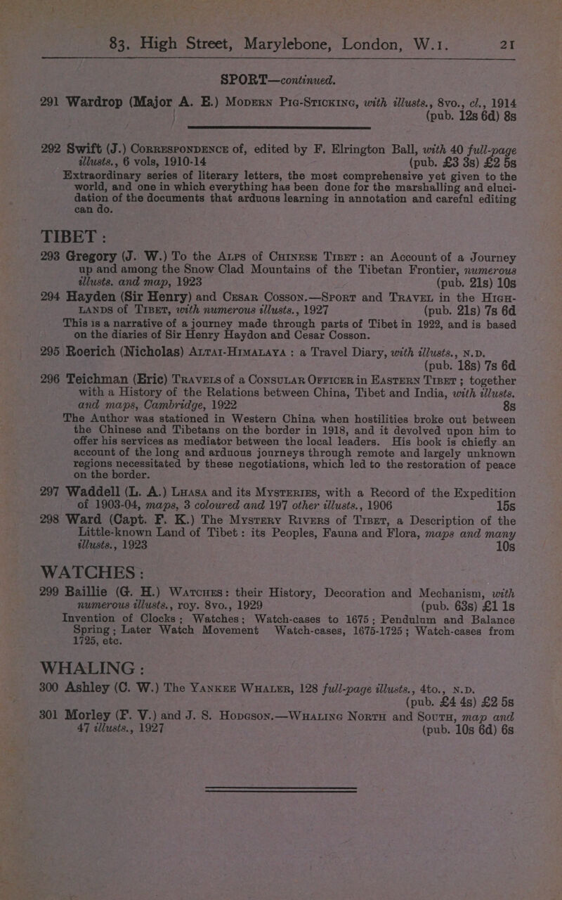 SPORT—continued. 291 Wardrop (Major A. E.) Moprrn Pie-Stickine, with illusts., 8vo., cl., 1914 | (pub. 12s 6d) 8s 292 Swift (J.) Corresronpencz of, edited by F. Elrington Ball, with 40 full-page allusts., 6 vols, 1910-14 (pub. £3 3s) £2 5s Extraordinary series of literary letters, the most comprehensive yet given to the world, and one in which everything has been done for the marshalling and eluci- bee of the documents that arduous learning in annotation and careful editing can do. TIBET : 293 Gregory (J. W.) To the Aups of Cutnese Trser: an Account of a Journey up and among the Snow Clad Mountains of the Tibetan Frontier, numerous tllusts. and map, 1923 (pub. 21s) 10s 294 Hayden (Sir Henry) and Cesar Cosson.—Sprort and TRAVEL in the Hicu- LANDS of TIBET, with numerous illusts., 1927 (pub. 21s) 7s 6d This is a narrative of a journey made through parts of Tibet in 1922, andis based on the diaries of Sir Henry Haydon and Cesar Cosson. 295 Roerich (Nicholas) Atrat-Himaaya : a Travel Diary, with illusts., N.D. (pub. 18s) 7s 6d 296 Teichman (Eric) TRAvets of a ConsuLar OFFICER in EASTERN TIBET ; together with a History of the Relations between China, Tibet and India, with allusts. and maps, Cambridge, 1922 8s The Author was stationed in Western China when hostilities broke out between the Chinese and Tibetans on the border in 1918, and it devolved upon him to offer his services as mediator between the local leaders. His book is chiefly an account of the long and arduous journeys through remote and largely unknown Bean eet by these negotiations, which led to the restoration of peace on the border. 297 Waddell (L. A.) Laasa and its Mysteriss, with a Record of the Expedition ~ of 1903-04, maps, 3 coloured and 197 other illusts., 1906 15s 298 Ward (Capt. F. K.) The Mystery Rivers of Trset, a Description of the Little-known Land of Tibet: its Peoples, Fauna and Flora, maps and many illusts., 1923 10s WATCHES : 299 Baillie (G. H.) Warcuss: their History, Decoration and Mechanism, with numerous tllusts., roy. 8vo., 1929 (pub. 63s) £1 1s Invention of Clocks; Watches; Watch-cases to 1675; Pendulum and Balance ee Later Watch Movement Watch-cases, 1675-1725; Watch-cases from 1725, ete. WHALING : 300 Ashley (C. W.) The Yanknz Wuater, 128 full-page illusts., 4to., N.D. (pub. £4 4s) £2 5s 301 Morley (F. V.) and J. 8. Hopeson.—Wuatine Norru and Sours, map and 47 illusts., 1927 | (pub. 10s 6d) 6s