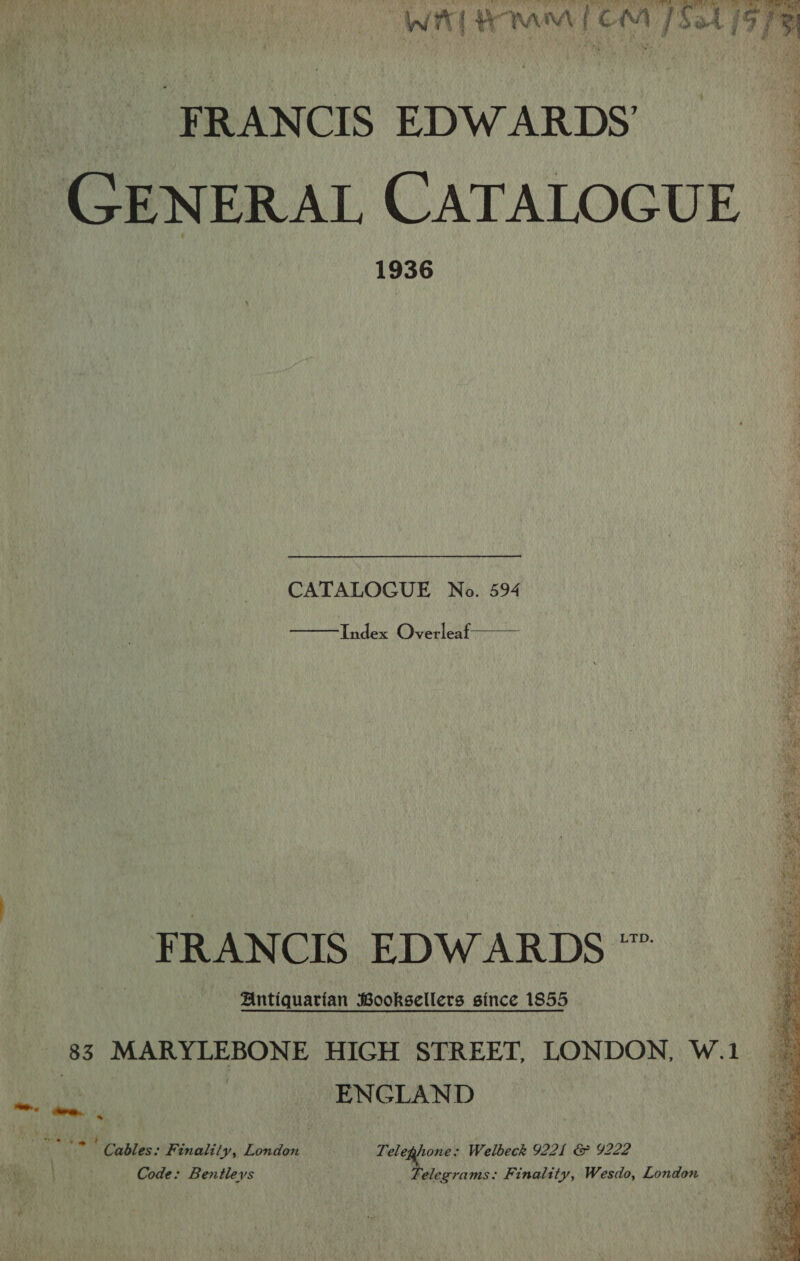 bak DEO Vint o.,) : WA HMM 1 OM 1 Sat 19 78  FRANCIS EDWARDS’ GENERAL CATALOGUE 1936 CATALOGUE No. 594 Index Overleaf   FRANCIS EDWARDS ™ Antiquarian Booksellers since 1855 83 MARYLEBONE HIGH STREET, LONDON, W.1 ENGLAND —.) ~~. é Note Babin Pelt?) Dowdan Teleghone: Welbeck 9221 &amp; 9222 \ Code: Bentleys Telegrams: Finality, Wesdo, London 