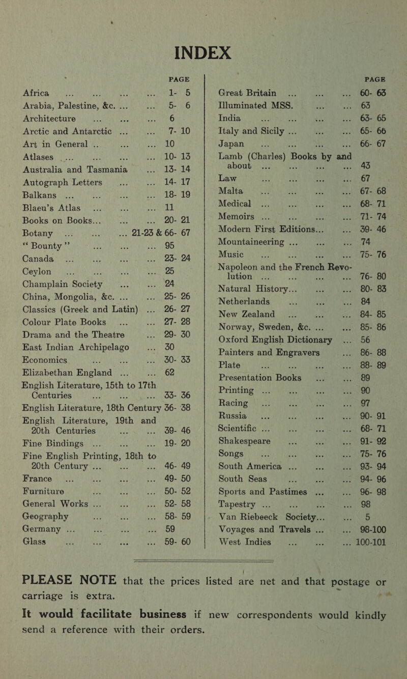 INDEX PAGE PAGE Aidrica yA ui mee Faney Great Britain... ria ... 60- 63 Arabia, Palestine: PA Jae Illuminated MSS. 2 Ra Architecture ays ae Mp India on * 136, 1OG= 900 Arctic and Antarctic ... Big Diy pats ke Italy and Roi ee na OOO Art in General .. her Rage if) Japan... 66- 67 Atlases _... He ge: preg be oes Es: Lamb Cian: Booka by ead Australia and Tasmania ... 13- 14 about... 43 Autograph Letters... .. 14-17 Law et ae i 67 Balkang :04) #) Seu eee Malta 9 psf 460 02 ae Ee ease Blaeu’s Atlas... ee ape lig Medical... ue het 68-71 Books on Books... _... 20- 21 Memoirs ... - Th 74 Botany ... aN oT: 93 &amp; 66- 67 Modern First Editions... ... 3d9- 46 “ Bounty ” mh) eh aR Mountaineering ... aM en wae Pana das S470 oo SL Sinan aver henge aoe 75- 76 Ceylon... ie Bole ea ee aN the French Revo- 76- 80 Champlain Society aby ... 24 Natural eiecary)4 fs 80. 83 China, Mongolia, &amp;c. is wes 20&gt; 26 Nothoclands re so ga Classics (Greek and Latin). .... 26- 27 Noir Aaa ae i BA. 85 Colour Plate Books _... ... 27- 28 Norway, Bwedenenee 85. 86 Drama and the Theatre... 29: 20°) (Oxford English Dione Rosh ncuan ae cuipeese iy ‘Painters and Engravers ... 86- 88 Economics a. fr .. 80- 33 Plate 4 mY 98. 89 ara ae aa eet a Presentation Boone oot Pree) me ermal aa fe 33. 36 Bee. ik ei ote creme, Racing ... Soe Es eee «| English Literature, 18th ane 56- 38 English Literature, 19th and raped on 1 A dy hiss Br inka ria ae Af ear) Scientific ... a ie ccael WOE Fine Bindings ... 19- 20 Shakespeare... “a ... 91-82 Fine English bE ‘18th - to Songs, ve see ee 15 76 20th Century .. 46- 49 South America ... Me ... 95- 94 France... as Big ... 49- 50 South Seas ee ae ... 94- 96 Furniture va tt ... 50- 52 Sports and Pastimes ... ... 96- 98 General Works ... a .. 52- 58 Tapestry ... Rares Geography Ny. i ... 58- 59 Van Riebeeck Souler VaR Germany ... ie aa ba OD Voyages and Travels ... ..- 98-100 Glass ue eh is ... 59- 60 West Indies __... seh ... 100-101 -   PLEASE NOTE that the prices listed are net and that postage or ms carriage is extra. It would facilitate business if new correspondents would kindly send a reference with their orders.