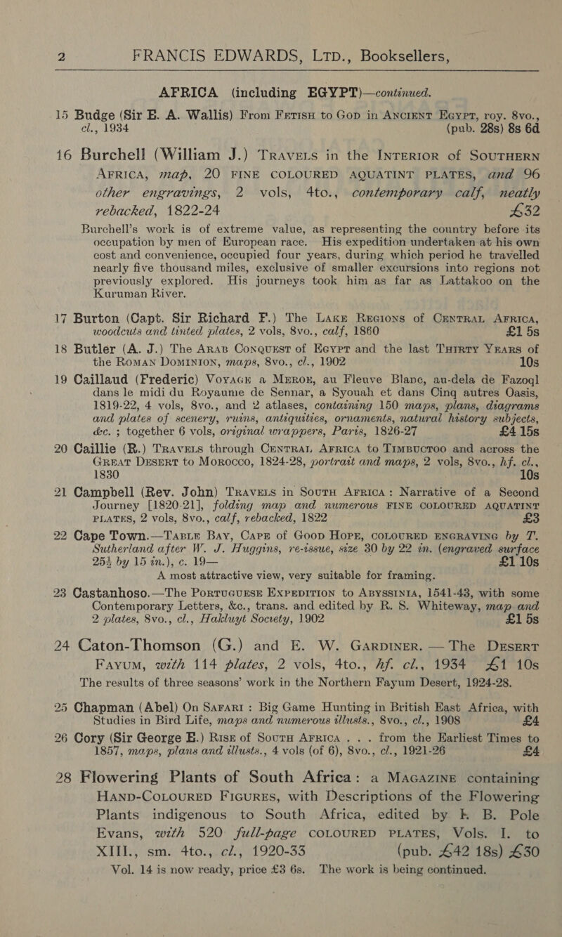 AFRICA (including EGY PT)—continued. 15 Budge (Sir BE. A. Wallis) From Fetish to Gop in Ancient Eeypr, roy. 8vo., cl., 1934 (pub. 28s) 8s 6d 16 Burchell (William J.) Travers in the INTERIOR of SOUTHERN AFRICA, map, 20 FINE COLOURED AQUATINT PLATES, and 96 other engravings, 2 vols, 4to., contemporary calf, neatly rebacked, 1822-24 432 Burchell’s work is of extreme value, as representing the country before its occupation by men of European race. His expedition undertaken at his own cost and convenience, occupied four years, during which period he travelled nearly five thousand miles, exclusive of smaller excursions into regions not previously explored. His journeys took him as far as Lattakoo on the Kuruman River. 17 Burton (Capt. Sir Richard F.) The Lakkz Recions of CENTRAL AFRICA, woodcuts and tinted plates, 2 vols, 8vo., calf, 1860 £1 5s 18 Butler (A. J.) The Aras Conquest of Ecypr and the last Turrty Yrars of the Roman Dominion, maps, 8vo., c/., 1902 10s 19 Caillaud (Frederic) Voyack a Merron, au Fleuve Blanc, au-dela de Fazoql dans le midi du Royaume de Sennar, a Syouah et dans Cing autres Oasis, 1819-22, 4 vols, 8vo., and 2 atlases, contaznng 150 maps, plans, diagrams and plates of scenery, ruins, antiquities, ornaments, natural history subjects, &amp;c. ; together 6 vols, orzginal wrappers, Paris, 1826-27 £4 15s 20 Caillie (R.) Travers through Cenrrant Arrica to Timpucroo and across the GREAT Desert to Morocco, 1824-28, portrart and maps, 2 vols, 8vo., hf. cl., 1830 10s 21 Campbell (Rev. John) Travers in Sourn Arrica: Narrative of a Second Journey [1820-21], folding map and numerous FINE COLOURED AQUATINT PLATES, 2 vols, 8vo., calf, rebacked, 1822 22 Cape Town.—Tasie Bay, Care of Goop Hopr, COLOURED ENGRAVING by 7’. Sutherland after W. J. Huggins, re-issue, size 30 by 22 en. (engraved surface 253 by 15 tn.), c. 19— £1 10s A most attractive view, very suitable for framing. : 23 Castanhoso.—The PorruGursE Exrepition to AByssiniA, 1541-43, with some Contemporary Letters, &amp;c., trans. and edited by R. 8. Whiteway, map and 2 plates, 8vo., cl., Hakluyt Socrety, 1902 £1 5s 24 Caton-Thomson (G.) and E. W. Garptner. — The Desert Fayum, wth 114 plates, 2 vols, 4to., Af cl., 1934 #1 10s The results of three seasons’ work in the Northern Fayum Desert, 1924-28. 25 Chapman (Abel) On Sararr: Big Game Hunting in British East Africa, with Studies in Bird Life, maps and numerous tlusts., Svo., cl., 1908 £4 26 Cory (Sir George E.) Rise of Sourm Arrica . . . from the Earliest Times to 1857, maps, plans and illusts., 4 vols (of 6), 8vo., cl., 1921-26 £4. 28 Flowering Plants of South Africa: a MacGazine containing Hanp-CoLoureD Figures, with Descriptions of the Flowering Plants indigenous to South Africa, edited by k B. Pole Evans, wth 520 full-page COLOURED PLATES, Vols. I. to XIII., sm. 4to., cl., 1920-33 (pub. 442 18s) £30 Vol. 14 is now ready, price £3 6s. The work is being continued.