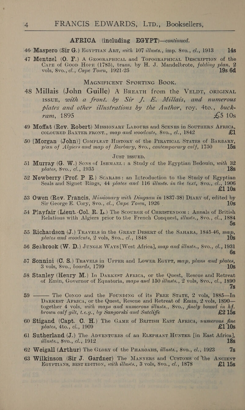  AFRICA (including EGYPT)—contcnued. 46 Maspero (Sir G.) Eoyptran Art, with 107 cllusts., imp. Svo., el., 1913 14s 47 Mentzel (O. F.) A GreocrapHicaL and TopoGRAPHICAL DESCRIPTION of the Cave of Goop Hopk (1785), trans. by H. J. Mandelbrote, foldiny plan, 2 vols, 8vo., cl., Cape Town, 1921-25 19s 6d MAGNIFICENT SPORTING BOOK. 48 Millais (John Guille) A Brearu from the VELDT, ORIGINAL ISSUE, wth a front. by Sir J. &amp;. Millats, and numerous plates and other illustrations by the Author, roy. 4to., dbuck- ram, 1895 45 10s 49 Moffat (Rev. Robert) Missionary Lasours and ScrngEs in SOUTHERN AFRICA, COLOURED BAXTER FRONT., map and woodcuts, 8vo., cl., 1842 £1 50 [Morgan (John)] Compiteat History of the Prratican Srates of BARBARY, plan of Algiers and map of Barbary, 8vo., contemporary calf, 1750 15s JUST ISSUED. 51 Murray (G. W.) Soxs of Isomarr: a Study of the Egyptian Bedouin, with 32 plates, 8vo., cl., 1935 18s 52 Newberry (Prof. P E.) Scaraps: an Introduction to the Study of Egyptian Seals and Signet Rings, 44 plates and 116 dllusts. on the text, Svo., cl., 1906 110s 53 Owen (Rev. Francis, Missionary with Dingaan in 1837-38) Diary of, edited by Sir George E. Cory, 8vo., cl., Cape Town, 1926 | 10s 54 Playfair (Lieut.-Col. R. L.) The ScourcE of Curistenpom: Annals of British Relations with Algiers prior to the French Conquest, zlusts., 8vo., cl., 1884 58 55 Richardson (J.) TRavets in the Great Desert of the Samara, 1845-46, map, plates and woodcuts, 2 vols, 8vo., cl., 1848 10s 56 Seabrook (W. D.) Juncite Ways[West Africa], map and illusts., Svo., cl., 1931 6s 57 Sonnini (C. 8.) Travers in Upper and Lower Eeyet, map, plans and plates, 3 vols, 8vo., boards, 1799 10s 58 Stanley (Henry M.) In Darkest Arrica, or the Quest, Rescue and Retreat of Emin, Governor of Equatoria, maps and 150 dllusts., 2 vols, 8vo., cl., 1890 7s  59 The Coxco and the Founprne of its FrRre Strate, 2 vols, 1885—In DaRKEST AFRICA, or the Quest, Rescue and Retreat of Emin, 2 vols, 1890— together 4 vols, with maps and numerous dlusts., 8vo., finely bound in hf. brown calf gilt, t.e.y., by Sangorski and Sutcliffe £2 15s 60 Stigand (Capt. C. H.) The Game of Britisn East Arrica, numerous fine plates, 4to., cl., 1909 £1 10s 61 Sutherland (J.) The ApvENTURES of an ELEPHANT HunTs#R [in East Africa], illusts., 8vo., cl., 1912 18s 62 Weigall (Arthur) The Grory of the PHaroaus, illusts,, 8vo., cl., 1923 7s 63 Wilkinson (Sir J. Gardner) The Manners and Customs of the ANCIENT EGYPTIANS, BEST EDITION, with allusts., 3 vols, 8vo., cl., 1878 £1 15s