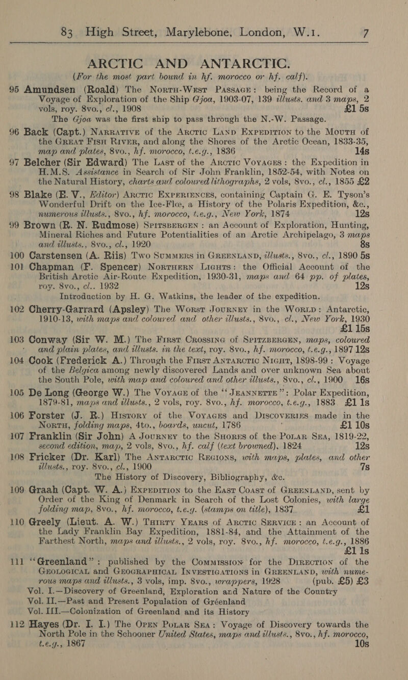 ARCTIC AND ANTARCTIC. (For the most part bound in hf. morocco or hf. calf). 95 Amundsen (Roald) The Norru-Wrsr Passace: being the Record of a Voyage of Exploration of the Ship Gjoa, 1903-07, 139 dlusts. and 3 maps, 2 vols, roy. 8vo., c/., 1908 £1 5s The Gjoa was the first ship to pass through the N.-W. Passage. 96 Back (Capt.) Narrative of the Arctic Lanp Exprpition to the Moura of the GREAT Fisn RIvER, and along the Shores of the Arctic Ocean, 1833-35, map and plates, 8vo., hf. morocco, t.e.g., 1836 14s 97 Belcher (Sir Edward) The Last of the Arctic Voracss: the Expedition in H.M.S. Asststance in Search of Sir John Franklin, 1852-54, with Notes on the Natural History, charts and coloured lithographs, 2 vols, 8vo., cl., 1855 £2 98 Blake (EB. V., Hdztor) Arncric ExprRiences, containing Captain G. E. Tyson’s Wonderful Drift on the Ice-Flee, a History of the Polaris Expedition, &amp;c., numerous tllusts., 8vo., hf. morocco, t.e.g., New York, 1874 12s 99 Brown (R. N. Rudmose) SPITSBERGEN : an Account of Exploration, Hunting, Mineral Riches and Future Potentialities of an Arctic Archipelago, 3 maps and illusts., 8vo., cl., 1920 8s 100 Carstensen (A. Riis) Two Summers in GREENLAND, zllusts., Svo., cl., 1890 5s 101 Chapman (F. Spencer) Norruern Licuts: the Official Account of the British Arctic Air-Route Expedition, 1930-31, maps and 64 pp. of plates, roy. 8vo., cl.. 1932 12s Introduction by H. G. Watkins, the leader of the expedition. 102 Cherry-Garrard (Apsley) The Worst Journry in the Worip: Antarctic, 1910-13, with maps and coloured and other illusts., 8vo., cl., New tg 1930 115s 103 Conway (Sir W. M.) The First Crossine of SpitzBERGEN, maps, coloured and plain plates, and allusts. in the text, roy. 8vo., hf. morocco, t.e.g., 1897 12s 104 Cook (Frederick A.) Through the Frest Antarctic Nicut, 1898-99 : Voyage of the Belgica among newly discovered Lands and over unknown Sea about the South Pole, with map and coloured and other iilusts., Svo., cl., 1900 16s 105 De Long (George W.) The Voyacs of the ‘‘ JEANNETTE”: Polar Expedition, 1879-81, maps and illusts., 2 vols, roy. 8vo., hf. morocco, te. g-, 1883 £11s 106 Forster (J. R.) Hisvory of the Voyaces and DISCOVERIES made in the Nortu, folding maps, 4to., boards, uncut, 1786 £1 10s 107 Franklin (Sir John) A Journnny to the SHores of the Potar Sua, 1819-22, second edition, map, 2 vols, 8vo., hf. calf (text browned), 1824 12s 108 Fricker (Dr. Karl) The Anrarcric Recions, with maps, plates, and other illusts., roy. 8vo., cl., 1900 7s The History of Discovery, Bibliography, &amp;c. 109. Graah (Capt. W. A.) Experprrion to the Easr Coast of GREENLAND, sent by Order of the King of Denmark in Search of the Lost Colonies, with large folding map, 8vo., hf. morocco, t.e.y. (stamps on title), 1837 £1 110 Greely (Lieut. A. W.) Tarrry Years of Arctic ServicE: an Account of the Lady Franklin Bay Expedition, 1881-84, and the Attainment of the Farthest North, maps and tllusts., 2 vols, roy. 8vo., hf. morocco, t.e.g. ih ie Is 111 “‘Greenland”: published by the Commission for the Direction of the GEHOLOGICAL and GEOGRAPHICAL INVESTIGATIONS in GREENLAND, with nume- rous maps and tllusts., 3 vols, imp. 8vo., wrappers, 1928 (pub. £5) £3 Vol. I.—Discovery of Greenland, Exploration and Nature of the Country Vol. II.—Past and Present Population of Gréenland Vol. If1.—Colonization of Greenland and its History 112 Hayes (Dr. I. I.) The Opzn Pozar Sza: Voyage of Discovery towards the North Pole in the Schooner United States, maps and tllusts., 8vo., hf. morocco, t.e.g., 1867 . 10s