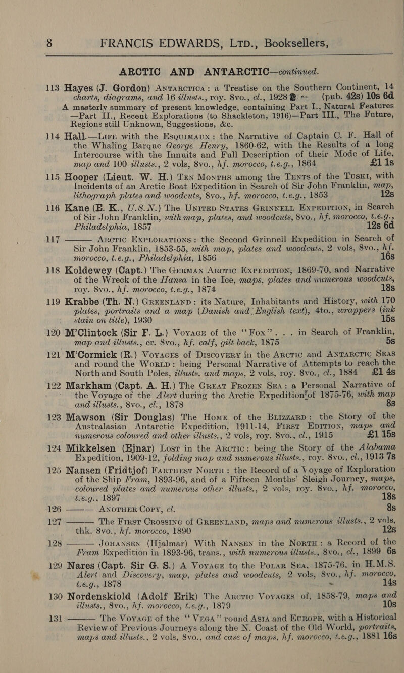  ARCTIC AND ANTARCTIC—continued. 113 Hayes (J. Gordon) Antarcrica: a Treatise on the Southern Continent, 14 charts, diagrams, and 16 illusts., roy. 8vo., cl., 19288 * (pub. 42s) 10s 6d A masterly summary of present knowledge, containing Part I., Natural Features —Part II., Recent Explorations (to Shackleton, 1916)—Part III., The Future, Regions still Unknown, Suggestions, &amp;c. 114 Hall.—Lirn with the Esqurmaux: the Narrative of Captain C. F. Hall of the Whaling Barque George Henry, 1860-62, with the Results of a long Intercourse with the Innuits and Full Description of their Mode of Life, map and 100 llusts., 2 vols, 8vo., hf. morocco, t.e.g., 1864 £1 1s 115 Hooper (Lieut. W. H.) Ten Montrus among the Tents of the TUsKI, with Incidents of an Arctic Boat Expedition in Search of Sir John Franklin, map, lithograph plates and woodcuts, 8vo., hf. morocco, t.e.g., 1853 12s 116 Kane (EB. K., U.S.N.) The Unirep Starrs GRINNELL EXPEDITION, in Search of Sir John Franklin, with map, plates, and woodcuts, 8vo., hf. morocco, t.e.g.,  Philadelphia, 1857 12s 6d 117 Arctic ExpLoRATIoNs : the Second Grinnell Expedition in Search of Sir John Franklin, 1853-55, with map, plates and woodcuts, 2 vols, 8vo., hf. morocco, t.e.g., Philadelphia, 1856 16s 118 Koldewey (Capt.) The German Arctic Exprpitron, 1869-70, and Narrative of the Wreck of the Hansa in the Ice, maps, plates and numerous woodcuts, roy. 8vo., hf. morocco, t.e.g., 1874 18s 119 Krabbe (Th. N.) Greentanp: its Nature, Inhabitants and History, with 170 plates, portrarts and a map (Danish and: English text), 4to., wrappers (onk stain on title), 1930 15s 120 M’Clintock (Sir F. L.) Vovace of the ‘‘ Fox”. . . in Search of Franklin, map and wlusts., cr. 8vo., hf. calf, gilt back, 1875 5s 121 M’Cormick (R.) Voyacxs of Discovery in the Arctic and ANTaRcTIc SEAS and round the Worip: being Personal Narrative of Attempts to reach the North and South Poles, lusts. and maps, 2 vols, roy. 8vo., cl., 1884 £1 4s 122 Markham (Capt. A. H.) The Great Frozen Sra: a Personal Narrative of ' the Voyage of the Alert during the Arctic Expedition%of 1875-76, with map and wllusts., 8vo., cl., 1878 8s 123 Mawson (Sir Douglas) The Home of the Brizzarp: the Story of the Australasian Antarctic Expedition, 1911-14, First Eprriox, maps and numerous coloured and other illusts., 2 vols, roy. 8vo., cl., 1915 £1 15s 124 Mikkelsen (Ejnar) Lost in the Arctic: being the Story of the Alabama Expedition, 1909-12, folding map and numerous illusts., roy. 8vo., cl., 1913 78 125 Nansen (Fridtjof) Farrnest Norru: the Record of a Voyage of Exploration of the Ship Fram, 1893-96, and of a Fifteen Months’ Sleigh Journey, maps, coloured plates and numerous other illusts., 2 vols, roy. 8vo., hf. morocco,  t.e.g., 1897 18s 126 ———— ANOTHER Copy, ci. 8s 127 — The Frrst Orossine of GREENLAND, maps and numerous illusts., 2 vols, thk. 8vo., hf. morocco, 1890 12s 128 — JowaNnsen (Hjalmar) With Nansen in the Norru: a Record of the  Fram Expedition in 1893-96, trans., with numerous tllusts., 8vo., cl., 1899 6s 129 Nares (Capt. Sir G. S.) A Voyvacr to the Porar S#a, 1875-76, in H.M.S. Alert and Discovery, map, plates and woodcuts, 2 vols, 8vo., hf. morocco, t.e.g., 1878 ~ 14s 130 Nordenskiold (Adolf Erik) The Arcrio Voyages of, 1858-79, maps and allusts., 8vo., hf. morocco, t.e.g., 1879 10s   The Voyace of the ‘‘ Vega” round Asta and Evrops, with a Historical Review of Previous Journeys along the N. Coast of the Old World, portrasts, maps and illusts., 2 vols, 8vo., and case of maps, hf. morocco, t.e.g., 1881 16s