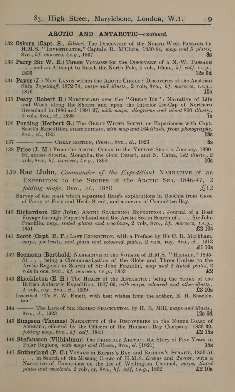 ARCTIC AND ANTARCTIC—continued. 132 Cabo (Capt. S., Hdztor) The Discovery of the Nortu-WeEstT PassAGE by H.M.S. ‘ Ixvestie ATOR,” Captain R. M’Clure, 1850-54, map and 5 plates, 8vo., hf. morocco, t.e.g., 1857 8s 133 Parry (Sir W. E.) Turee Voyacss for the Discovery of a N.-W. Passage . . .and an Attempt to Reach the North Pole, 4 vols, 12mo., hf. calf, t.e.g., 1835 12s 6d 134 Payer (J.) New Lanps within the Arctic CrrcLte: Discoveries of the Austrian Ship Teyetthoff, 1872-74, maps and allusts., 2 vols, 8vo., hf. morocco, t.e.g., 1876 . 15s 135 Peary (Robert E.) Norrawarp over the ‘‘Great Ick”: Narrative of Life and Work along the Shores’ and upon the Interior Ice-Cap of Northern Greenland in 1886 and 1891-97, with maps, diagrams and about 800 illusts., 2 vols, 8vo., cl., 1898 7s 136 Ponting (Herbert G.) The Great Wuire Sourn, or Experiences with Capt. Scott’s Expedition, FIRST EDITION, with map and 164 illusts. from photographs, 8vo., cl., 1921 18s 137 ———- ——— CueapP EDITION, tllusts., Svo., cl., 1923 8s 138 Price (J. M.) From the Arcric OcEAN to the YELLOW SEA: a Journey, 1890- 91, across Siberia, Mongolia, the Gobi Desert, and N. China, 142 cllusts., 2 vols, 8vo., hf. morocco, t.e.g., 1892 10s 139 Rae (John, Commander of the Expedition) NARRATIVE of an EXPEDITION to the SHores of the Arctic SEA, 1846-47, 2 folding maps, 8vo., cl., 1850 #12 Survey of the coast which separated Ross’s explorations in Boothia from those of Parry at Fury and Hecla Strait, and a survey of Committee Bay. 140 Richardson (Sir John) Arcric Searcuine Exreptrion: Journal of a Boat Voyage through Rupert’s Land and the Arctic Sea in Search of . . . SirJohn Franklin, map, tinted plates and woodcuts, 2 vols, 8vo., hf. morocco, t.e¢.g., 1851 £2 10s 141 Scott (Capt. R. F.) Last Exprepirion, with a Preface by Sir C. R. Markham, maps, portracts, and plain and coloured plates, 2 vols, roy. 8vo., cl., 1913 £110s 142 Seemann (Berthold) Narrative of the Voyacs of H.M.S. ‘‘ HERALD,” 1845- 51h being a Circumnavigation of the Globe and Three Cruises to the Arctic Regions in Search of Sir John Franklin, map and 2 tinted plates, 2 vols in one, 8vo., hf. moroceo, t.e.g., 1853 143 Shackleton (E. H.) The Heart of the Anrarctic: being the Srory of the British Antarctic Expedition, 1907-09, with maps, coloured and other illusts., 2 vols, roy. 8vo., el., 1909 £3 10s Inscribed ‘Do. BF. W. Emett, with best wishes from the author, EH. H. Shackle- ton.”’ 144  — The Lire of Sir Ernest SHACKLETON, by H. R. Mill, maps and allusts., 8vo., cl., 1923 12s 6d 145 Simpson (Thomas) Narrative of the Discoveries on the Norru Coast of AMERICA, effected by the Officers of the Hudson’s Bay Company, 1836-39, folding map, 8vo., hf. calf, 1843 £2 15s 146 Stefansson (Vilhjalmur) The Frieypiy Arctic: the Story of Five Years in Polar Regions, with maps and illusts., 8vo., cl. [1921] 15s 147 Sutherland (P. C.) Voyage in Barrrin’s Bay and Barrow’s Straits, 1850-51 . . . . in Search of the Missing Crews of H.M.S. Hrebus and Terror, with a Narrative of Excursions on the Ice of Wellington Channel, maps, tinted plates and woodcuts, 2 vols, cr. 8yo., hf. calf, t.e.g., 1852 £2 10s