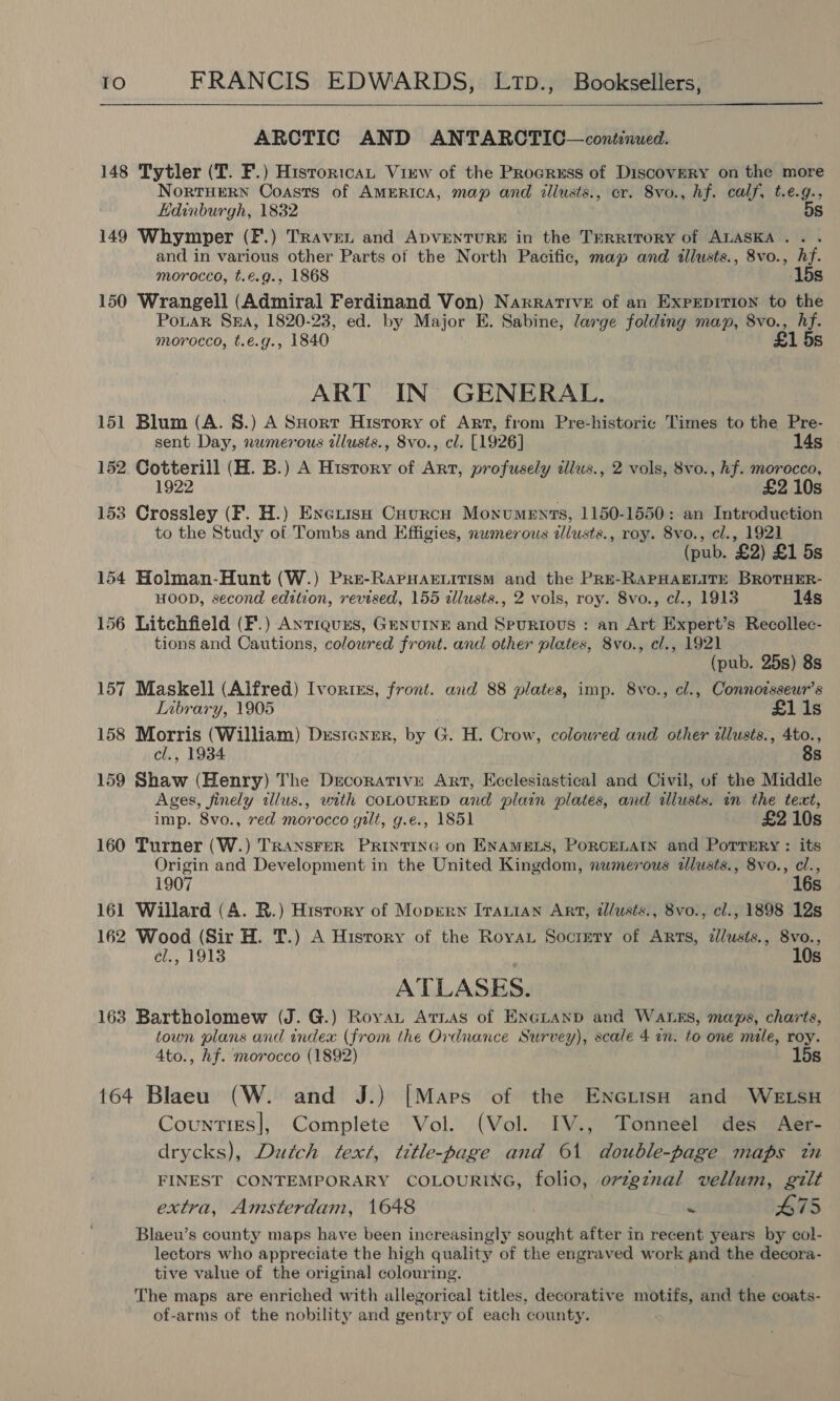  ARCTIC AND ANTARCTIC—contnued. 148 Tytler (T. F.) Historica Virw of the Procruss of Discovery on the more NORTHERN Coasts of AMERICA, map and allusts. , cr. Svo., hf. calf, t.e.g., Edinburgh, 1832 5s 149 Whymper (F.) Traven and ApvENTURE in the Territory of ALASKA... . and in various other Parts of the North Pacific, map and tllusts., 8vo., hf. morocco, t.e.g., 1868 15s 150 Wrangell (Admiral Ferdinand Von) Narrative of an Exprepition to the PotaR SEA, 1820-23, ed. by Major E. Sabine, large folding map, 8vo., ys morocco, t.e.g., 1840 £1 5; ART IN GENERAL. 151 Blum (A. 8.) A SHort History of Art, from Pre-historic Times to the Pre- sent Day, numerous zllusts., 8vo., cl. [1926] 14s 152 Cotterill (H. B.) A History of Art, profusely illus., 2 vols, 8vo., hf. morocco, 1922 £2 10s 153 Crossley (F. H.) Excruise Cuourch Monuments, 1150-1550: an Introduction to the Study of Tombs and Effigies, nwmerous alusts., roy. 8vo., cl., 1921 (pub. £2) £1 5s 154 Holman-Hunt (W.) Pre-RaPHAELitism and the Pre-RAPHAELITE BROTHER- HOOD, second edition, revised, 155 allusts., 2 vols, roy. 8vo., cl., 1913 14s 156 Litchfield (F.) Anrieures, Genuine and Spurious : an Art Expert’s Recollec- tions and Cautions, coloured front. and other plates, 8vo., cl., 1921 (pub. 25s) 8s 157 Maskell (Alfred) Ivortrs, front. and 88 plates, imp. 8vo., cl., Connotsseur’s Library, 1905 | £1 1s 158 Morris (William) Designer, by G. H. Crow, colowred and other ilusts., 4to., cl., 1934 | 88 159 Shaw (Henry) The Decorative Art, Ecclesiastical and Civil, of the Middle Ages, finely tllus., vith COLOURED and plain plates, and allusts. in the text, imp. 8vo., red morocco gilt, g.e., 1851 £2 10s 160 Turner (W.) TRANSFER PRINTING on ENAMELS, PORCELAIN and PorTeERy : its Origin and Development in the United Kingdom, nwmerous alusts., 8vo., cl., 1907 16s 161 Willard (A. R.) History of Moprrw Irarian Art, tl/usts., 8vo., cl., 1898 12s 162 Wood (Sir H. T.) A History of the Royau Socrery of Arts, illusis., 8vo., el., 1913 10s ATLASES. 163 Bartholomew (J. G.) Royau Arras of ENGLAND and WALES, maps, charts, town plans and index (from the Ordnance Survey), scale 4 an. to one mile, roy. Ato., hf. morocco (1892) 15s 164 Blaeu (W. and J.) [Maps of the EncGLisH and WELSH Counties], Complete Vol. (Vol. IV., Tonneel des Aer- drycks), Dutch text, title-page and 61 double-page maps tn FINEST CONTEMPORARY COLOURING, folio, ovzgznal vellum, gilt extra, Amsterdam, 1648 “ £75 Blaeu’s county maps have been increasingly sought after in recent years by col- lectors who. appreciate the high quality of the engraved work and the decora- tive value of the original colouring. The maps are enriched with allegorical titles, decorative motifs, and the coats- of-arms of the nobility and gentry of each county.
