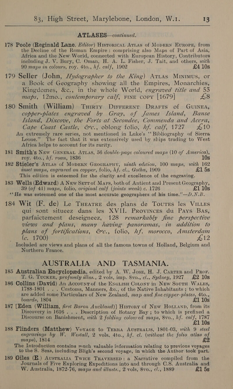 ATLASES—continued. 178 Poole (Reginald Lane, Hdztor) Historica ATLAS of MopERN Evrops, from the Decline of the Roman Empire: comprising also Maps of Part of Asia, Africa and the New World, connected with European History, Contributors including J. V. Bury, C. Oman, H. A. L. Fisher, J. Tait, and others, with 90 maps in colours, roy. 4to., hf. calf, 1902 £4 10s 179 Seller (John, Aydographer to the King) Atias Muinimus, or a Book of Geography showing all the Empires, Monarchies, Kingdomes, &amp;c., in the whole World, engraved title and 53 maps, 12mo., contemporary calf, FINE copy [1679] £8 180 Smith (William) Turrry Dirrerenr Drarts of GuINEA, copper-plates engraved by Gray, of James Island, Banse Island, Dixcove, the Forts at Secondee, Commenda and Accra, Cape Coast Castle, €&amp;c., oblong folio, hf. calf, 1727 410 Au extremely rare series, not mentioned in Luke’s ‘‘ Bibliography of Sierra Leone.” The fact that it was extensively used by ships trading to West Africa helps to account for its rarity. 181 Smith’s New Genera Arwas, 56 double-page coloured maps (10 of America), roy. 4to., hf. roan, 1836 10s 182 Stieler’s Arias of MopEerRn GrocRaPHy, ninth edition, 100 maps, with 162 inset maps, engraved on copper, folio, hf. cl., Gotha, 1909 £1 5s This edition is esteemed for the clarity and excellence of the engraving. 183 Wells (Edward) A New Serrot Maps, both of Antient and Present Geography, 39 (of 41) maps, folio, original calf (joints weak) c. 1726 £1 10s ‘“He was esteemed one of the most accurate geographers of his time.’’—D.N.B. 184 Wit (F. de) Le Tuearre des plans de Toutes les VILLES qui sont situeez dans les XVII. Provinces du Pays Bas, parfaictement deseigneez, 128 remarkably fine perspective views and plans, many having panoramas, tn addition to plans of fortifications, €&gt;c., folio, hf. morocco, Amsterdam (c. 1700) #12 Included are views and plans of all the famous towns of Holland, Belgium and. Northern France. AUSTRALIA AND TASMANIA. 185 Australian Encyclopedia, edited by A. W. Josr, H. J. Carrer and Pror. T. G. Tucker, profusely illus., 2 vols, imp. 8vo., cl., Sydney, 1927 £2 10s 186 Collins (David) An Accountof the ExauisH Cotony in New SoutH WALES, 1788-1801 . . . Customs, Manners, &amp;c., of the Native Inhabitants ; to which are added some Particulars of New Zealand, map and fine copper-plates, 4to., boards, 1804 £1 10s 187 [Eden (William, first Baron Auckland)] History of New Hoiianp, from its Discovery in 1616 . . . Description of Botany Bay ; to which is prefixed a Discourse on Banishment, with 2 foldiny colowred maps, 8vo., hf. pokey Ss 188 Flinders (Matthew) Voyacr to Terra Australis, 1801-03, wth 9 steel engravings by W. Westall, 2 vols, 4to., hf. cl. (without the folio atlas of maps), 1814 £2 The Introduction contains much valuable information relating to previous voyages to the S. Seas, including Bligh’s second voyage, in which the Author took part. 189 Giles (E.) AusrraniaA Twick TRAVERSED: a Narrative compiled from the Journals of Five Exploring Expeditions into and through C.S. Australia and W. Australia, 1872-76, maps and illusts., 2 vols, 8vo., c/., 1889 £1 5s