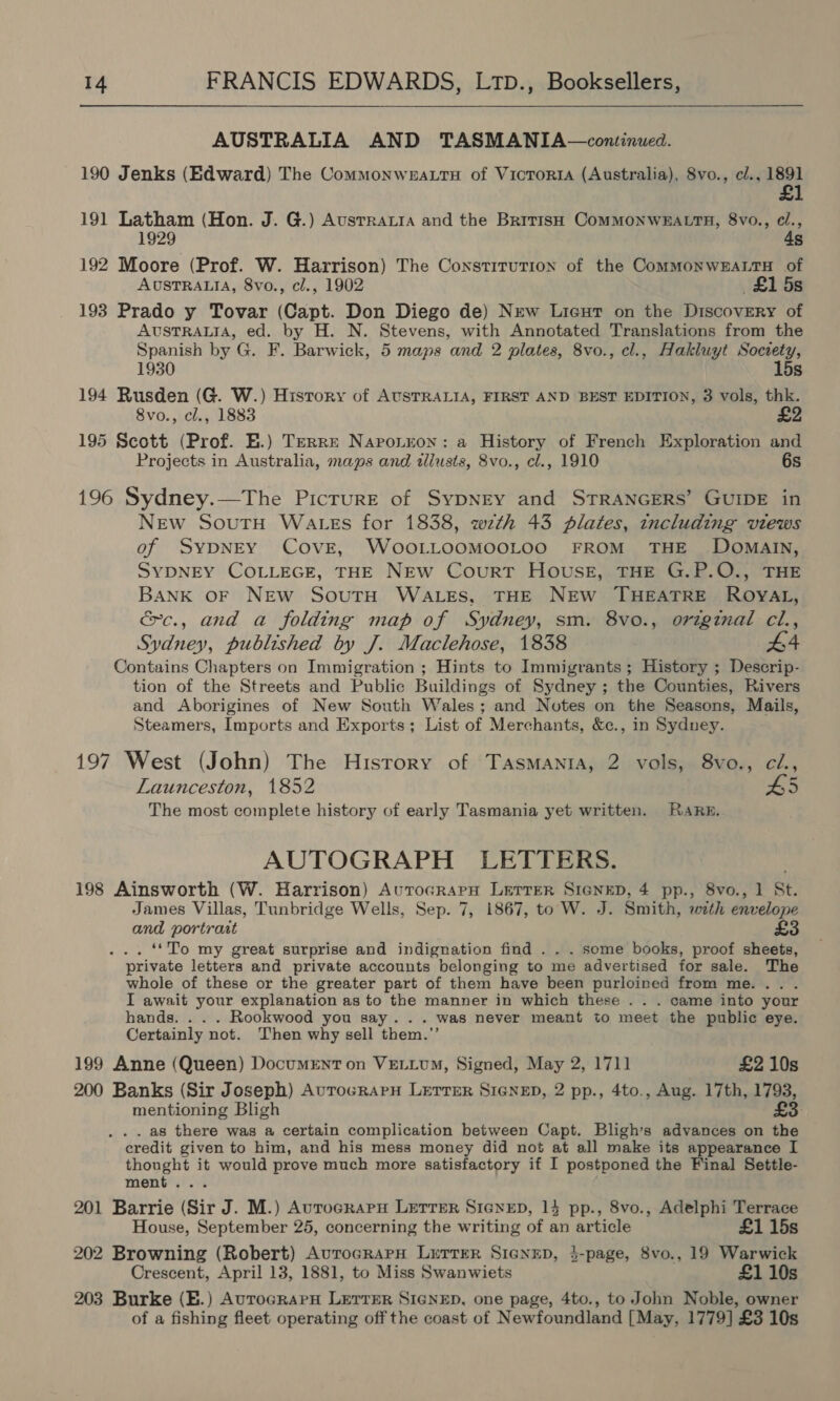  AUSTRALIA AND TASMANIA—continued. 190 Jenks (Edward) The Commonwea.tu of Victoria (Australia), Svo., cl., ar) 191 Latham (Hon. J. G.) Ausrraia and the British ComMONWEALTH, 8vo., e/., 1929 4s 192 Moore (Prof. W. Harrison) The Constitution of the CommMonwEALTH of AUSTRALIA, 8vo., cl., 1902 £15s 193 Prado y Tovar (Capt. Don Diego de) New Lieut on the Discovery of AUSTRALIA, ed. by H. N. Stevens, with Annotated Translations from the Spanish by G. F. Barwick, 5 maps and 2 plates, 8vo., cl., Hakluyt Society, 1930 15s 194 Rusden (G. W.) History of AUSTRALIA, FIRST AND BEST EDITION, 3 vols, thk. 8vo., cl., 1883 £2 195 Scott (Prof. E.) Terre Naroneon: a History of French Exploration and Projects in Australia, maps and «lusts, 8vo., cl., 1910 6s 196 Sydney.—The Picrure of Sypnry and STRANGERS’ GUIDE in New SoutH WaAtEs for 1838, wth 43 plates, including views of SYDNEY COVE, WoOOLLOOMOOLOO FROM THE DOMAIN, SYDNEY COLLEGE, THE NEW Court Housk, THE G.P.O., THE BANK OF NEW SouTH WALES, THE NEW THEATRE ROYAL, éc., and a folding map of Sydney, sm. 8vo., original cl., Sydney, published by J. Maclehose, 1838 #4 Contains Chapters on Immigration ; Hints to Immigrants; History ; Descrip- tion of the Streets and Public Buildings of Sydney ; the Counties, Rivers and Aborigines of New South Wales; and Notes on the Seasons, Mails, Steamers, Imports and Exports; List of Merchants, &amp;c., in Sydney. 197 West (John) The History of Tasmania, 2 vols, 8vo., ci., Launceston, 1852 £5 The most complete history of early Tasmania yet written. RaARz. AUTOGRAPH LETTERS. 198 Ainsworth (W. Harrison) AurocrapH Lerrer SIGNED, 4 pp., 8vo., 1 St. James Villas, Tunbridge Wells, Sep. 7, 1867, toW. J. Smith, wath envelope and portrast £3 . ‘*To my great surprise and indignation find . . . some books, proof sheets, private letters and private accounts belonging to me advertised for sale. The whole of these or the greater part of them have been purloined from me... . I await your explanation as to the manner in which these . . . came into your hands. . . . Rookwood you say... was never meant to meet the public eye. Certainly not. Then why sell them.”’ 199 Anne (Queen) Document on VELLUM, Signed, May 2, 1711 £2 10s 200 Banks (Sir Joseph) AurocrRAPH LETTER SIGNED, 2 pp., 4to., Aug. 17th, 1793, mentioning Bligh £3. . . as there was a certain complication between Capt. Bligh’s advances on the credit given to him, and his mess money did not at all make its appearance I thought it would prove much more satisfactory if I postponed the Final Settle- ment... 201 Barrie (Sir J. M.) Aurocrarn LETTER SicneD, 14 pp., 8vo., Adelphi Terrace House, September 25, concerning the writing of an article £1 15s 202 Browning (Robert) AutocrarH LuTTeER SIGNED, 3-page, 8vo., 19 Warwick Crescent, April 13, 1881, to Miss Swanwiets £1 10s 203 Burke (E.) AurocrarH LEerrER SIGNED, one page, 4to., to John Noble, owner of a fishing fleet operating off the coast of Newfoundland [May, 1779] £3 10s
