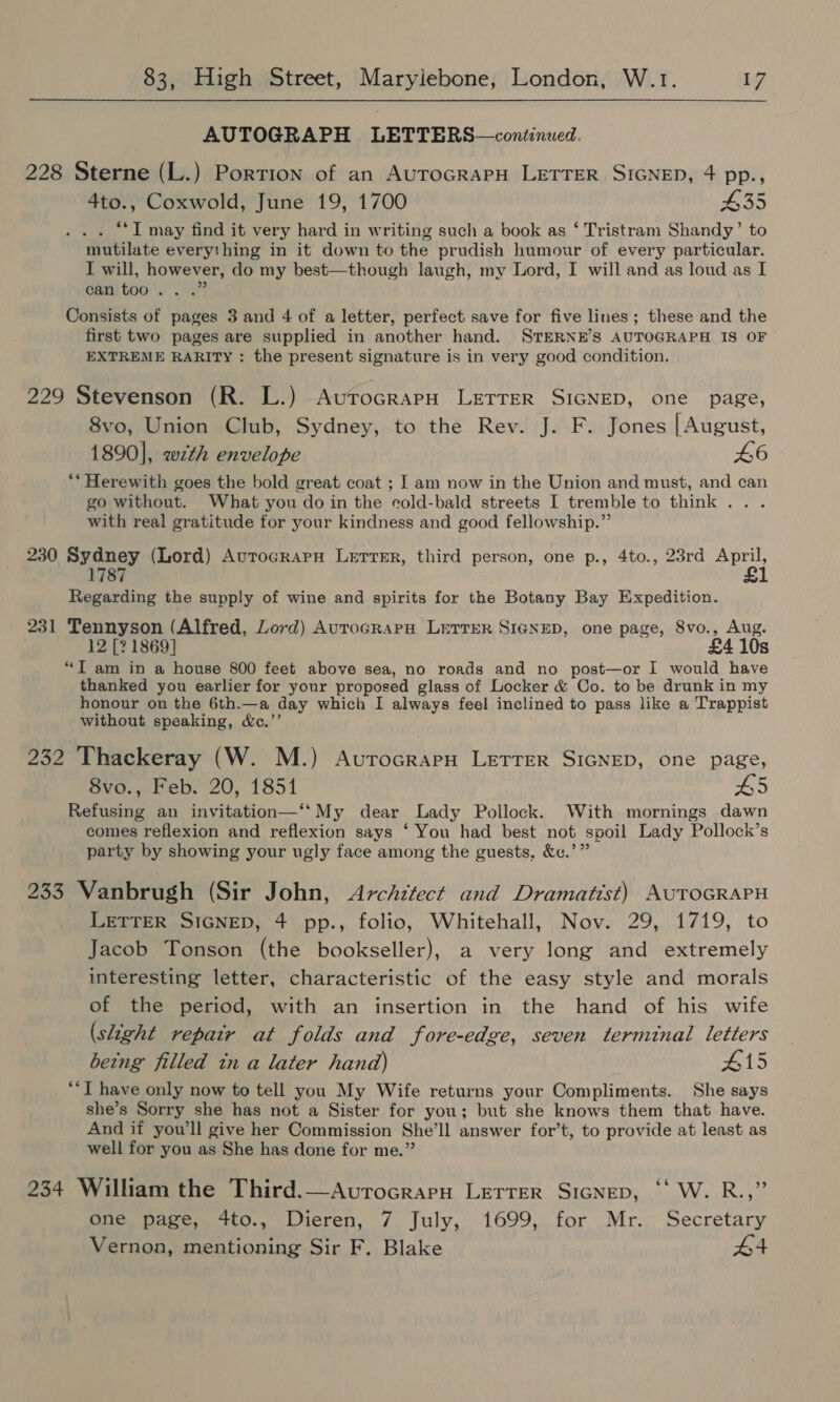 AUTOGRAPH LETTERS—continued. 228 Sterne (L.) Portion of an AuToGRAPH LETTER SIGNED, 4 pp., 4to., Coxwold, June 19, 1700 435 . . “‘I may find it very hard in writing such a book as ‘ Tristram Shandy’ to mutilate everything in it down to the prudish humour of every particular. I will, however, do my best—though laugh, my Lord, I will and as loud as I Cami too.) es? Consists of pages 3 and 4 of a letter, perfect save for five lines; these and the first two pages are supplied in another hand. STERNE’S AUTOGRAPH IS OF EXTREME RARITY : the present signature is in very good condition. 229 Stevenson (R. L.) AutrocrapH LrETreR SIGNED, one page, 8vo, Union Club, Sydney, to the Rev. J. F. Jones [August, 1890], wth envelope 46 **Herewith goes the bold great coat ; I am now in the Union and must, and can go without. What you do in the cold-bald streets I tremble to think... with real gratitude for your kindness and good fellowship.” 230 Sydney (Lord) AurocrapnH Lerrer, third person, one p., 4to., 23rd oe 1787 1 Regarding the supply of wine and spirits for the Botany Bay Expedition. 231 Tennyson (Alfred, Lord) AuroGRAPH LETTER SIGNED, one page, 8vo., Aug. 12 [? 1869] £4 10s “T am in a house 800 feet above sea, no roads and no post—or I would have thanked you earlier for your proposed glass of Locker &amp; Co. to be drunk in my honour on the 6th.—a day which I always feel inclined to pass like a Trappist without speaking, &amp;c.’’ 232 Thackeray (W. M.) AvurocrarH LETTER SIGNED, one page, 8vo., Feb. 20, 1854 45 Refusing an invitation—‘‘My dear Lady Pollock. With mornings dawn comes reflexion and reflexion says ‘ You had best not spoil Lady Pollock’s party by showing your ugly face among the guests, &amp;c.’” 233 Vanbrugh (Sir John, Architect and Dramatist) AUTOGRAPH LETTER SIGNED, 4 pp., folio, Whitehall, Nov. 29, 1719, to Jacob Tonson (the bookseller), a very long and extremely interesting letter, characteristic of the easy style and morals of the period, with an insertion in the hand of his wife (slight repatr at folds and fore-edge, seven terminal letters being filled in a later hand) #15 **T have only now to tell you My Wife returns your Compliments. She says she’s Sorry she has not a Sister for you; but she knows them that have. And if you'll give her Commission She’ll answer for’t, to provide at least as well for you as She has done for me.” 234 William the Third.—Avurocrapn Lerrer SIGNED, ‘‘ W. R.,” one page, 4to., Dieren, 7 July, 1699, for Mr. Secretary Vernon, mentioning Sir F. Blake #4