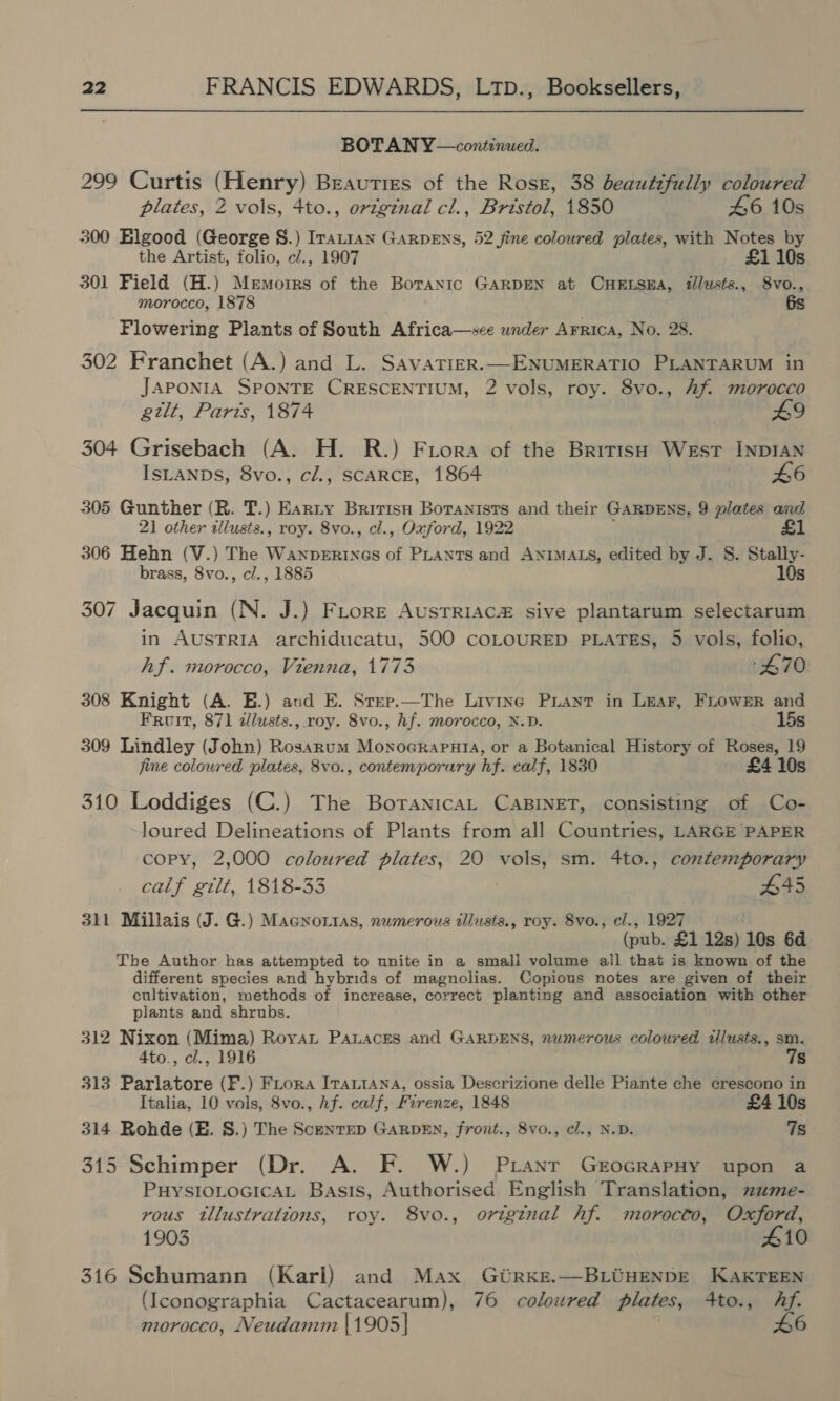 BOTAN Y—continued. 299 Curtis (Henry) Beauties of the Rose, 38 beautifully coloured plates, 2 vols, 4to., original cl., Bristol, 1850 46 10s 300 Elgood (George 8.) Iranian Garpens, 52 fine coloured plates, with Notes by the Artist, folio, c/., 1907 £1 10s 301 Field (H.) Memorrs of the Borantc GARDEN at CHELSEA, tllusts., 8vo., morocco, 1878 6s Flowering Plants of South Africa—see wnder Arrica, No. 28. 302 Franchet (A.) and L. Savatier.—ENUMERATIO PLANTARUM in JAPONIA SPONTE CRESCENTIUM, 2 vols, roy. 8vo., Af. morocco gilt, Parts, 1874 49 304 Grisebach (A. H. R.) Frora of the BritisH Wesr INDIAN IsLanps, 8vo., cl., SCARCE, 1864 46 305 Gunther (R. T.) Earty Britisn Boranists and their GARDENS, 9 plates and 21 other tllusts., roy. 8vo., cl., Oxford, 1922 £1 306 Hehn (V.) The Wanperinecs of PLANTS and ANIMALS, edited by J. S. Stally- brass, 8vo., c/., 1885 10s 307 Jacquin (N. J.) Fiore Austriac sive plantarum selectarum in AUSTRIA archiducatu, 500 COLOURED PLATES, 5 vols, folio, hf. morocco, Vienna, 1773 +470 308 Knight (A. E.) and E. Srep.—The Livine Prant in LEAF, FLOweER and Froit, 871 ilusts., roy. 8vo., hf. morocco, N.D. 15s 309 Lindley (John) Rosarum Monocrapnaia, or a Botanical History of Roses, 19 fine coloured plates, 8vo., contemporary hf. calf, 1830 - £410s 310 Loddiges (C.) The BoranicaL CABINET, consisting of Co- loured Delineations of Plants from all Countries, LARGE PAPER copy, 2,000 coloured plates, 20 vols, sm. 4to., contemporary calf gilt, 1818-33 445 311 Millais (J. G.) Macnorias, numerous illusts., roy. 8vo., el., 1927 (pub. £1 12s) 10s 6d The Author has attempted to unite in a small volume all that is known of the different species and hybrids of magnolias. Copious notes are given of their cultivation, methods of increase, correct planting and association with other plants and shrubs. 312 Nixon (Mima) Royat Panaces and GARDENS, numerous coloured tllusts., sm. 4to., cl., 1916 7s 313 Parlatore (F.) FLora Irantana, ossia Descrizione delle Piante che ecrescono in Italia, 10 vols, 8vo., hf. calf, Firenze, 1848 £4 10s 314 Rohde (E. S.) The Scenrep GARDEN, front., 8vo., cl., N.D. 7s 315 Schimper (Dr. A. F. W.) Pranr GrocrapHy upon a PHYSIOLOGICAL Basis, Authorised English Translation, zme- vous tllustrations, roy. 8vo., original hf. morocto, Oxford, 1903 410 316 Schumann (Karl) and Max Gtrke.—BLiuENDE KAKTEEN (Iconographia Cactacearum), 76 coloured plates, 4to., Af. morocco, Neudamm |1905] 46