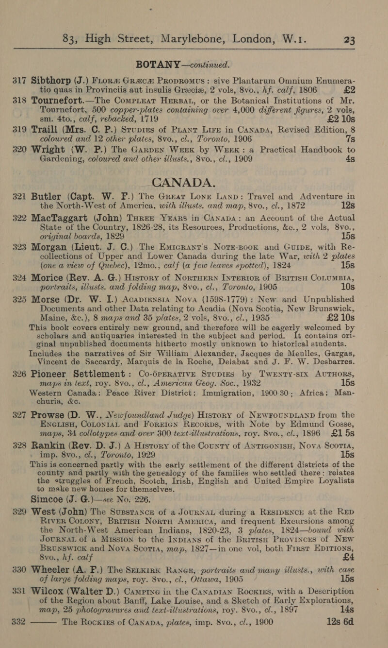 BOTAN Y —continued. 317 Sibthorp (J.) FLtora Graca Propromus: sive Plantarum Omnium Enumera- tio quas in Provinciis aut insulis Grecie, 2 vols, 8vo., hf. calf, 1806 £2 318 Tournefort.—The CompLieat Herpat, or the Botanical Institutions of Mr. Tournefort, 500 copper-plates containing over 4,000 different figures, 2 vols, sm. 4to., calf, rebacked, 1719 £2 10s 319 Traill (Mrs. C. P.) Srupies of Puantr Lire in Canapa, Revised Edition, 8 coloured and 12 other plates, 8vo., cl., Toronto, 1906 7s 320 Wright (W. P.) The Garpen WreEKk by WEEK: a Practical Handbook to Gardening, coloured and other illusts., 8vo., cl., 1909 4s CANADA. 321 Butler (Capt. W. F.) The Great Lonre Lanp: Travel and Adventure in the North-West of America, with illusts. and map, 8vo., cl., 1872 12s 322 MacTaggart (John) Turee Years in Canapa: an Account of the Actual State of the Country, 1826-28, its Resources, Productions, &amp;c., 2 vols, 8vo., oriyinal boards, 1829 15s 323 Morgan (Lieut. J. C.) The Emicrant’s Noter-Book and Guipe, with Re- collections of Upper and Lower Canada during the late War, with 2 plates (one a view of Quebec), 12mo., calf (a few leaves spotted), 1824 15s 324 Morice (Rev. A. G.) History of Norruern Interior of Britis CoLuMBIA, portraits, illusts. and folding map, 8vo., cl., Toronto, 1905 10s 325 Morse (Dr. W. I.) Acaprensia Nova (1598-1779) : New. and Unpublished Documents and other Data relating to Acadia (Nova Scotia, New Brunswick, Maine, &amp;c.), 8 maps and 35 plates, 2 vols, 8vo., c/., 1935 £2 10s This book covers entirely new ground, and therefore will be eagerly welcomed by scholars and antiquaries interested in the subject and period. I1t contains ori- ginal unpublished documents hitherto mostly unknown to historical students. Includes the narratives of Sir William Alexander, Jacques de Meulles, Gargas, Vincent de Saccardy, Marquis de la Roche, Delabat and J. F. W. Desbarres. 326 Pioneer Settlement: Co-dpERatIvE Stupies by Twenty-six AUTHORS, maps in text, roy. 8vo., cl., American Geog. Soc., 1932 15s Western Canada; Peace River District; Immigration, 190030; Africa; Man- churia, &amp;c. 327 Prowse (D. W., Newfoundland Judge) History of NEwFOCNDLAND from the En@isH, CoLtoniai and ForrEIgN ReEcoRDs, with Note by Edmund Gosse, maps, 34 collotypes and over 300 text-illustrations, roy. 8vo., cl., 1896 £1 5s 328 Rankin (Rev. D. J.) A Hisrory of the County of AnticonisuH, Nova Scorta, imp. 8vo., cl., Toronto, 1929 15s This is concerned partly with the early settlement of the different districts of the county and partly with the genealogy of the families who settled there: relates the struggles of French, Scotch, Irish, English and United Empire Loyalists to make new homes for themselves. Simcoe (J. G.)—see No. 226. 329 West (John) The Susstanxcz of a JouRNAL during a RESIDENCE at the RED River Corony, British NortH Amrnrica, and frequent Excursions among the North-West American Indians, 1820-23, 3 plates, 1824—bound with JOURNAL of a Mission to the Inprans of the British Provinces of NEw BRUNSWICK and Nova Scotia, map, 1827—in one vol, both Frrst EDITIONS, 8vo., hf. calf 330 Wheeler (A. F.) The Sexxirk Ranex, portraits and many illusts., with case of large folding maps, roy. 8vo., cl., Ottawa, 1905 15s 331 Wilcox (Walter D.) Campriye in the Canapian Rockies, with a Description _ of the Region about Banff, Lake Louise, and a Sketch of Early Explorations, map, 25 photoyravures and text-illustrations, roy. Svo., cl., 1897 14s 332 The Rockies of Canapa, plates, imp. 8vo., cl., 1900 12s 6d. 