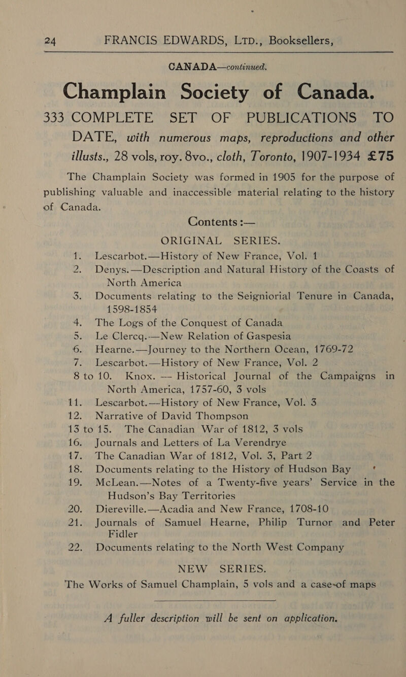 CANADA—continued. Seem Contents :— ORIGINAL SERIES. Lescarbot.—History of New France, Vol. 1 Denys. —Description and Natural History of the Coasts of North America Documents relating to the Seigniorial Tenure in Canada, 1598-1854 The Logs of the Conquest of Canada Le Clercg.-—New Relation of Gaspesia Hearne.—Journey to the Northern Ocean, 1769-72 Lescarbot.—History of New France, Vol. 2 to 10. Knox. — Historical Journal of the Campaigns in North America, 1757-60, 3 vols Lescarbot.—-History of New France, Vol. 3 Narrative of David Thompson i) tO Journals and Letters of La Verendrye The Canadian War of 1812, Vol. 3, Part 2 Documents relating to the History of Hudson Bay Mu McLean.—Notes of a Twenty-five years’ Service in the Hudson’s Bay Territories Diereville.—Acadia and New France, 1708-10 Journals of Samuel Hearne, Philip Turnor and Peter Fidler Documents relating to the North West Company NEW _ SERIES. A fuller description will be sent on application.