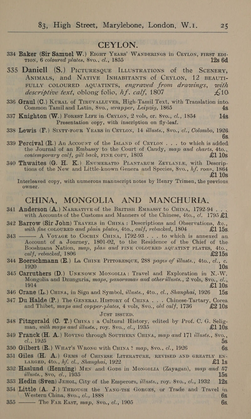 CEYLON. 334 Baker (Sir Samuel W.) Ercur Years’ WaNDERINGS in CEYLON, FIRST EDI- TION, 6 coloured plates, 8vo., cl., 1855 12s 6d 335 Daniell (S.) Picruresgue ILLusTrRaTIonNs of the ScENERY, ANIMALS, and NatTIvE INHABITANTS of CEYLON, 12 BEAUTI- FULLY COLOURED AQUATINTS, engraved from drawings, with descriptive text, oblong folio, Af. calf, 1807 410. 336 Graul (C.) Kurau of TrruvaLLuver, High-Tamil Text, with Translation into, Common Tamil and Latin, 8vo., wrapper, Leipzig, 1865 As. 337 Knighton (W.) Forusr Lirt in Cryion, 2 vols, cr. 8vo., cl., 1854 14s, Presentation copy, with inscription on fly-leaf. 338 Lewis (F.) Sixty-rour YEARS in Ceyrion, 14 dllusts., 8vo., cl., Colombo, 1926: 6s, 339 Percival (R.) An Account of the Istanp of CrYLon . . . to which is added the Journal of an Embassy to the Court of Candy, map and charts, 4to.,. contemporary calf, gilt back, FINE CoPy, 1803 £1 10s 340 Thwaites (G. H. K.) Enumeratio Prantrarum ZEYLANI, with Descrip- tions of the New and Little-known Genera and Species, 8vo., hf. roan, 1864 £1 10s Interleaved copy, with numerous manuscript notes by Henry Trimen, the previous owner. CHINA, MONGOLIA AND MANCHURIA. 341 Anderson (A.) Narrative of the Bririst: Empassy to CuHina, 1792-94... with Accounts of the Customs and Manners of the Chinese, 4to., cl. 1795 £1. 342 Barrow (Sir John) Travers in Cura: Descriptions and Observations, &amp;c.,  with fine COLOURED and plain plates, 4to., calf, rebacked, 1804 £1 15s. 343 A VoyaGe to Cocuin Cuina, 1792-93... to which is annexed an, Account of a Journey, 1801-02, to the Residence of the Chief of the. Booshuana Nation, map, plan and FINE COLOURED AQUATINT PLATES, 4to.,. calf, rebacked, 1806 £215s 344 Boerschmann (E.) La Cuivre Pirroresqun, 288 pages of illusts., 4to., cl., c. ; 10s. 345 Carruthers (D.) Unknown Moncotia: Travel and Exploration in N.-W. Mongolia and Dzungeria, maps, panoramas and other allusis., 2 vols, 8vo., cl.,. 1914 £1 10s 346 Crane (L.) Cuina, in Sign and Symbol, zlusts., 4to., cl., Shanghaz, 1926 15s 347 Du Halde (P.) The Generar History of Cuina . . . Chinese-Tartary, Corea ' and Thibet, maps and copper-plates, 4 vols, 8vo., old calf, 1736 £2 10s : JUST ISSUED. 348 Fitzgerald (C. T.) Cutna: a Cultural History, edited by Prof. C. G. Selig- man, with maps and illusts., roy. 8vo., cl., 1935 £1 10s. 349 Franck (H. A.) Rovine through SourHERN CHINA, map and 171 dilusts., 8vo., el., 1925 5s 350 Gilbert (R.) Wuat’s Wrone with Cuina? map, 8vo., cl., 1926 6s. 351 Giles (H. A.) Gems of Curnese LIveRATURE, REVISED AND GREATLY EN- LARGED, 4to., hf. cl., Shanghai, 1922 £1 1s 352 Haslund (Henning) Men and Gops in Moncor1a (Zayagan), map and 57 allusts., 8vo, cl., 1935 15s 353 Hedin (Sven) Jeno, City of the Emperors, ¢/lusts., roy. 8vo., cl., 1982 12s 354 Little (A. J.) THrovcH the Yano-tsz Gorcxs, or Trade and Travel in Western China, 8vo., c/., 1888 6s 355 The Far East, map, 8vo., cl., 1905 6s. 
