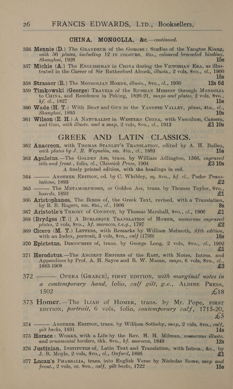  CHINA, MONGOLIA, &amp;c.—continued. 356 Mennie (D.) The GranpeEuR of the Gorexs: Studies of the Yangtze Kiang, with 50 plates, including 12 In coLouRS, 4to., coloured brocaded binding, Shanghar, 1926 15s 357 Michie (A.) The EnerisHmMan in Cutna during the VicrortaAn Era, as illus- trated in the Career of Sir Rutherford Alcock, z/usts., 2 vols, 8vo., cl., ne S 358 Strasser (R.) The Moneor1an Horns, 2llusts., Svo., cl., 1930 12s 6d 359 Timkowski (George) TRavets of the Russtan Misston through Mongo to Cuina, and Residence in Peking, 1820-21, maps and plates, 2 vols, 8vo., hfe cl., 1827 15s 360 Wade (HL. fT.) With Boar and Gun in the YANeTSE VALLEY, plans, 4to., cl., Shanghai, 1895 10s 361 Wilson (E. H.) A Naruratist in Western Crina, with Vasculum, Camera, and Gun, with dllusts. and a map, 2 vols, 8vo., el., 1913 £1 10s GREEK AND LATIN CLASSICS. 362 Anacreon, with THomas StanteEy’s TRANSLATION, edited by A. H. Bullen, with plates by J. R. Weguelon, sm. 4to., cl., 1893 | 15s 363 Apuleius.—The Goxupen Ass, trans. by William Adlington, 1566, engraved title and front., folio, cl., Chiswick Press, 1904 £3 10s A finely printed edition, with the headings in red.  364 ANOTHER Epition, ed. by C. Whibley, sq. 8vo., hf. cl., Tudor Trans- lations, 1893 £2 365 The Mrtramorpnuosis, or Golden Ass, trans. by Thomas Taylor, 8vo.,  boards, 1893 366 Aristophanes, The Birps of, the Greek Text, revised, with a Translation, by B. B. Rogers, sm. 4to., cl., 1906 8s 367 Aristotle’s THEoRy of Conpuct, by Thomas Marshall, 8vo., c/., 1906 £1 368 [Brydges (T.)] A BuRiesqueE TRANSLATION of HOMER, numerous enyraved plates, 2 vols, 8vo., hf. morocco, t.e.g., 1797 369 Cicero (M. T.) Lerrers, with Remarks by William Melmoth, fifth edition, with an Index, portrazt, 3 vols, 8vo., calf (1799) 16s 370 Epictetus, Discoursss of, trans. by George Long, 2 vols, 8vo., cl., 1902 £1 371 Herodotus. —The Ancient Empires of the East, with Notes, Intros. and Appendices by Prof. A. H. Sayce and R. W. Macan, maps, 6 vols, 8vo., ci., £3 1883-1908 372 ——_—— Opera (GRAECE), FIRST EDITION, wth marginal notes in a contemporary hand, folio, calf gilt, g.e., ALDINE PRESS, 1502 418 373 Homer.—The Ix1ap of Homer, trans. by Mr. Pope, FIRST EDITION, portrait, 6 vols, folio, contemporary calf, 1715-20, #5  374 ANOTHER EpITION, trans. by William Sotheby, map, 2 vols, 8vo., calf, gult backs, 1831 14s 375 Horace: Works, with a Life by the Rev. H. H. Milman, newsmerous illusts. and ornamental borders, thk. 8vo., hf. morocco, 1849 12s 376 Justinian, Instrrurss of, ray Text and Translation, with Intros., &amp;c., by J. B. Moyle, 2 vols, 8vo., cl., Oxford, 1896 £1 377 Lucan’s ciinadptiehs trans. into English Verse by Nicholas Rowe, map and front., 2 vols, er. 8vo. , calf, gilt backs, 1722 15s