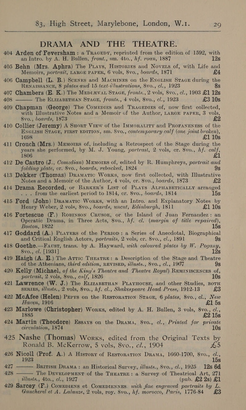 DRAMA AND THE THEATRE. 404 Arden of Feversham : a TRAGEDY, reprinted from the edition of 1592, with an Intro. by A. H. Bullen, front., sm. 4to., hf. roan, 1887 12s 405 Behn (Mrs. Aphra) The Piays, Histories and Nove ts of, with Life and Memoirs, portrait, LARGE PAPER, 6 vols, 8vo., boards, 1871 406 Campbell (L. B.) Scenes and Macutygs on the Encrisa Stace during the  RENAISSANCE, 8 plates and 15 text-c/lustrations, 8vo., cl., 1923 8s 407 Chambers (BE. K.) The Mepravau Stage, fronts., 2 vols, 8vo., cl., 1903 £1 12s 408 The ELIzABETHAN STAGE, fronts., 4 vols, 8vo., cl., 1923 £3 10s 409 Chapman (George) The Comrpies and Tracsptks of, now first collected, with Illustrative Notes and a Memoir of the Author, LARGE PAPER, 3 vols, 8vo., boards, 1873 £2 410 Collier (Jeremy) A Sort View of the Immoratiry and PRoFANENESS of the ENGLISH STAGE, FIRST EDITION, sm. Svo., contemporary calf (one jotnt broken), 1698 £1 10s 411 Crouch (Mrs.) Memorrs of, ineluding a Retrospect of the Stage during the years she performed, by M. J. Young, portrazt, 2 vols, er. 8vo., Af. ae 1806 412 De Castro (J., Comedian) Mremorrs of, edited by R. Humphreys, portrazt fete folding plate, cr. 8vo., boards, rebacked, 1824 9s 413 Dekker (Thomas) Gelwisic Works, now first collected, with Illustrative Notes and a Memoir of the Author, 4 vols, cr. 8vo., boards, 1873 414 Drama Recorded, or Barker’s List of PLays ALPHABETICALLY arranged . from the earliest period to 1814, cr. 8vo., boards, 1814 15s 415 Ford (John) Dramatic Works, with an Intro. and Explanatory Notes by Henry Weber, 2 vols, 8vo., boards, uncut, Edinburgh, 1811 £1 10s 416 Fortescue (F.) Ropinson Crusor, or the Island of Juan Fernandez: an Operatic Drama, in Three Acts, 8vo., hf. cl. (margin of title repazred), Boston, 1822 15s 417 Goddard (A.) Prayurs of the Preriop: a Series of Anecdotal, Biographical and Critical English Actors, portrazts, 2 vols, cr. 8vo., cl., 1891 9s 418 Goethe.—Facst, trans. by A. Hayward, with colowred wlodds by W. Pogany, 8vo., cl. [1931] 12s 419 Haigh (A. E.) The Arric TuHrarre: a Description of the Stage and Theatre of the Athenians, third edition, REVISED, tllusts., 8vo., cl., 1907 9s 420 Kelly (Michael, of the Kiny’s Theatre and Theatre Royal) REMINISCENCES of, portratt, 2 vols, 8vo., calf, 1826 10s 421 Lawrence (W. J.) The ExizaseruHan PLaynovuse, and other Studies, BoTH SERIES, 2lusts., 2 vols, 8vo., hf. cl., Shakespeare Head Press, 1912-13 £3 422 McAfee (Helen) Prrys on the Resroration STAGE, 6 plates, 8vo., cl., New   Haven, 1916 £1 5s 423 Marlowe (Christopher) Works, edited by A. H. Bullen, 3 vols, 8vo., ci., 1885 £2 15s 424 Martin (Theodore) Essays on the Drama, 8vo., cl., Printed for private circulation, 1874 10s 425 Nashe (Thomas) Works, edited from the Original Texts by Ronald B. McKerrow, 5 vols, 8vo., cé., 1904 #5 426 Nicoll (Prof. A.) A History of Restoration Drama, 1660-1700, 8vo., cl., 1923 15s 427 British Drama : an Historical Survey, zdlusts., Svo., cl., 1925 12s 6d 428 The DEvELOPMENT of the THEATRE: a Survey of Theatrical Art, 271 allusts,, 4to., cl., 1927 (pub. £2 2s) £1 429 Sarcey (F.) Comxpiens et CoMEDIENNES. with fine engraved portraits by L. Gaucherel et A. Lalauze, 2 vols, roy. 8vo., hf. morocco, Paris, 1776-84 £3