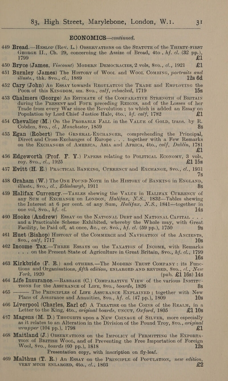 ECONOMICS—continued. 449 Bread.—Hestor (Rev. L.) OsseRvATtons on the Statute of the THIRTY-FIRST GrorGH IJ., Ch. 29, concerning the Assize of Bread, 4to , hf. cl. (32 pp.), 1799 £1 450 Bryce (James, Viscount) MopERN Democractss, 2 vols, 8vo., c/., 1921 £1 451 Burnley (James) The History of Woot and Woot Comeine, portraits and illusts., thk. 8vo., cl., 1889 12s 6d 452 Cary (John) An Essay towards Reeunatine the TRADE and Empioyine the Poor of this Kinepom, sm. 8vo., calf, rebacked, 1719 15s 453 Chalmers (George) An Estimate of the ComparaTIVE STRENGTH of BRITAIN during the PRESENT and Four preceding Rerians, and of the Losses of her Trade from every War since the Revolution ; to which is added an Essay on Population by Lord Chief Justice Hale, 4to., hf. calf, 1782 454 Chevalier (M.) On the PropasLe Fay in the VaLur of Gop, trans. by R. Cobden, 8vo., cl., Manchester, 1859 8s 455 Egan (Robert) The GeneraLt-Excuancrer, comprehending the Principal, Direct and Cross-Exchanges of Europe . . . together with a Few Remarks on the Excuancss of Amprica, Asia and Arrica, 4to., calf, Dublin, 1781 456 Edgeworth (Prof. F. Y.) Parrrs relating to PonrricaL Economy, 3 vols, roy. 8vo., cl., 1925 £1 15s 457 Evitt (H. BE.) Practican BANKING, CuRRENCY and ExcHanes, 8vo., c/., 1931 7s 458 Graham (W.) The One Pounp Nore in the History of BANKING in ENGLAND, illusts., 8vo., cl., Hdinburgh, 1911 8s 459 Halifax Currency.—TasiEs shewing the Vanuge in Hatirax Currency of any Sum of ExcHaner on Lonpon, Halifax, N.S., 1832—Tables shewing the Interest at 6 per cent. of any Sum, Halifax, N.S., 1841—together in one vol, 8vo., hf. ci. 14s 460 Hooke (Andrew) Essay on the NatronaL Dest and NATIONAL CAPITAL... and a Practicable Scheme Exhibited, whereby the Whole may, with Great Facility, be Paid off, at once, &amp;c., cr. 8vo., hf. cl. (59 pp.), 1750 9s 461 Huet (Bishop) History of the Commerce and NaviGaTion of the ANCIENTS, 8vo., calf, 1717 10s 462 Income Tax.—Turer Essays on the Taxation of Incomn, with Remarks . on the Present State of Agriculture in Great Britain, 8vo-, Af. cl., 1799 16s 463 Kirkbride (F. B.) and oruzrs.—The Moprrn Trust Company: its Funce- tions and Organisations, jifth edition, ENLARGED AND REVISED, 8vo., cl., New “ork, 1920 (pub. £1 16s) 14s 464 Life Insurance.—Bassace (C.) CompaARATIVE ViEW of the various Insritvu- tions for the AssuRANCE of Lire, 8vo., boards, 1826 8s The PrincrpLes of Lire AssuRANCE EXPLAINED ; together with New Plans of Assurance and Annuities, 8vo., hf. cl. (47 pp.), 1809 10s 466 Liverpool (Charles, Earl of) A Trxarism on the Corns of the RnaLM, in a Letter to the King, 4to., original boards, uncut, Oxford, 1805 &gt; £1 10s 457 Magens (M. D.) THoveuts upon a New Cornace of Sinver, more especially as it relates to an Alteration in the Division of the Pound Troy, 8vo., original wrapper (104 pp.), 1798 468 Maitland (J.) Osservations on the Imponicy of PERMITTING the Exporta- TION of British Woot, and of Preventing the Free Importation of Foreign Wool, 8vo., boards (60 pp.), 1818 12s Presentation copy, with inscription on fly-leaf. 469 Malthus (T. R.) An Essay on the Princrpie of PopuLATION, new edition, VERY MUCH ENLARGED, 4to., c/.. 1803 £2 465 