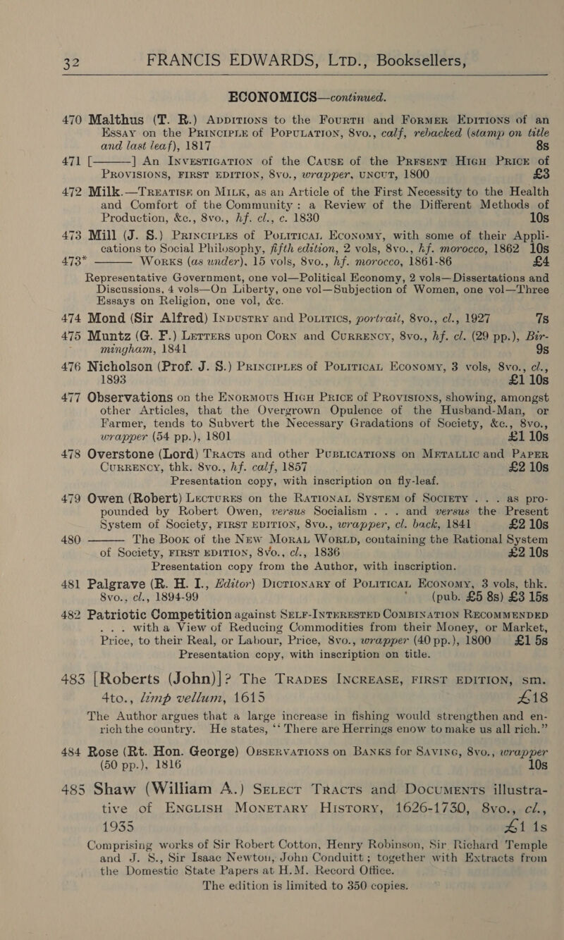   ECONOMICS—continued. 470 Malthus (T. R.) Appitions to the Fourtn and Former Epitions of an Essay on the Principe of PopuLation, 8vo., calf, rebacked (stamp on title  and last leaf), 1817 8s 471 [ ] An InveEstTicaTIon of the Cause of the Present Hicu Prick of PROVISIONS, FIRST EDITION, 8vo., wrapper, uNcuUT, 1800 £3 472 Milk.—Treatisk on MILK, as an Article of the First Necessity to the Health and Comfort of the Community: a Review of the Different Methods of Production, &amp;c., 8vo., Af. cl., c. 1830 10s 473 Mill (J. S.) Princtetes of Poxtrican Economy, with some of their Appli- cations to Social Philosophy, fifth edztzon, 2 vols, 8vo., kf. morocco, 1862 10s 473* WorKS (as under), 15 vols, 8vo., hf. morocco, 1861-86 Representative Government, one vol—Political Economy, 2 vols— Dissertations and Discussions, 4 vols—On Liberty, one vol—Subjection of Women, one vol—Three Essays on Religion, one vol, &amp;c. 474 Mond (Sir Alfred) Inpustry and Po.irics, portrazt, 8vo., cl., 1927 7s 475 Muntz (G. F.) Lerrers upon Corn and Currency, 8vo., hf. cl. (29 pp.), Bir- mingham, 1841 9s 476 Nicholson (Prof. J. §.) Prixciries of PoxiricaL Economy, 3 vols, 8vo., cl., 1893 £1 10s 477 Observations on the Enormous Hicu Price of Provistons, showing, amongst other Articles, that the Overgrown Opulence of the Husband-Man, or Farmer, tends to Subvert the Necessary Gradations of Society, &amp;c., 8vo.,   wrapper (54 pp.), 1801 £110s 478 Overstone (Lord) Tracts and other Pusiications on Mrrauiic and PaPER Currency, thk. 8vo., hf. calf, 1857 £2 10s Presentation copy, with inscription on fly-leaf. 479 Owen (Robert) Lecrurss on the RationaL System of Society .. . as pro- pounded by Robert Owen, versus Socialism . .. and versus the Present System of Society, FIRST EDITION, 8vo., wrapper, cl. back, 1841 £2 10s 480 The Book of the New Moran Wok xp, containing the Rational System of Society, FIRST EDITION, 8vo., cl., 1836 £2 10s Presentation copy from the Author, with inscription. 481 Palgrave (R. H. I., Hdztor) Dictionary of Poxitican Economy, 3 vols, thk. 8vo., cl., 1894-99 ' (pub. £5 8s) £3 15s 482 Patriotic Competition against SrLr-IntwRESTED ComBiInaTION RECOMMENDED . with a View of Reducing Commodities from their Money, or Market, Price, to their Real, or Labour, Price, 8vo., wrapper (40 pp.), 1800 £1 5s Presentation copy, with inscription on title. 3 [Roberts (John)|? The Trapges INCREASE, FIRST EDITION, sm. 4to., limp vellum, 1615 418 The Author argues that a large increase in fishing would strengthen and en- rich the country. He states, ‘‘ There are Herrings enow to make us all rich.” 484 Rose (Rt. Hon. George) Ossrrvations on Banks for SAvine, 8vo., wrapper (50 pp.), 1816 10s 485 Shaw (William A.) SELecr Tracts and Documents illustra- tive of ENGLIsH Monetary History, 1626-1730, 8vo., ci., 1935 hs 1S Comprising works of Sir Robert Cotton, Henry Robinson, Sir Richard Temple and J. 8., Sir Isaac Newton, John Conduitt; together with Extracts from the Domestic State Papers at H.M. Record Office. The edition is limited to 350 copies.