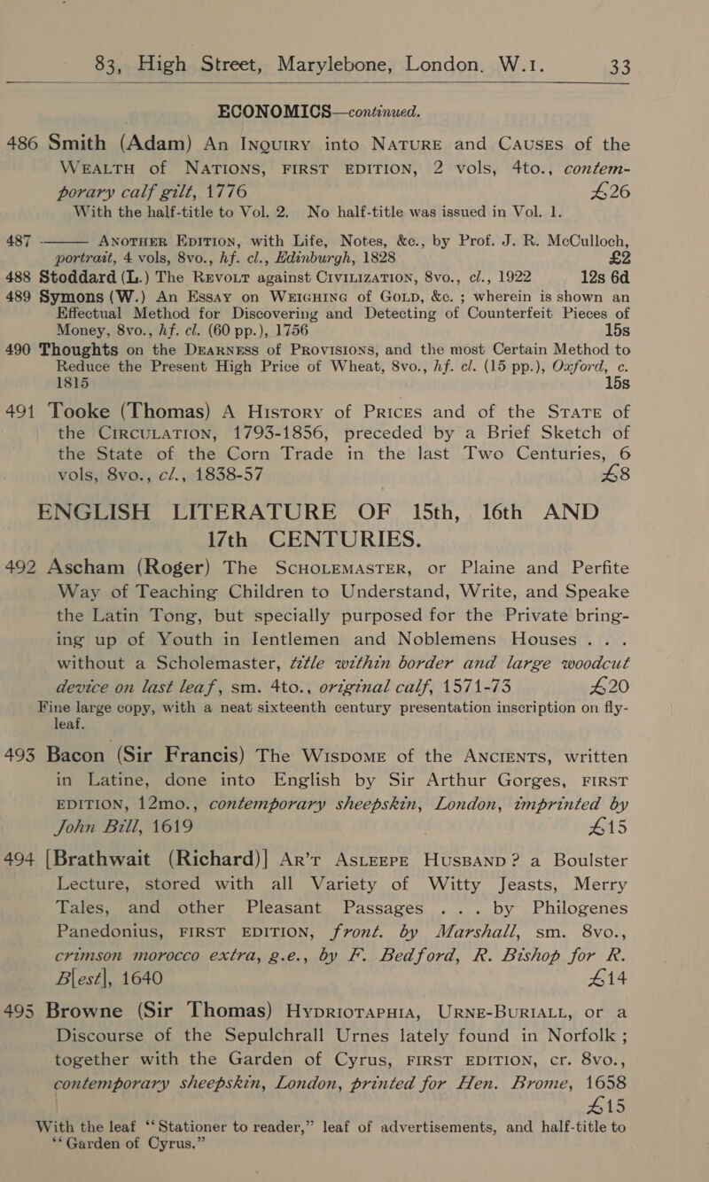   ECONOMICS—continued. 486 Smith (Adam) An INogurirY into NaTuRE and Causes of the WEALTH of NATIONS, FIRST EDITION, 2 vols, 4to., confem- porary calf gilt, 1776 26 With the half-title to Vol. 2. No half-title was issued in Vol. 1. ANOTHER EDITION, with Life, Notes, &amp;c., by Prof. J. R. McCulloch, portrait, 4 vols, 8vo., hf. cl., Edinburgh, 1828 £2 488 Stoddard (L.) The Revout against CrvitizaTIon, 8vo., cl., 1922 12s 6d 489 Symons (W.) An Essay on Weicuine of Goup, &amp;c. ; wherein is shown an Kffectual Method for Discovering and Detecting of Counterfeit Pieces of Money, 8vo., hf. cl. (60 pp.), 1756 15s 490 Thoughts on the Drarness of Provisions, and the most Certain Method to Reduce the Present High Price of Wheat, 8vo., hf. cl. (15 pp.), Oxford, c. 1815 15s 491 Tooke (Thomas) A History of Prices and of the Strate of the CrRCULATION, 1793-1856, preceded by a Brief Sketch of the State of the Corn Trade in the last Two Centuries, 6 vols, 8vo., cl., 1838-57 £8 ENGLISH LITERATURE OF 15th, 16th AND 17th CENTURIES. 492 Ascham (Roger) The ScHoLemastTerR, or Plaine and Perfite Way of Teaching Children to Understand, Write, and Speake the Latin Tong, but specially purposed for the Private bring- ing up of Youth in Ientlemen and Noblemens Houses... without a Scholemaster, ttle wzthin border and large woodcut 487 -  device on last leaf, sm. 4to., original calf, 1571-73 420 Fine large copy, with a neat sixteenth century presentation inscription on fly- leaf. 493 Bacon (Sir Francis) The Wispome of the ANCIENTS, written in Latine, done into English by Sir Arthur Gorges, FIRST EDITION, 12mo., contemporary sheepskin, London, tmprinted by John Bill, 1619 ) #15 494 |Brathwait (Richard)] Ar’r AstEEPE HusBanp? a Boulster Lecture, stored with all Variety of Witty Jeasts, Merry Tales, and other Pleasant Passages ... by Philogenes Panedonius, FIRST EDITION, front. by Marshall, sm. 8vo., crimson morocco extra, g.e., by F. Bedford, R. Bishop for R. Blest|, 1640 #14 495 Browne (Sir Thomas) Hypriotaput1a, URNE-BUuRIALL, or a Discourse of the Sepulchrall Urnes lately found in Norfolk ; together with the Garden of Cyrus, FIRST EDITION, cr. 8vo., contemporary sheepskin, London, printed for Hen. Brome, 1658 #15 With the leaf “‘Stationer to reader,” leaf of advertisements, and half-title to ** Garden of Cyrus.”