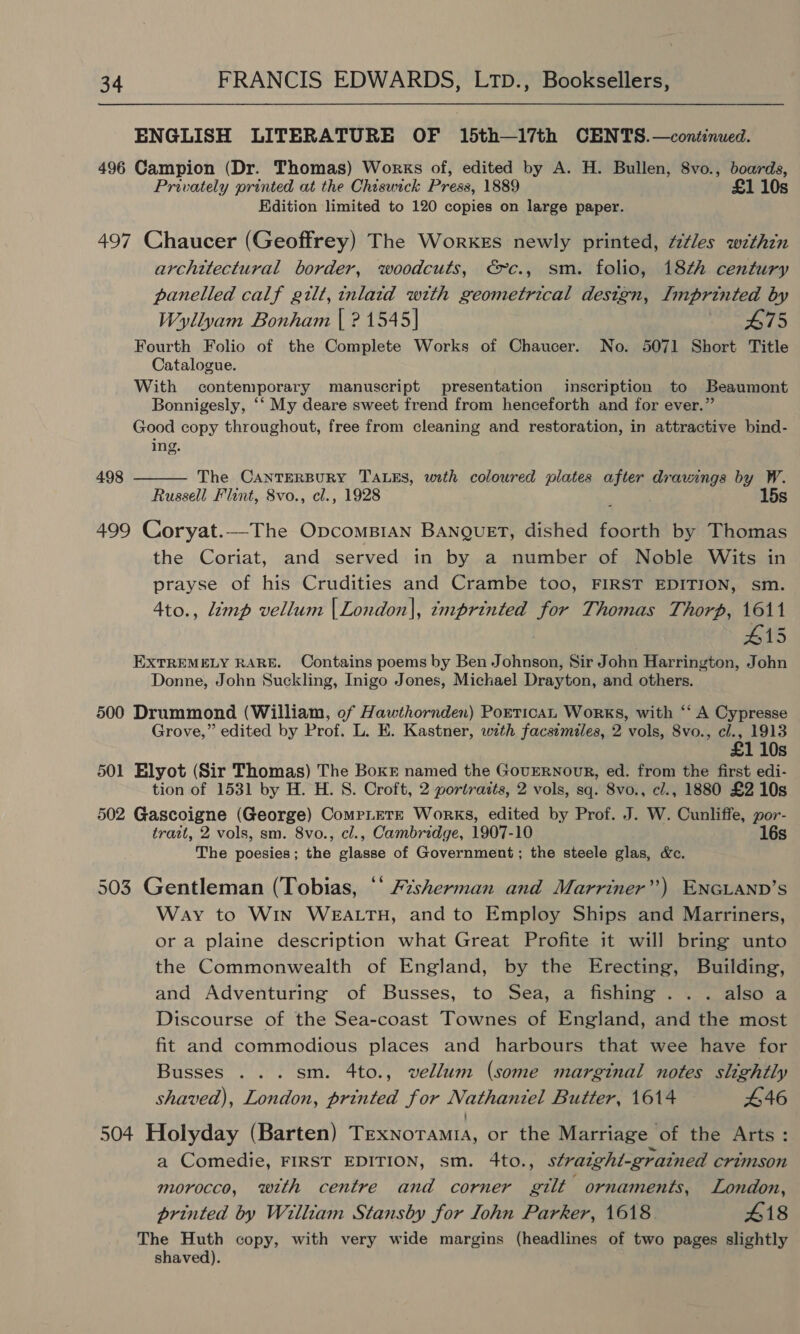 ENGLISH LITERATURE OF 15th—l17th CENTS.—continued. 496 Campion (Dr. Thomas) Works of, edited by A. H. Bullen, 8vo., boards, Privately printed at the Chiswick Press, 1889 £1 10s Edition limited to 120 copies on large paper. 497 Chaucer (Geoffrey) The WorkEs newly printed, é¢les within architectural border, woodcuts, €&gt;-c., sm. folio, 18th century panelled calf gilt, inlaid with geometrical design, Imprinted by Wyllyam Bonham | ? 1545] B75 Fourth Folio of the Complete Works of Chaucer. No. 5071 Short Title Catalogue. With contemporary manuscript presentation inscription to Beaumont Bonnigesly, ‘‘ My deare sweet frend from henceforth and for ever.” Good copy throughout, free from cleaning and restoration, in attractive bind- ing. 498 The CANTERBURY TALES, with coloured plates aS dravings by W. Russell Flint, 8vo., cl., 1928 15s  499 Coryat.—The OpcomB1an BANngueET, dished ional by Thomas the Coriat, and served in by a number of Noble Wits in prayse of his Crudities and Crambe too, FIRST EDITION, sm. 4to., imp vellum |London]|, imprinted for Thomas Thorp, 1611 #15 EXTREMELY RARE. Contains poems by Ben Johnson, Sir John Harrington, John Donne, John Suckling, Inigo Jones, Michael Drayton, and others. 500 Drummond (William, of Hawthornden) PorticaL Works, with ‘‘ A Cypresse Grove,” edited by Prof. L. E. Kastner, with facsimiles, 2 vols, 8vo., cl., 1913 £1 10s 501 Elyot (Sir Thomas) The Boxr named the GovrERNour, ed. from the first edi- tion of 1531 by H. H. S. Croft, 2 portraits, 2 vols, sq. 8vo., cl., 1880 £2 10s 502 Gascoigne (George) CompLETE Works, edited by Prof. J. W. Cunliffe, por- tratt, 2 vols, sm. 8vo., cl., Cambridge, 1907-10 16s The poesies; the glasse of Government; the steele glas, &amp;c. 503 Gentleman (Tobias, ‘‘ 72sherman and Marriner”) ENGLAND’S Way to Win WEALTH, and to Employ Ships and Marriners, or a plaine description what Great Profite it will bring unto the Commonwealth of England, by the Erecting, Building, and Adventuring of Busses, to Sea, a fishing... also a Discourse of the Sea-coast Townes of England, and the most fit and commodious places and harbours that wee have for Busses ... sm. 4to., vellum (some marginal notes slightly shaved), London, printed for Nathaniel Butter, 1614 446 504 Holyday (Barten) Texnoramia, or the Marriage of the Arts: a Comedie, FIRST EDITION, sm. 4to., straight-grained crimson morocco, with centre and corner gilt ornaments, London, printed by William Stansby for Lohn Parker, 1618. 418 The Huth copy, with very wide margins (headlines of two pages slightly shaved).