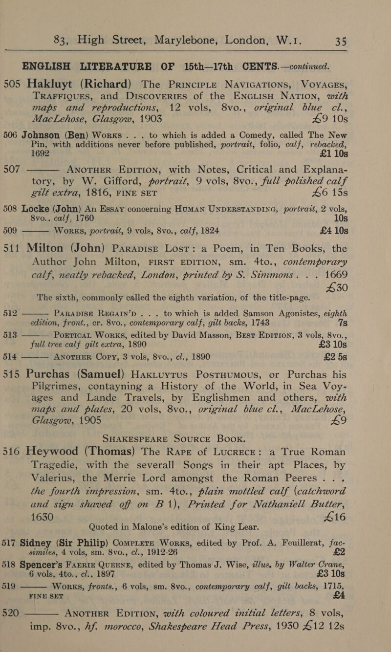  ENGLISH LITERATURE OF 15th—17th CENTS.—continued. 505 Hakluyt (Richard) The PrincipLe NAvIGATIONS, VOYAGES, TRAFFIQUES, and Discoveries of the ENGLISH NATION, wzth maps and reproductions, 12 vols, 8vo., original blue cl.,  MacLehose, Glasgow, 1903 49 10s 506 Johnson (Ben) Works... to which is added a Comedy, called The New Pin, with additions never ‘before ET portrait, folio, calf, rebacked, 1692 £1 10s 507 - ANOTHER EDITION, with Notes, Critical and Explana- tory, by W. Gifford, portrazt, 9 vols, 8vo., full polished calf gtlt extra, 1816, FINE SET , 46 15s 508 Locke (John) An Essay concerning HUMAN UNDERSTANDING, portrazt, 2 vols, 8vo., calf, 1760 10s 509 Works, portrait, 9 vols, 8vo., calf, 1824 £4 10s  511 Milton (John) Parapisze Lost: a Poem, in Ten Books, the Author John Milton, FIRST EDITION, sm. 4to., contemporary   calf, neatly rebacked, London, printed by S. Simmons. . . 1669 430 The sixth, commonly called the eighth variation, of the title-page. 512 PARADISE REGAIN’D . . . to which is added Samson Agonistes, ezghth edition, front., cr. 8vo., contemporary calf, gilt backs, 1743 7s 513 — PorticaL Works, edited by David Masson, Brest Epition, 3 vols, 8vo., full tree calf gilt extra, 1890 £3 10s 514 ——— ANoTHER Copy, 3 vols, 8vo., c/., 1890 £2 5s 515 Purchas (Samuel) Haxtuytrus Postuumous, or Purchas his Pilgrimes, contayning a History of the World, in Sea Voy- ages and Lande Travels, by Englishmen and others, wzth maps and plates, 20 vols, 8vo., origenal blue cl., MacLehose, Glasgow, 1905 £9 SHAKESPEARE SOURCE BOOK. 516 Heywood (Thomas) The Rare of LucrEcE: a True Roman Tragedie, with the severall Songs in their apt Places, by Valerius, the Merrie Lord amongst the Roman Peeres.. . the fourth impression, sm. 4to., plain mottled calf (catchword and sign shaved off on B1), Printed for Nathantell Butter, 1630 416 Quoted in Malone’s edition of King Lear. 517 Sidney (Sir Philip) CompLetz Works, edited by Prof. A. Feuillerat, sss similes, 4 vols, sm. 8vo., cl., 1912-26 £2 518 Spencer’s FAERIE QUEENE, edited by Thomas J. Wise, illus. by Walter Crane,  6 vols, 4to., cl., 1897 £3 10s 519 Works, fronts., 6 vols, sm. 8vo., contemporary calf, gilt backs, 1715, FINE SET £ 520 ———— ANOTHER EDITION, wth coloured tnttial letters, 8 vols, imp. 8vo., Af. morocco, Shakespeare Head Press, 1930 £12 12s