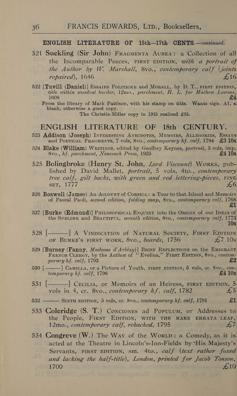 ENGLISH LITERATURE OF 15th—17th CENTS.—continued. 521 Suckling (Sir John) Fracmenra AuREA: a Collection of all the Incomparable Peeces, FIRST EDITION, wzth a portrait of the Author by W. Marshall, 8vo., contemporary calf (joints repatred), 1646 £16 §22 [Tuvill (Daniel)] Essarrs Pontirickr and Mora, by D. T., FIRST EDITION, title within woodcut border, 12mo., parchment, H. L. for Mathew Lownes, 1608 From the library of Mark Pattison, with his stamp on title. Wants sign. Al, a blank, otherwise a good copy. The Christie-Miller copy in 1925 realised £35. ENGLISH LITERATURE OF 18th CENTURY. 523 Addison (Joseph) Interesting ANECDOTES, Mrmorrs, ALLEGORIES, Essays and PorticaL FRAGMENTS, 7 vols, 8vo., contemporary hf. calf, 1794 £3 10s 524 Blake (William) Writtnes, edited by Geoffrey Keynes, portrazt, 3 vols, imp. 8vo., hf. parchment, Nonesuch Press, 1925 £4 10s 525 Bolingbroke (Henry St. John, Zord Viscount) Works, pub- lished by David Mallet, portrazt, 5 vols, 4to., conten:porary tree calf, gilt backs, with green and ved lettering-pieces, FINE SS og LE WOE 46 526 Boswell (James) An Account of Corsica: a Tour to that Island and Memoirs of Pascal Paoli, second edition, folding map, 8vo., contemporary calf, 1768 | £1 527 [Burke (Edmund)] PuiLosopuicat Enquiry into the OrIGIN of our [pws of the SusLimME and BRAUTIFUL. seventh edition, 8vo., contemporary calf, 1773 10s 528 |—_——_] A VinpicaTion of NaTuRAL Society, First EDITION OF BURKE’S FIRST WORK, 8vo., boards, 1756 47 10s 529 [Burney (Fanny, Madame d’ Arblay)] Brirr REFLECTIONS on the EMIGRANT FRENCH CLERGY, by the Author of ‘‘ Evelina,” First Epirion, 8vo., contem- porary hf. calf, 1793   530 [ ] CamILua, or a Picture of Youth, FresT EDITION, 5 vols, cr, 8vo., con- temporary hf. calf, 1796 £4 10s 531 |[———] Ceciria, or Memoirs of an Heiress, FIRST EDITION, 5 vols in 4, cr. 8vo., contemporary hf. calf, 1782 £5 §32 SIXTH EDITION, 5 vols, cr. 8vo., contemporary hf. calf, 1791 £1 533 Coleridge (S. T.) Conctones ad Poputum, or Addresses to the People, First EDITION, WITH THE RARE ERRATA LEAF, 12mo., contemporary calf, rebacked, 1795 47 534 Congreve (W.) The Way of the Wor.Lp: a Comedy, as it is acted at the Theatre in Lincoln’s-Inn-Fields by ~His Majesty’s Servants, FIRST EDITION, sm. 4to., calf (text rather foxed and lacking the half-title), London, printed for Jacob Tonson, 1700 410
