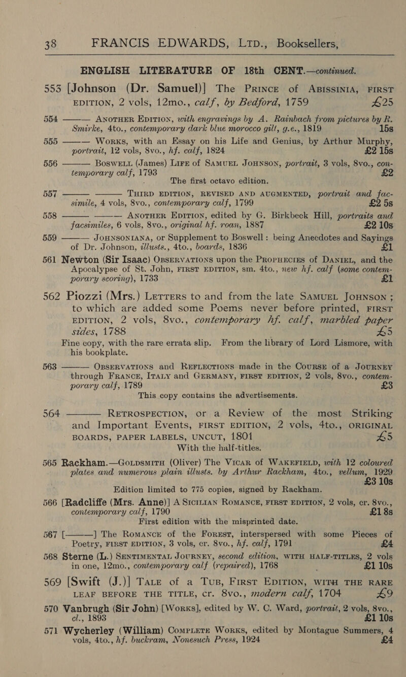 ENGLISH LITERATURE OF 18th CENT.—continued. 553 [Johnson (Dr. Samuel)] The Prince of ABiIssINIA, FIRST EDITION, 2 vols, 12mo., calf, by Bedford, 1759 #25 554 ——-— ANOTHER EDITION, with engravings by A. Rainbach from pictures by R. Smirke, 4to., contemporary dark blue morocco gilt, g.e., 1819 15s 555 ——— Works, with an Essay on his Life and Genius, by Arthur Murphy, portrait, 12 vols, 8vo., hf. calf, 1824 £2 15s 556 ——-— BosweE.t (James) Lire of SAMUEL JOHNSON, portrazt, 3 vols, 8vo., con- temporary calf, 1793 £2 The first octavo edition.     557 THIRD EDITION, REVISED AND AUGMENTED, portrait and fac- simile, 4 vols, 8vo., contemporary calf, 1799 £2 5s 558 — ANOTHER EpiTion, edited by G. Birkbeck Hill, portratts and facsimiles, 6 vols, 8vo., original hf. roan, 1887 £2 10s 559 ——-— JouNsoNIANA, or Supplement to Boswell: being Anecdotes and Sayings of Dr. Johnson, zlusts., 4to., boards, 1836 £1 561 Newton (Sir Isaac) OBSERVATIONS upon the PrRopHEcriES of DANIEL, and the Apocalypse of St. John, FIRST EDITION, sm. 4to., new Af. calf (some contem- porary scoring), 1733 562 Piozzi (Mrs.) Lerrers to and from the late SAMUEL JOHNSON ; to which are added some Poems never before printed, FIRST EDITION, 2 vols, 8vo., contemporary hf. calf, marbled paper szdes, 1788 Fine copy, with the rare errata slip. From the library of Lord Lismore, with his bookplate. 563 ——-— OBSERVATIONS and REFLECTIONS made in the Coursr of a JOURNEY through France, ITtaLy and GERMANY, FIRST EDITION, 2 vols, 8vo., contem- porary calf, 1789 This copy contains the advertisements. 564 _———— RETROSPECTION, or a Review of the most Striking and Important Events, FIRST EDITION, 2 vols, 4to., ORIGINAL BOARDS, PAPER LABELS, UNCUT, 1801 L5 With the half-titles. 565 Rackham.—Go.psmita (Oliver) The Vicar of WAKEFIELD, with 12 coloured plates and numerous plain illusts. by Arthur Rackham, 4to., vellum, 1929 3 10s Edition limited to 775 copies, signed by Rackham. 566 [Radcliffe (Mrs. Anne)] A S1tcin1an RoMANCE, FIRST EDITION, 2 vols, cr. 8vo., contemporary calf, 1790 £18s First edition with the misprinted date. —] The Romance of the Forest, interspersed with some Pieces of Poetry, FIRST EDITION, 3 vols, cr. 8vo., Af. calf, 1791 568 Sterne (L.) SENTIMENTAL JOURNEY, second edition, WITH HALF-TITLES, 2 vols in one, 12mo., contemporary calf (repacred), 1768 £1 10s 567 [  569 [Swift (J.)] Tate of a Tus, First EDITION, WITH THE RARE LEAF BEFORE THE TITLE, cr. 8vo., modern calf, 1704 £9 570 Vanbrugh (Sir John) [Works], edited by W. C. Ward, portrait, 2 vols, 8vo., cl., 1893 £1 10s 571 Wycherley (William) CompLtetr Works, edited by Montague Summers, 4 vols, 4to., hf. buckram, Nonesuch Press, 1924 £4