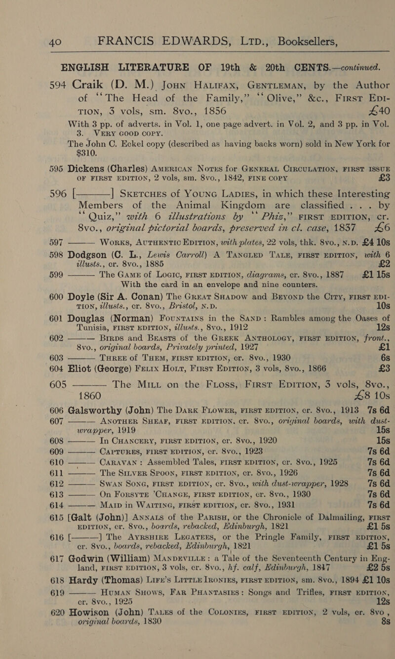 ENGLISH LITERATURE OF 19th &amp; 20th CENTS.—continued. 594 Craik (D. M.) Joun Harrrax, GENTLEMAN, by the Author ofin; The Head of the Family,” ‘* Olive,” &amp;c., First Epr- TION, i NOLS, SI: COMO ooo 440 With 3 pp. of adverts. in Vol. 1, one page advert. in Vol. 2, and 3 pp. in Vol. 3. VERY GOOD COPY. The John C. Eckel copy (described as having backs worn) sold in New York for $310. 595 Dickens (Charles) American Norns for GENERAL CIRCULATION, FIRST ISSUE OF FIRST EDITION, 2 vols, sm. 8vo., 1842, FINE COPY 596 [———_] Sxercues of Younc LapIEs, in which these Interesting Members of the Animal Kingdom are classified... by ‘‘ Quiz,” wth 6 zllustrations by ** Phis,’ FIRST EDITION, cr. 8vo., original pictorial boards, preserved in cl. case, 1837 £6 597 ——— Works, AUTHENTIC EDITION, with plates, 22 vols, thk. 8vo., N.p. £4 10s 598 Dodgson (C. L., Lewis Carroll) A TaneLep TALE, FIRST EDITION, with 6 illusts., er. 8vo., 1885 £2 599 — The Game of Logic, FIRST EDITION, diagrams, cr. 8vo., 1887 £1 15s  With the card in an envelope and nine counters. 600 Doyle (Sir A. Conan) The Great SHapow and Bryonp the City, FIRST EDI-   TION, tllusts., cr. 8vo., Brastol, N.D. 10s 601 Douglas (Norman) Fountarns in the Sanp: Rambles among the Oases of Tunisia, FIRST EDITION, zlusts., 8vo., 1912 12s 602 — Brrps and Brasts of the GREEK ANTHOLOGY, FIRST EDITION, front., 8vo., original boards, Privately printed, 1927 £1 603 — THREE of THEM, FIRST EDITION, cr. 8vo., 1930 6s 604 Bliot (George) Fe.rx Hout, First Epirron, 3 vols, 8vo., 1866 £3 605 ———— The MILL on the FLoss, First EpitTion, 3 vols, 8vo., 1860 48 10s 606 Galsworthy (John) The Dark FLowER, FIRST EDITION, cr. 8vo., 1913 7s 6d    607 — ANOTHER SHEAF, FIRST EDITION, cr. 8vo., orzyenal boards, with dust- wrapper, 1919 15s 608 — In CHANCERY, FIRST EDITION, cr. 8vo., 1920 15s 609 ——-— CAPTURES, FIRST EDITION, cr. 8vo., 1923 7s 6d 610 ——— Caravan: Assembled Tales, FIRST EDITION, cr. 8vo., 1925 7s 6d 611 ——— The Sinver Spoon, FIRST EDITION, cr. 8vo., 1926 7s 6d 612 ———— Swan Son6G, FIRST EDITION, cr. 8vo., with dust-wrapper, 1928 7s 6d. 613 ——— On ForsyTE CHANGE, FIRST EDITION, cr. 8vo., 1930 7s 6d 614 ——— Mar in WAITING, FIRST EDITION, cr. 8vo., 1931 7s 6d 615 [Galt (John)] Annas of the Parisn, or the Chronicle of Dalmailing, First EDITION, cr. 8vo., boards, rebacked, Edinburgh, 1821 £1 5s 616 [ —] The AyrsHIRE LeEGATEES, or the Pringle Family, FIRST EDITION, cr. 8vo., boards, rebacked, Edinburgh, 1821 £1 5s 617 Godwin (William) Manprvit_E: a Tale of the Seventeenth Century in Eng- land, FIRST EDITION, 3 vols, cr. 8vo., hf. calf, Hdinburgh, 1847 £2 5s 618 Hardy (Thomas) Lirr’s Lirrix IRontks, FIRST EDITION, sm. 8vo., 1894 £1 10s 619 — Human Suows, Far PHantasixes: Songs and Trifles, Frrst EDITION, er. 8vo., 1925 12s 620 Howison (John) Taxes of the CoLonrIEs, FIRST EDITION, 2 vuls, er. 8vo, original boards, 1830 8s 