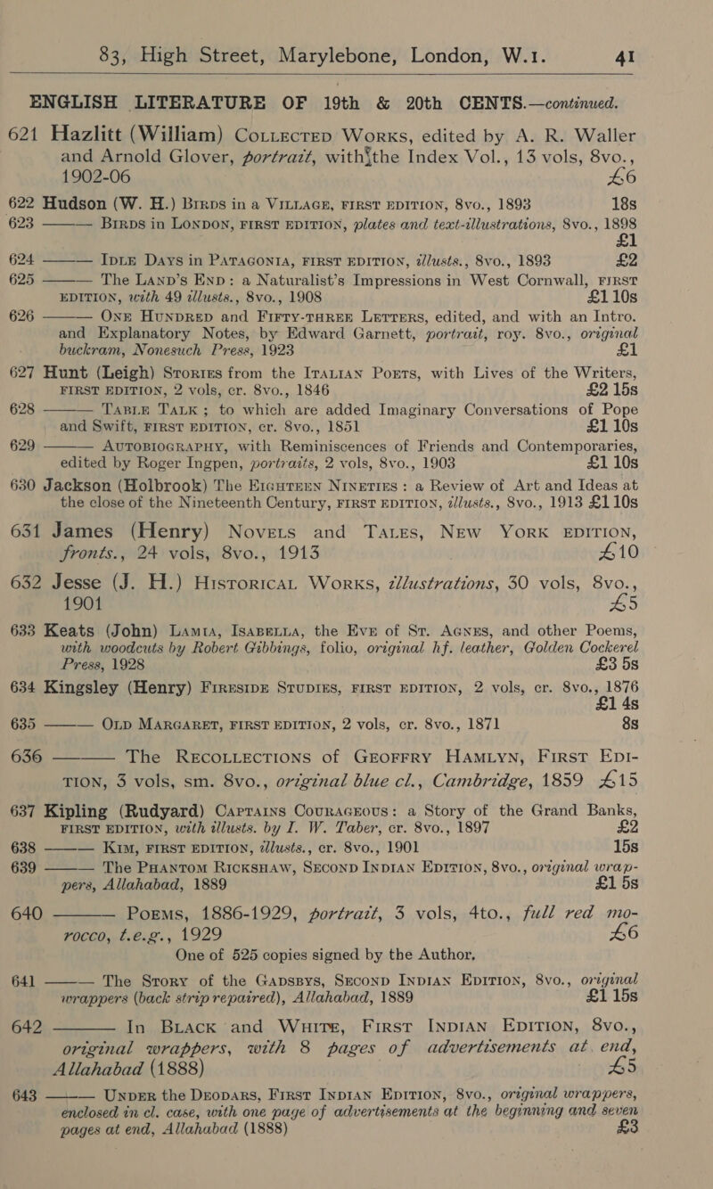  ENGLISH LITERATURE OF 19th &amp; 20th CENTS.—continued. 621 Hazlitt (William) CoLttecrep Works, edited by A. R. Waller and Arnold Glover, portrazt, with’the Index Vol., 13 vols, 8vo.,    1902-06 £6 622 Hudson (W. H.) Brrns in a VILLAGE, FIRST EDITION, 8vo., 1893 18s 623 ——-— Brrps in LONDON, FIRST EDITION, plates and text-illustrations, 8vo., 1898 624 ——-— Ip LE Days in PATAGONIA, FIRST EDITION, z/lusts., 8vo., 1893 £2 625 ——-— The LAnp’s END: a Naturalist’s Impressions in West Cornwall, First EDITION, with 49 dllusts., 8vo., 1908 £110s 626 — One HounpRep and Firty-THreEe Letrrers, edited, and with an Intro. and Explanatory Notes, by Edward Garnett, portrait, roy. 8vo., original buckram, Nonesuch Press, 1923 £1 627 Hunt (Leigh) Srories from the Iranian Poets, with Lives of the Writers, FIRST EDITION, 2 vols, cr. 8vo., 1846 £2 15s 628 — TasL.E TaLK; to which are added Imaginary Conversations of Pope and Swift, FIRST EDITION, cr. 8vo., 1851 £110s 629 — AUTOBIOGRAPHY, with Reminiscences of Friends and Contemporaries, edited by Roger Ingpen, portraits, 2 vols, 8vo., 1903 £1 10s 630 Jackson (Holbrook) The Ercurenn Nrveries: a Review of Art and Ideas at the close of the Nineteenth Century, FIRST EDITION, zJlusts., 8vo., 1913 £110s 631 James (Henry) Novets and Tates, NEw YorK EDITION, fronts., 24 vols, 8vo., 1913 £10 632 Jesse (J. H.) Historica Works, zllustrations, 30 vols, 8vo., 1901 #5 633 Keats (John) Lamta, Isapetua, the Eve of Sr. AGyNes, and other Poems, with woodcuts by Robert Gibbings, folio, original hf. leather, Glolden Cockerel  Press, 1928 £3 5s 634 Kingsley (Henry) Firesipz SrupiEs, FIRST EDITION, 2 vols, cr. 8vo., 1876 4s 635 — OLp MARGARET, FIRST EDITION, 2 vols, cr. 8vo., 1871 8s 636 ——_—— The RECOLLECTIONS of GEOFFRY HAMLYN, First EDI- TION, 3 vols, sm. 8vo., ortgznal blue cl., Cambridge, 1859 415 637 Kipling (Rudyard) Carrains Couracrous: a Story of the Grand Banks, FIRST EDITION, with illusts. by I. W. Taber, cr. 8vo., 1897 £2  638 ——-— Kim, FIRST EDITION, 2lusts., cr. Svo., 1901 15s 639 ——— The PHantom RicksHAW, SECOND INDIAN EprtI0N, 8vo., orzgenal wrap- pers, Allahabad, 1889 £1 5s 640 — Poems, 1886-1929, portrazt, 3 vols, 4to., full red mo- F0CCO, t.tsz., 1929 L6 One of 525 copies signed by the Author,  641 — The Srory of the Gapssys, Seconp InpIAN EDITION, 8vo., original wrappers (back strip repaired), Allahabad, 1889 £1 15s 642 ———— In Buack and Whuirs, First INDIAN EDITION, 8vo., original wrappers, with 8 pages of advertisements at, end, Allahabad (1888) | L5 643 —_-_— Unper the Deopars, First Inp1An Epition, 8vo., original wrappers, enclosed in cl. case, with one page of advertisements at the beginning and seven pages at end, Allahabad (1888)