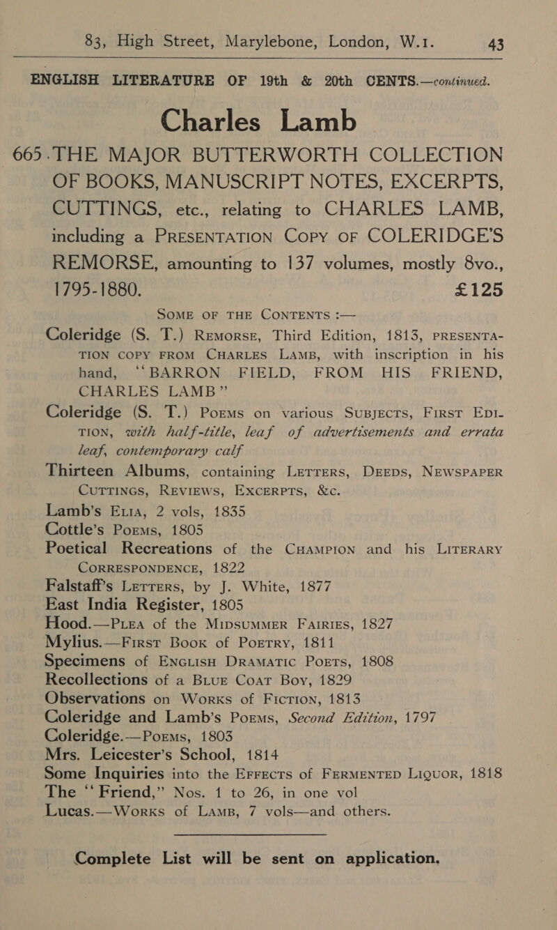  ENGLISH LITERATURE OF 19th &amp; 20th CENTS.—continued. Charles Lamb 663. THE MAJOR BUTTERWORTH COLLECTION OF BOOKS, MANUSCRIPT NOTES, EXCERPTS, CUTTINGS, etc., relating to CHARLES LAMB, including a PRESENTATION Copy OF COLERIDGE’S REMORSE, amounting to 137 volumes, mostly 8vo., 1795-1880. £125 SOME OF THE CONTENTS :— Coleridge (S. T.) Remorse, Third Edition, 1813, PRESENTA- TION COPY FROM CHARLES LAMB, with inscription in his hand, ‘“‘BARRON FIELD, FROM HIS. FRIEND, CHARLES LAMB” Coleridge (S. T.) Porms on various Susyects, First Ept1- TION, wzth half-title, leaf of advertisements and errata leaf, contemporary calf Thirteen Albums, containing Letrrers, DEEps, NEWSPAPER CUTTINGS, REviEWs, Excerpts, &amp;c. Lamb’s Eu1a, 2 vols, 1835 Cottle’s Poems, 1805 Poetical Recreations of the CHAmpion and his LITERARY CORRESPONDENCE, 1822 Falstaff’s Lerrers, by J. White, 1877 East India Register, 1805 Hood.—Puea of the MipsumMER Fairies, 1827 Mylius.—First Boox of Porrry, 1811 Specimens of EnciisH Dramatic Poets, 1808 Recollections of a BLuE Coat Boy, 1829 Observations on Works of Fiction, 1813 Coleridge and Lamb’s Poems, Second Edition, 1797 Coleridge.—Porms, 1803 Mrs. Leicester’s School, 1814 Some Inquiries into the Errects of FERMENTED Liguor, 1818 The “ Friend,” Nos. 1 to 26, in one vol Lucas.—Works of Lams, 7 vols—and others. Complete List will be sent on application,