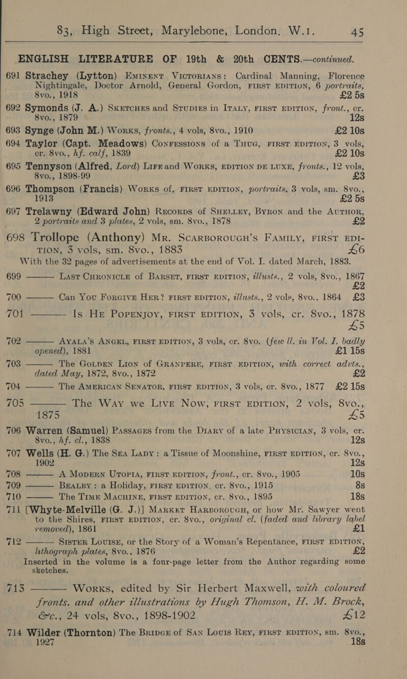   ENGLISH LITERATURE OF 19th &amp; 20th CENTS.—continued. 691 Strachey (Lytton) Eminent Vicrortans: Cardinal Manning, Florence Nightingale, Doctor Arnold, General Gordon, FIRST EDITION, 6 portraits, 8vo., 1918 £2 5s 692 Symonds (J. A.) SkretcHEs and Srupres in ITAty, FIRST EDITION, front., cr. 8vo., 1879 12s 693 Synge (John M.) Works, fronts., 4 vols, 8vo., 1910 £2 10s 694 Taylor (Capt. Meadows) Coxrrsstons of a THUG, FIRST EDITION, 3 vols, cr. 8vo., hf. calf, 1839 £2 10s 695 Tennyson (Alfred, Lord) Lirrand Works, EDITION DE LUXE, fronts., 12 vols, 8vo., 1898-99 £3 696 Thompson (Francis) Works of, FIRST EDITION, portraits, 3 vols, sm. 8vo., 1913 £2 5s 697 Trelawny (Edward John) Recorps of SHEtLey, Byron and the AuTHoR, 2 portraits and 3 plates, 2 vols, sm. 8vo., 878 2 698 Trollope (Anthony) Mr. ScarsorouGn’s FaMILy, FIRST EDI- TION, 3 vols, sm. 8vo., 1883 L6 With the 32 pages of advertisements at the end of Vol. I. dated March, 1883. 699  Last CHRONICLE of BARSET, FIRST EDITION, 2//usts., 2 vols, 8vo., 1867       700 Can You ForGive HER? FIRST EDITION, dlusts., 2 vols, Svo., 1864 £3 701 ~ Is He PopPeNnjoy, FIRST EDITION, 3 vols, cr. 8vo., 1878 L5 702 AYALA’S ANGEL, FIRST EDITION, 3 vols, cr. 8vo. (few ll. in Vol. I. badly opened), 1881 £1 15s 703 The GoL_pEen Lion of GRANPERE, FIRST EDITION, with correct advts., dated May, 1872, 8vo., 1872 704 The AMERICAN SENATOR, FIRST EDITION, 3 vols, cr. 8vo., 1877 £215s 705 ———— The Way we Live Now, FIRST EDITION, 2 vols, 8vo., 1875 £5 706 Warren (Samuel) Passaces from the Drary of a late Puystctan, 3 vols, er. 8vo., Af. cl., 1838 12s 707 Wells (H. G.) The Sea Lapy: a Tissue of Moonshine, FIRST EDITION, cr. Svo., 1902 12s 708 A Mopern UroptA, FIRST EDITION, front., cr. 8vo., 1905 10s 709 ———— Beapy: a Holiday, First EDITION, cr. 8vo., 1915 8s 710 ——— The Time MacuINE, FIRST EDITION, cr. 8vo., 1895 18s 711 [Whyte-Melville (G. J.)] Marxnt Harporovucn, or how Mr. Sawyer went to the Shires, FIRST EDITION, cr. 8vo., original cl. (faded and library label removed), 1861 £1 — SisTER Lovisy, or the Story of a Woman’s Repentance, FIRST EDITION, lithograph plates, 8vo., 1876 Inserted in the volume is a four-page letter from the Author regarding some 712  sketches. 713 ———— Works, edited by Sir Herbert Maxwell, wzth coloured fronts. and other illustrations by Hugh Thomson, H. M. Brock, &amp;c., 24 vols, 8vo., 1898-1902 #12 714 Wilder (Thornton) The Bripce of San Louis REY, FIRST EDITION, sm. 8vo., 1927 pod 18s