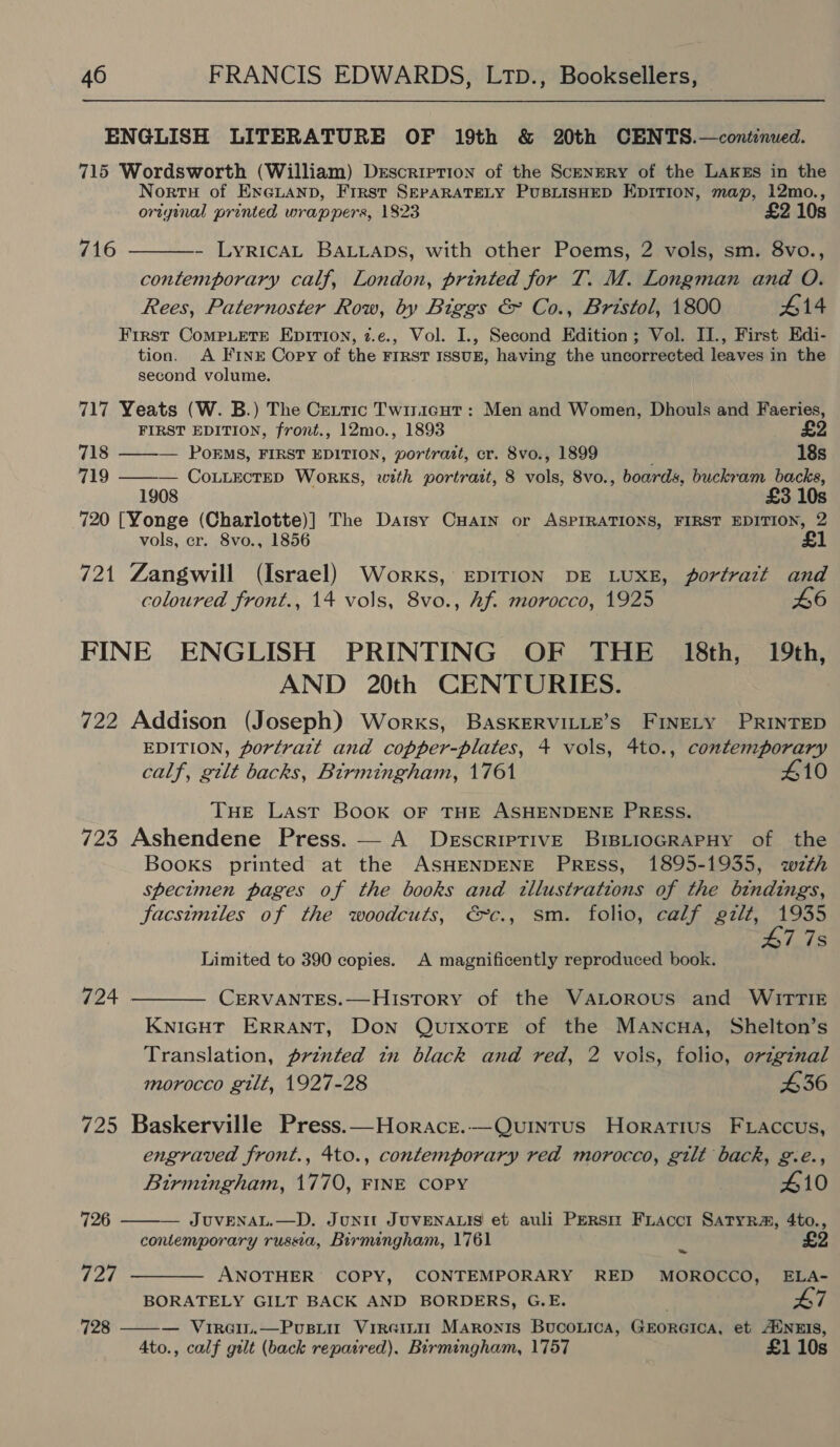 ENGLISH LITERATURE OF 19th &amp; 20th CENTS.—continued. 715 Wordsworth (William) Description of the Scenery of the LAKzs in the Nortu of ExGLanp, First SEPARATELY PUBLISHED EDITION, map, 12mo., original printed wrappers, 1823 £2 10s 716 - LyrRICAL BALLADS, with other Poems, 2 vols, sm. 8vo., contemporary calf, London, printed for T. M. Longman and O. Rees, Paternoster Row, by Biggs &amp; Co., Bristol, 1800 #14 First CoMPLETE EpITIon, 7.e., Vol. I., Second Edition; Vol. II., First Edi- tion. A FINE Copy of the FIRST ISSUE, having the uncorrected leaves in the second volume. 717 Yeats (W. B.) The Cextic Twiricut : Men and Women, Dhouls and Faeries, FIRST EDITION, front., 12mo., 1893 £2  718 ——-— PokEMS, FIRST EDITION, portrait, cr. 8vo., 1899 18s 719 ——— Co.uectep Works, with portrait, 8 vols, 8vo., boards, buckram backs, 1908 £3 10s 720 [Yonge (Charlotte)] The Datsy CHaIn or ASPIRATIONS, FIRST EDITION, 2 vols, cr. 8vo., 1856 £1 721 Zangwill (Israel) Works, EDITION DE LUXE, portratt and coloured front., 14 vols, 8vo., Af. morocco, 1925 46 FINE ENGLISH PRINTING OF THE 18th, 19th, AND 20th CENTURIES. 722 Addison (Joseph) Works, BASKERVILLE’S FINELY PRINTED EDITION, portratt and copper-plates, 4 vols, 4to., contemporary calf, gilt backs, Birmingham, 1761 410 THE Last Book OF THE ASHENDENE PRESS. 723 Ashendene Press. — A DescripTivE BIBLIOGRAPHY of the Books printed at the ASHENDENE Press, 1895-1935, wth specimen pages of the books and tllustrations of the bindings, facsimiles of the woodcuts, €c., sm. folio, calf gilt, eros 7 7s Limited to 390 copies. A magnificently reproduced book. 724 ———— CeErRvANTES.—History of the VALoRousS and WITTIE KNIGHT ERRANT, Don QurxoTe of the Mawncna, Shelton’s Translation, printed tn black and red, 2 vols, folio, origznal morocco gilt, 1927-28 436 725 Baskerville Press.—Horace.—Quvuintus Horatius FLaccus, engraved front., 4to., contemporary red morocco, gilt back, g.é.,  Birmingham, 1770, FINE COPY 410 726 — JUVENAL.—D. Junit JUVENALIS et auli Persiz Fiacct Satyr, 4to., contemporary russia, Birmingham, 1761 bs £ 727 ———— ANOTHER’ COPY, CONTEMPORARY RED MOROCCO, ELA- BORATELY GILT BACK AND BORDERS, G.E. 47 728 ——— Virain.—Pusiit Viremi Maronis BucoLtica, GEORGICA, et ANEIS, 4to., calf gilt (back repaired). Birmingham, 1757 £1 10s