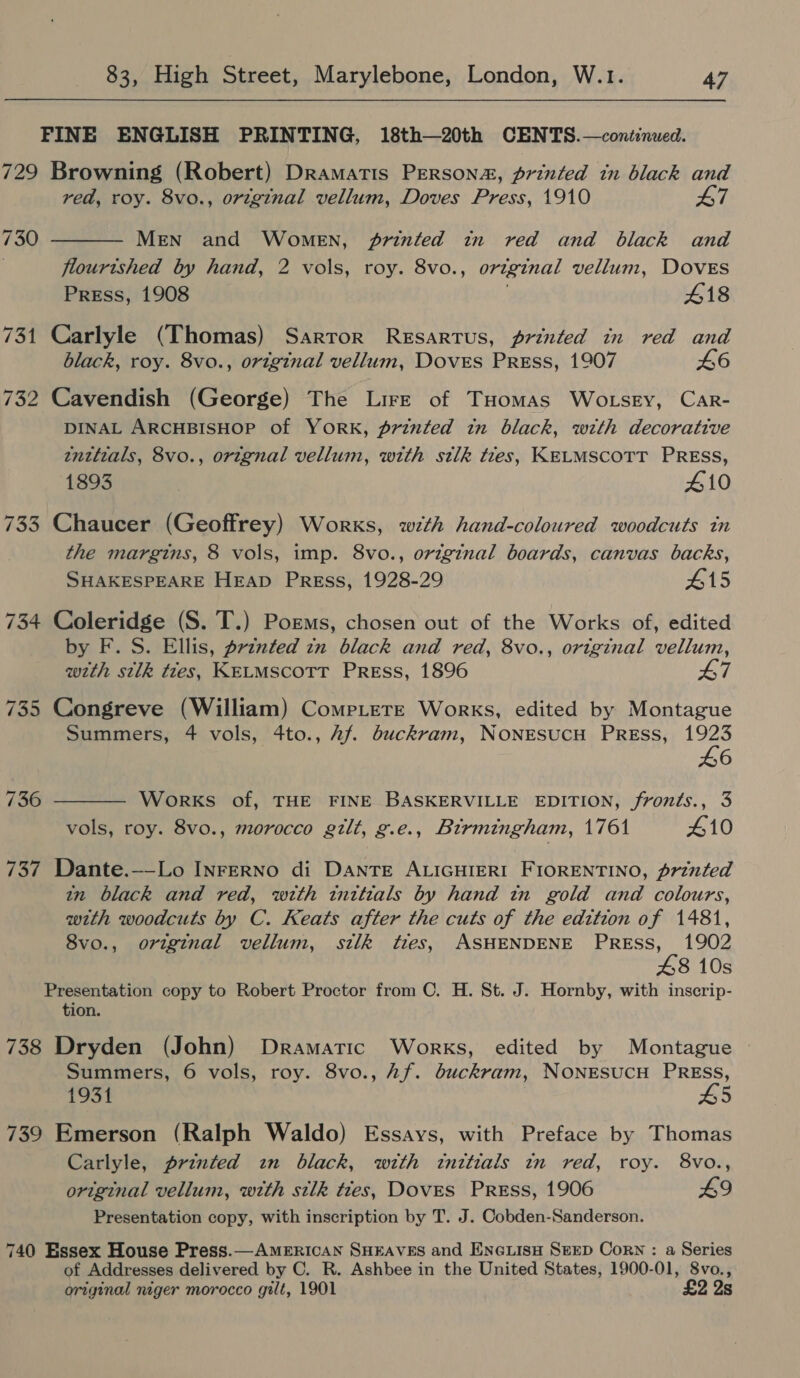 FINE ENGLISH PRINTING, 18th—20th CENTS.—continued. 729 Browning (Robert) Dramatis Persons, printed in black and red, roy. 8vo., orzgznal vellum, Doves Press, 1910 L7  730 MeN and Women, printed in red and black and flourished by hand, 2 vols, roy. 8vo., original vellum, DovEs Press, 1908 418 731 Carlyle (Thomas) Sarror Resartus, printed in red and black, roy. 8vo., original vellum, Doves PREss, 1907 £6 732 Cavendish (George) The Lire of THomas Wotsey, CAarR- DINAL ARCHBISHOP of YORK, printed in black, with decorative enttials, 8vo., orignal vellum, with stlk ties, KELMSCOTT PRESS, 1893 410 733 Chaucer (Geoffrey) Works, with hand-coloured woodcuts in the margins, 8 vols, imp. 8vo., original boards, canvas backs, SHAKESPEARE Heap Press, 1928-29 #15 734 Coleridge (S. T.) Poems, chosen out of the Works of, edited by F. S. Ellis, prznted zn black and red, 8vo., original vellum, weth silk ttes, KELMSCOTT PREss, 1896 47 735 Congreve (William) CompLeTte Works, edited by Montague Summers, 4 vols, 4to., 2f. dbuckram, NONESUCH PREss, 1923  £6 736 Works of, THE FINE BASKERVILLE EDITION, fronts., 3 vols, roy. 8vo., morocco gilt, g.e., Birmingham, 1761 410 737 Dante.—-Lo InrFeERNo di DANTE ALIGHIERI FIORENTINO, printed in black and red, with tinttials by hand in gold and colours, with woodcuts by C. Keats after the cuts of the edition of 1481, 8vo., original vellum, silk ties, ASHENDENE PRESS, 1902 48 10s Presentation copy to Robert Proctor from C. H. St. J. Hornby, with inscrip- tion. 738 Dryden (John) Dramatic Works, edited by Montague Summers, 6 vols, roy. 8vo., Af. buckram, NONESUCH PRESS, 1931 45 739 Emerson (Ralph Waldo) Essays, with Preface by Thomas Carlyle, printed zn black, with initials in red, roy. 8vo., original vellum, with silk ties, DovES PREss, 1906 £9 Presentation copy, with inscription by T. J. Cobden-Sanderson. 740 Essex House Press.— AMERICAN SHEAVES and ENGLIsH SEED Corn : a Series of Addresses delivered by C. R. Ashbee in the United States, 1900-01, 8vo., original niger morocco gilt, 1901 £2 2s