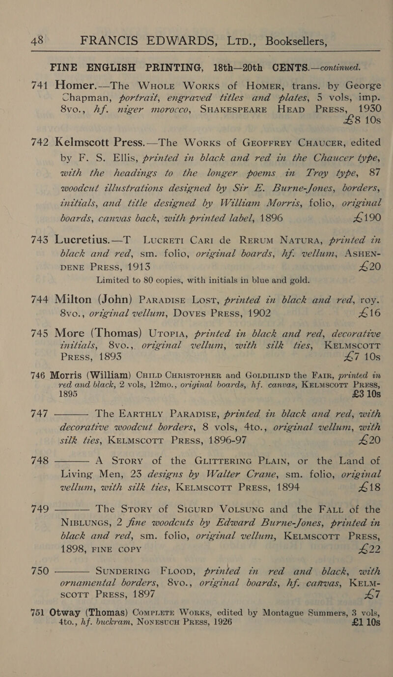 FINE ENGLISH PRINTING, 18th—20th CENTS.—cont:nued. 741 Homer.--The Wuortrt Works of Homer, trans. by George Chapman, jportratt, engraved tttles and plates, 5 vols, imp. 8vo., Af. niger morocco, SHAKESPEARE HEap PRrREss, 1930 £8 10s 742 Kelmscott Press.—The Works of GEOFFREY CHAUCER, edited by F. S. Ellis, prznted zn black and red in the Chaucer type, with the headings to the longer poems in Troy type, 87 woodcut twllustrations designed by Sir E. Burne-Jones, borders, zntttals, and tetle designed by Willszam Morris, folio, orzginal boards, canvas back, with printed label, 1896 4190 743 Lucretius.—T Lucreti Cari de Rerum Natura, printed in black and red, sm. folio, orzginal boards, hf. vellum, ASHEN- DENE Press, 1913 420 Limited to 80 copies, with initials in blue and gold. 744 Milton (John) Paravise Lost, printed tn black and red, roy. 8vo., original vellum, Doves Press, 1902 £16 745 More (Thomas) Uropta, printed in black and red, decorative tnittals, 8vo., original vellum, with silk tres, KELMSCOTT Press, 1893 47 10s 746 Morris (William) Cuitp CurisropHER and GoLDILIND the Fair, printed in red and black, 2 vols, 12mo., original boards, hf. canvas, KELMScoTT PRESS, 1895 £3 10s The EarTHLy PARADISE, printed in black and red, with decorative woodcut borders, 8 vols, 4to., origznal vellum, with silk ties, KELMSCOTT PREss, 1896-97 420 747  748 A Story of the GLITTERING PLAIN, or the Land of Living Men, 23 deszgns by Walter Crane, sm. folio, origznal vellum, with silk ties, KELMSCOTT PREss, 1894 £18  — The Story of SicurRD VoOLSUNG and the FALt of the NIBLUNGS, 2 jine woodcuts by Edward Burne-Jones, printed in black and red, sm. folio, orzg¢nal vellum, KELMSCOTT PRESS, 1898, FINE COPY #22 749  750 SUNDERING FL Loop, printed in red and black, with ornamental borders, 8vo., original boards, hf. camvas, KELM- scoTtr Press, 1897 47  751 Otway (Thomas) Compitete Works, edited by Montague Summers, 3 vols, 4to., hf. buckram, NonusvcH Press, 1926 £1 10s