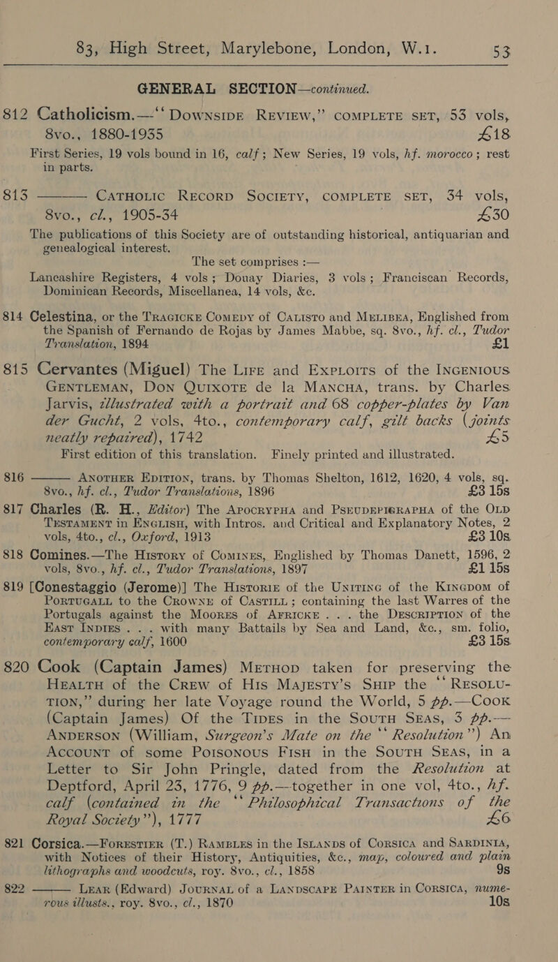 GENERAL SECTION—continued. 812 Catholicism.—-‘‘DownsipE REVIEW,” COMPLETE SET, 53 vols, 8vo., 1880-1935 418 First Series, 19 vols bound in 16, calf; New Series, 19 vols, hf. morocco; rest in parts. 813 ———— CATHOLIC RECORD SOCIETY, COMPLETE SET, 34 vols, 8vo., cl., 1905-34 4530 The publications of this Society are of outstanding historical, antiquarian and genealogical interest. The set comprises :— Laneashire Registers, 4 vols; Douay Diaries, 3 vols; Franciscan Records, Dominican Records, Miscellanea, 14 vols, &amp;c. 814 Celestina, or the TRacicKkE Comepy of Caxisto and Mriipna, Englished from the Spanish of Fernando de Rojas by James Mabbe, sq. 8v0., hf. cl., Tudor Translation, 1894 £1 815 Cervantes (Miguel) The Lire and Expetoits of the INGENIOUS GENTLEMAN, Don QuIxoTE de la Mancua, trans. by Charles Jarvis, zllustrated with a portratt and 68 copper-plates by Van der Gucht, 2 vols, 4to., contemporary calf, gilt backs ( jotnts neatly repaired), 1742 HS First edition of this translation. Finely printed and illustrated.  816 ANOTHER EDITION, trans. by Thomas Shelton, 1612, 1620, 4 vols, sq. 8vo., hf. cl., Tudor Translations, 1896 £3 15s 817 Charles (R. H., Hditor) The ArocryeHa and PsEUDEPIG@RAPHA of the OLD TESTAMENT in En@uisH, with Intros. and Critical and Explanatory Notes, 2 vols, 4to., c/., Oxford, 1913 £3 10s 818 Comines.—The re a of Comines, Englished by Thomas Danett, 1596, 2 vols, 8vo., hf. cl., Tudor Translations, 1897 £1 15s 819 tech ieee eee The Historig of the Unitinc of the Kinapom of PoRTUGALL to the Crowner of CasTILL; containing the last Warres of the Portugals against the Moorses of ArrickE... the Derscriprion of the Kast Inpres . . . with many Battails by Sea and Land, &amp;c., sm. folio, contemporary calf, 1600 £3 15s. 820 Cook (Captain James) Meruop taken for preserving the Hearty of the Crew of His Majesty’s Suir the ‘‘ RESOLU- TION,” during her late Voyage round the World, 5 #4.—CooKk (Captain James) Of the Tipes in the Sournu Sgas, 3 pf.— ANDERSON (William, Surgeon’s Mate on the ** Resolution”’) An Account of some Poisonous Fisu in the SouTrH SEas, in a Letter to Sir John Pringle, dated from the Resolution at Deptford, April 23, 1776, 9 44.—--together in one vol, 4to., Af. calf (contained in the ** Philosophical Transactions of the Royal Society”), 1777 6 821 Corsica.—ForxstiER (T.) RamBLEs in the Istanps of Corsica and SaRDINIA, with Notices of their History, Antiquities, &amp;c., map, coloured and plain lithographs and woodcuts, roy. 8vo., cl., 1858 9s Lear (Edward) JourNAL of a LANDSCAPE PAINTER in Corsica, nume- rous tllusts., roy. 8vo., cl., 1870 10s 822 