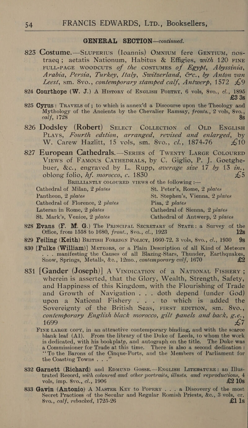 GENERAL SECTION—continued. 823 Costume.—S.uperius (Ioannis) Omnrum fere GENTIUM, nos- traeq; aetatis Nationum, Habitus &amp; Effigies, wth 120 FINE FULL-PAGE WoopcuTs of the cosTUMES of Egypt, Abyssinia, Arabia, Persta, Turkey, [taly, Switzerland, &amp;c., by Anton van Leest, sm. 8vo., contemporary stamped calf, Antwerp, 1572 £9 824 Courthope (W. J.) A History of Eneiisn Portry, 6 vols, 8vo., ¢., 1895 £3 3s 825 Cyrus: TRAVELS of ; to which is annex’d a Discourse upon the Theology and Mythology of the Ancients by the Chevalier Ramsay, fronts., 2 vols, 8vo., calf, 1728 8s 826 Dodsley (Robert) Srrecr Cotiecrtion of OLp ENGLISH Piays, Fourth edition, arranged, revised and enlarged, by W. Carew Hazlitt, 15 vols, sm. 8vo., cl., 1874-76 410 827 European Cathedrals.—Srrizs of Twenty LARGE CoLouRED Views of FAMOUS CATHEDRALS, by C. Giglio, ete Goetghe- buer, &amp;c., engraved by L. Rupp, average size 17 by 13 in., oblong folio, Af. morocco, c. 1830 £5 BRILLIANTLY COLOURED VIEWS of the following :— Cathedral of Milan, 2 plates St. Peter’s, Rome, 2 plates Pantheon, 2 plates St. Stephen’s, Vienna, 2 plates Cathedral of Florence, 2 plates Pisa, 2 plates Lateran in Rome, 2 plates Cathedral of Sienna, 2 plates St. Mark’s, Venice, 2 plates Cathedral of Antwerp, 2 plates 828 Evans (F. M. G.) The Principat Secretary of STATE: a Bore of the Office, from 1558 B 1680, front., 8vo., cl., 1923 12s 829 Feiling (Keith) Bririsu Forniex Ponicy, 1660-72, 3 vols, 8vo., c/., 1930 9s 830 [Fulke (William)] Mrrors, or a Plain Description of all Kind of Meteors . . manifesting the Causes of all Blazing-Stars, Thunder, Earthquakes, Snow, Springs, Metalls, &amp;c., 12mo., contemporary calf, 1670 831 [Gander (Joseph)| A Vinpication of a NATIONAL FISHERY ; wherein is asserted, that the Glory, Wealth, Strength, Safety, and Happiness of this Kingdom, with the Flourishing of Trade and Growth of Navigation . .. doth depend (under God) upon a National Fishery . . . to which is added the Sovereignty of the British Seas, FIRST EDITION, sm. 8vo., contemporary English black morocco, gilt panels and back, g.e., 1699 47 FINE LARGE COPY, in an attractive contemporary binding, and with the scarce blank leaf (Al). From the library of the Duke of Leeds, to whom the work is dedicated, with his bookplate, and autograph on the title. The Duke was a Commissioner for Trade at this time. There is also a second dedication : ‘*To the Barons of the Cinque- Ports, and the Members of Parliament for the Coasting Towns. . .” 832 Garnett (Richard) and Epmunp Gossk.—EKneLisH Literature: an Ilus-— trated Record, with coloured and other portraits, illusts. and reproductions, 4 | vols, imp. 8vo., cl., 1906 £2 10s $33 Gavin (Antonio) A Master Kry to Porrry . .. a Discovery of the most Secret Practices of the Secular and Regular Romish Priests, &amp;e., 3 vols, er. 8vo., calf, rebacked, 1725-26 £1i1s