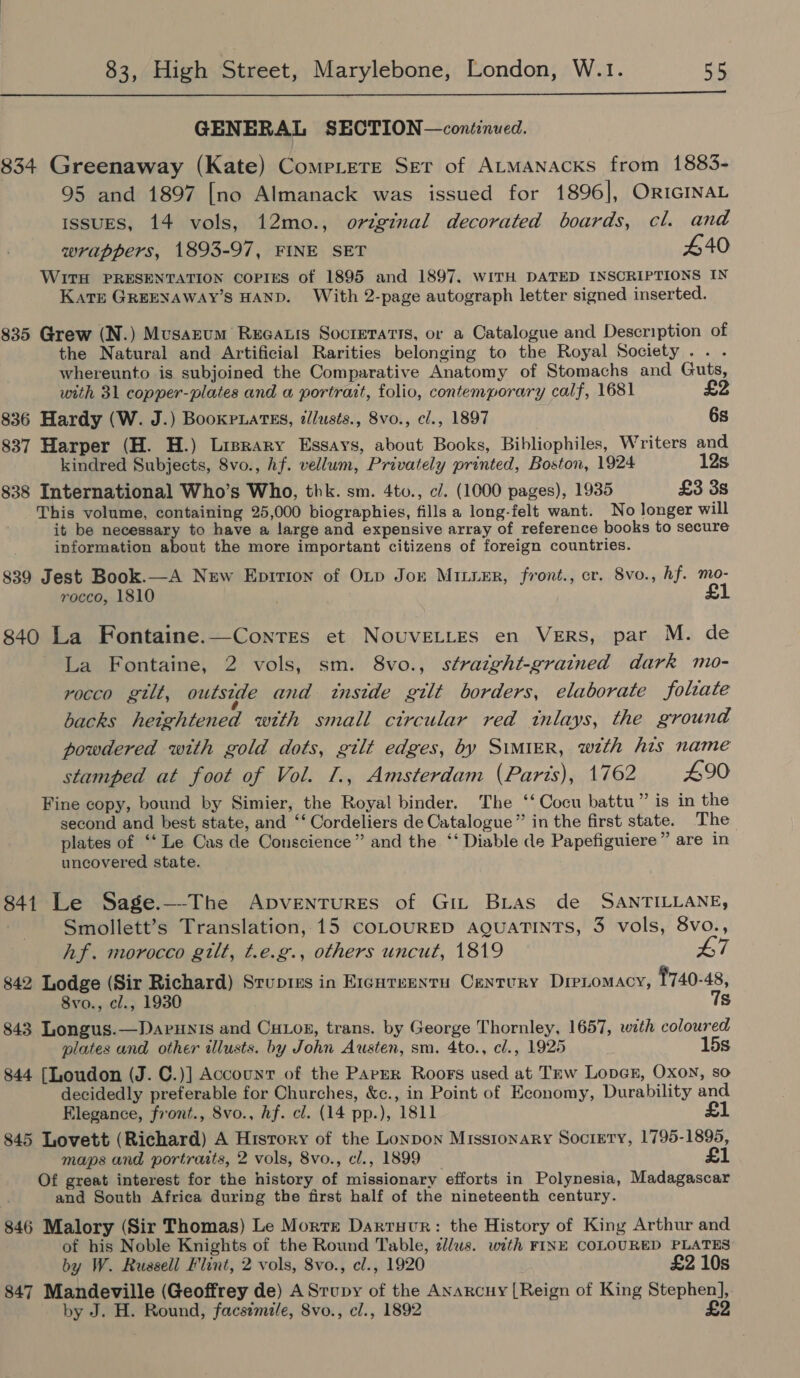  GENERAL SECTION—continued. 834 Greenaway (Kate) Comp.ere Ser of Atmanacks from 1883- 95 and 1897 [no Almanack was issued for 1896], ORIGINAL IssuES, 14 vols, 12mo., original decorated boards, cl. and wrappers, 1893-97, FINE SET £40 WITH PRESENTATION COPIES of 1895 and 1897, WITH DATED INSCRIPTIONS IN Kats GREENAWAY’S HAND. With 2-page autograph letter signed inserted. 835 Grew (N.) Musarum RueaLis Socretatis, or a Catalogue and Description of the Natural and Artificial Rarities belonging to the Royal Society .. . whereunto is subjoined the Comparative Anatomy of Stomachs and Guts, with 31 copper-plates and a portrait, folio, contemporary calf, 1681 £2 836 Hardy (W. J.) Bookpuatss, illusts., 8vo., cl., 1897 6s 837 Harper (H. H.) Lisrary Essays, about Books, Bibliophiles, Writers and kindred Subjects, 8vo., hf. vellum, Privately printed, Boston, 1924 12s 838 International Who’s Who, thk. sm. 4to., c/. (1000 pages), 1935 £3 3s This volume, containing 25,000 biographies, fills a long-felt want. No longer will it be necessary to have a large and expensive array of reference books to secure information about the more important citizens of foreign countries. 839 Jest Book.—A New Epirion of Oxp Jorn Miiier, front., cr. 8vo., hf. mo- rocco, 1810 £1 840 La Fontaine.—Conres et NouveLtes en VERS, par M. de La Fontaine, 2 vols, sm. 8vo., straight-grained dark mo- rocco gilt, outside and instde gilt borders, elaborate folate backs heightened with small circular red inlays, the ground powdered with gold dots, gilt edges, by SimMIER, with his name stamped at foot of Vol. 1., Amsterdam (Parts), 1762 £90 Fine copy, bound by Simier, the Royal binder. The ‘‘Cocu battu ” is in the second and best state, and ‘‘ Cordeliers de Catalogue” in the first state. The plates of ‘‘ Le Cas de Conscience” and the ‘‘ Diable de Papefiguiere” are in uncovered state. 841 Le Sage.—The Apventures of Git Bias de SANTILLANE, Smollett’s Translation, 15 COLOURED AQUATINTS, 3 vols, 8vo., hf. morocco gilt, t.e.g., others uncut, 1819 L7 842 Lodge (Sir Richard) Sruptes in Eicntuentu Century DreLomacy, 1740-48, 8vo., cl., 1930 7s 843 Longus.—Darunis and Cutog, trans. by George Thornley, 1657, with coloured plates and other illusts. by John Austen, sm. 4to., c/., 1925 15s 844 [Loudon (J. C.)] Account of the ParEr Roors used at Tew Longs, Oxon, so decidedly preferable for Churches, &amp;c., in Point of Economy, Durability and Elegance, front., 8vo., hf. cl. (14 pp.), 1811 £1 845 Lovett (Richard) A History of the Lonpon Missionary Society, 1795-1895, maps and portraits, 2 vols, 8vo., cl., 1899 £1 Of great interest for the history of missionary efforts in Polynesia, Madagascar and South Africa during the first half of the nineteenth century. 846 Malory (Sir Thomas) Le Morte Darruvr: the History of King Arthur and of his Noble Knights of the Round Table, clus. with FINE COLOURED PLATES by W. Ruasell Flint, 2 vols, 8vo., cl., 1920 £2 10s 847 Mandeville (Geoffrey de) ASrupy of the ANarcuy [Reign of King Stephen], by J. H. Round, facsimile, 8vo., cl., 1892 £2