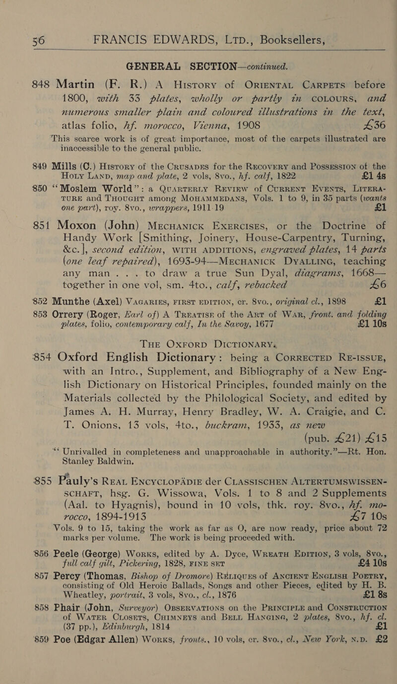  GENERAL SECTION—continued. 848 Martin (F. R.) A History of OrrentTat Carpets before 1800, wth 33 plates, wholly or partly tn COLOURS, and numerous smaller plain and coloured tllustrations in the text, atlas folio, Af. morocco, Vienna, 1908 436 This scarce work is of great importance, most of the carpets illustrated are inaccessible to the general public. 849 Mills (C.) Hisrory of the Crusapgs for the RecoveRY and PossEssion of the Hory Lanp, map and plate, 2 vols, 8vo., hf. calf, 1822 £1 4s 850 ‘“‘Moslem World”: a Quartrerty Revirw of Current Events, LitEra- TURE and THOUGHT among MOHAMMEDANS, Vols. 1 to 9, in 35 parts (wants one part), roy. 8vo., wrappers, 1911-19 1 851 Moxon (John) Mecuanick ExXeERcIsEs, or the Doctrine of Handy Work [Smithing, Joinery, House-Carpentry, Turning, &amp;c.|, second edition, WITH ADDITIONS, engraved plates, 14 parts (one leaf repatred), 1693-94--MECHANICK DYALLING, teaching any man... to draw a true Sun Dyal, diagrams, 1668— together in one vol, sm. 4to., calf, rebacked 46 852 Munthe (Axel) Vacarik&amp;s, FIRST EDITION, cr. Svo., original cl., 1898 £1 853 Orrery (Roger, Harl of) A Treatisr of the Art of War, front. and folding plates, folio, contemporary calf, In the Savoy, 1677 £1 10s THE OXFORD DICTIONARY. $54 Oxford English Dictionary: being a CorrecTep RE-IssuE, with an Intro., Supplement, and Bibliography of a New Eng- lish Dictionary on Historical Principles, founded mainly on the Materials collected by the Philological Society, and edited by James A. H. Murray, Henry Bradley, W. A. Craigie, and C. T. Onions, 13 vols, 4to., duckram, 1933, as new (pub. 421) 415 “* Unrivalled in completeness and unapproachable in authority.”—Rt. Hon. Stanley Baldwin. 855 Pauly’s REAL ENCYCLOPADIE der CLASSISCHEN ALTERTUMSWISSEN- SCHAFT, hsg. G. Wissowa, Vols. 1 to 8 and 2 Supplements (Aal. to Hyagnis), bound in 10 vols, thk. roy. 8vo., Af mo- rocco, 1894-1913 47 10s Vols. 9 to 15, taking the work as far as O, are now ready, price about 72 marks per volume. The work is being proceeded with. ‘856 Peele (George) Works, edited by A. Dyce, WreatuH EpiTi0n, 3 vols, 8vo., full calf gilt, Pickering, 1828, FINE SET £4 10s 857 Percy (Thomas, Bishop of Dromore) RELIQquES of ANCIENT ENGLISH PorTRy, consisting of Old Heroic Ballads, Songs and other Pieces, edited by H. B. Wheatley, portrazt, 3 vols, 8vo., cl., 1876 ; £1 8s 858 Phair (John, Surveyor) OpsERVATIONS on the PRINCIPLE and CoNSTRUCTION of WaTER CLoseTrs, CHIMNEYS and BELL Haneoine, 2 plates, 8vo., hf. cl. (37 pp.), Ldinburgh, 1814 859 Poe (Edgar Allen) Works, fronts., 10 vols, cr. 8vo., cl., New York, x.pv. £2