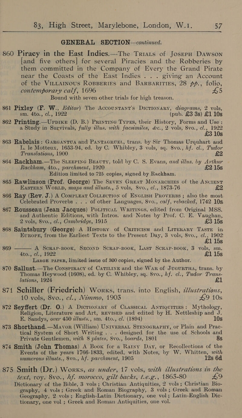 GENERAL SECTION—continued. 860 Piracy in the East Indies.--The Triats of JoszepH Dawson [and five others] for several Piracies and the Robberies by them committed in the Company of Every the Grand Pirate near the Coasts of the East Indies... giving an Account of the VILLAINOUS ROBBERIES and BARBARITIES, 28 f#., folio, contemporary calf, 1696 Bound with seven other trials for high treason. 861 Pixley (F. W., Hditor) The Accountant's Dictionary, diagrams, 2 vols, sm. 4to., cl., 1922 (pub. £3 3s) £1 10s 862 Printing.—Uppixr (D. B.) Printine Tyrss, their History, Forms and Use : a Study in Survivals, fully alus. with facsimiles, d&amp;c., 2 vols, 8vo., cl., 1922 £3 10s 863 Rabelais: Garcantua and PanTAGRUEL, trans. by Sir Thomas Urquhart and L. le Motteux, 1653-94, ed. by C. Whibley, 3 vols, sq. 8vo., hf. cl., Tudor Translations, 1900 £2 864 Rackham.—The SLExPiIne Beauty, told by C. 8S. Evans, and illus. by Arthur Rackham, 4to., parchment, 1920 £2 15s Edition limited to 725 copies, signed by Rackham. 865 Rawlinson (Prof. George) The Srven Great Monarcutss of the ANCIENT EastERN WORLD, maps and illusts., 5 vols, 8vo., cl., 1873-76 £2 866 Ray (Rev. J.) A CompiEeat CoLtuection of ENGLISH PROVERBS ; also the most Celebrated Proverbs . . . of other Languages, 8vo., calf, rebacked, 1742 10s. 867 Rousseau (Jean Jacques) PoniticaL Writinas. edited from Original MSS. and Authentic Editions, with Intros. and Notes by Prof. C. E. Vaughan, 2 vols, 8vo., cl., Cambridge, 1915 £3 15s 868 Saintsbury (George) A History of Criticism and Literary Taste in Evropr, from the Earliest Texts to the Present Day, 3 vols, 8vo., cl., 1902  115s 869 A Scrap-BooKk, SECOND Scrap-Book, Last ScRAP-BOOK, 3 vols, sm. 4to., cl., 1922 £1 15s LarGE PAPER, limited issue of 300 copies, signed by the Author. 870 Sallust.—The Consprracy of Catritne and the War of JucuURTHA, trans. by Thomas Heywood (1608), ed. by C. Whibley, sq. 8vo., hf. cl., Tudor Trans- lations, 1924 £1 871 Schiller (Friedrich) Works, trans. into English, 2//ustrations, 10 vols, 8vo., cl., Mzmmo, 1903 49 10s 872 Seyffert (Dr. O.) A Dictionary of CrasstcaL ANTIQUITIES: Mythology, Religion, Literature and Art, REVISED and edited by H. Nettleship and J. E. Sandys, over 450 zllusts., sm. 4to., cl. (1894) 10s 873 Shorthand.—Mavor (William) UNIVERSAL STENOGRAPHY, or Plain and Prac- tical System of Short Writing . . . designed for the use of Schools and Private Gentlemen, with 8 plates, 8vo., boards, 1801 8s. 874 Smith (John Thomas) A Book for a Ratny Day, or Recollections of the Events of the years 1766-1833, edited, with Notes, by W. Whitten, with numerous tllusts., 8vo., hf. parchment, 1905 12s 6d. 875 Smith (Dr.) Works, as under, 17 vols, with tllustrations in the text, roy. 8vo., hf. morocco, gilt backs, t.e.g., 1863-80 £9 Dictionary of the Bible, 3 vols; Christian Antiquities, 2 vols; Christian Bio- graphy, 4 vols; Greek and Roman Biography, 3 vols; Greek and Roman Geography, 2 vols; English-Latin Dictionary, one vol; Latin-English Dic- tionary, one vol ; Greek and Roman Antiquities, one vol.