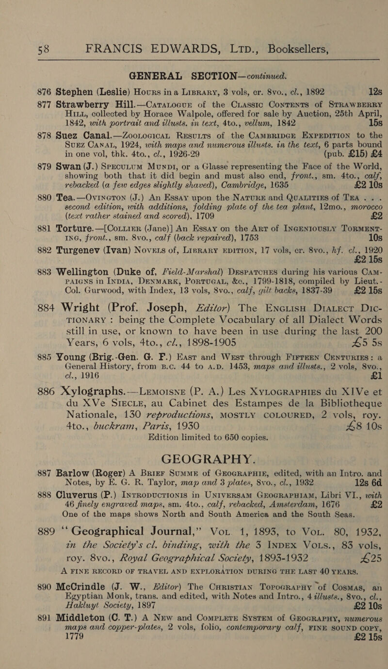 GENERAL SECTION—continued. 876 Stephen (Leslie) Hours ina Lisrary, 3 vols, er. 8vo., cl., 1892 12s 877 Strawberry Hill.—Caranocur of the Cxiassic Contents of STRAWBERRY Hi, collected by Horace Walpole, offered for sale by Auction, 25th April, 1842, with portrast and allusts. in text, 4to., vellum, 1842 15s 878 Suez Canal.—Zoo.ocicaL Resutts of the CamBripGr Exprpirion to the Sunz Canat, 1924, with maps and numerous illusts. in the text, 6 parts bound in one vol, thk. 4to., c/., 1926-29 (pub. £15) £4 879 Swan (J.) SpecuLum MunpDI, or a Glasse representing the Face of the World, showing both that it did begin and must also end, front., sm. 4to., calf, rebacked (a few edges slightly shaved), Cambridge, 1635 £2 10s 880 Tea.—Ovinerton (J.) An Essay upon the Naturs and Quatitins of THa .. . second edition, with additions, folding plate of the tea plant, 12mo., morocco (text rather stained and scored), 1709 881 Torture.—[CoL.ieR (Jane)] An Essay on the Art of INGENIOUSLY TORMENT- ING, front., sm. 8vo., calf (back repaired), 1753 10s 882 Turgenev (Ivan) Novets of, Linrary EDITION, 17 vols, cr. 8vo., hf. cl., 1920 £2 15s 883 Wellington (Duke of, /ield-Marshal) DrspatcnEs during his various CAm- PAIGNS in INDIA, DENMARK, PorTUGAL, &amp;c., 1799-1818, compiled by Lieut. - Col. Gurwood, with Index, 13 vols, 8vo., calf, gilt backs, 1837-39 £2 15s 884 Wright (Prof. Joseph, Zdztor) The Eneiish DiaLecr Dic- TIONARY : being the Complete Vocabulary of all Dialect Words still in use, or known to have been in use during the last 200 Years, 6 vols, 4to., cZ., 1898-1905 45 5s 885 Young (Brig.-Gen. G. F.) East and West through Firreen CENTURIES: a General History, from B.c. 44 to a.p. 1453, maps and illusts., 2 vols, 8vo., el., 1916 £1 886 Xylographs.---Lemoisne (P. A.) Les XyLocrapuiges du X1Ve et du XVe SIECLE, au Cabinet des Estampes de la Bibliotheque Nationale, 130 reproductions, MOSTLY COLOURED, 2 vols, roy. 4to., buckram, Parts, 1930 48 10s Edition limited to 650 copies. GEOGRAPHY. 887 Barlow (Roger) A Brizr Summer of GroGRAPHIE, edited, with an Intro. and Notes, by E. G. R. Taylor, map and 3 plates, 8vo., cl., 19382 12s 6a 888 Cluverus (P.) InrrRopuctTionis in UNIVERSAM GEOGRAPHIAM, Libri VI., with 46 finely engraved maps, sm. 4to., calf, rebacked, Amsterdam, 1676 £2 One of the maps shows North and South America and the South Seas. 889 “‘ Geographical Journal,” Vor 1, 1893, to VoL. 80, 1932, zn the Soctety’s cl. binding, wth the 3 INDEX VoLs., 83 vols, roy. 8vo., Royal Geagraphical Soctety, 1893-1932 #25 A FINE RECORD OF TRAVEL AND EXPLORATION DURING THE LAST 40 YEARS. 890 McCrindle (J. W., Hditor) The Curistian Topocrarny of Cosmas, an Egyptian Monk, trans. and edited, with Notes and Intro., 4 dlusts., 8vo., el., Hakluyt Society, 1897 . £2 10s 891 Middleton (C. T.) A New and Compierr System of GroGRaPHy, numerous maps and copper-plates, 2 vols, folio, contemporary calf, FINK SOUND COPY, 1779 £2 15s