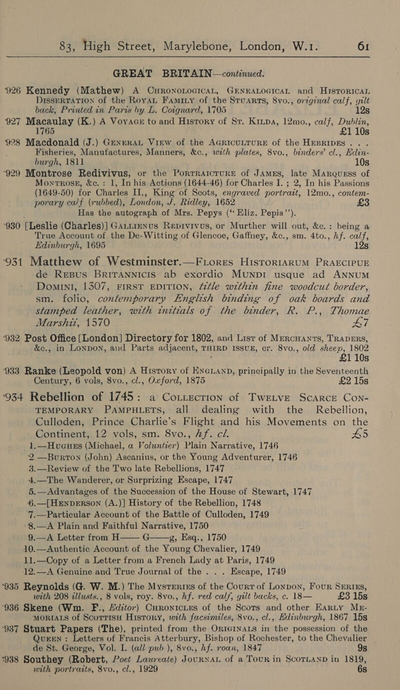 GREAT BRITAIN—continued. 926 Kennedy (Mathew) A CrronoLocicaL, GENEALOGICAL and Historical DISSERTATION of the RoyaL Faminy of the Stuarts, 8vo., orzginal calf, gilt back, Printed in Paris by L. Cotgnard, 1705 12s 927 Macaulay (K.) A Voyaaz to and History of Sr. Kripa, 12mo., calf, Dublin, 1765 110s 928 Macdonald (J.) GeneraL View of the AGRICULTURE of the HEBRIDES... Fisheries, Manufactures, Manners, &amp;c., wzth plates, 8vo., binders’ cl., Hdin- burgh, 1811 10s ‘929 Montrose Redivivus, or the Porrraicture of JAmEs, late Marquess of Moxtrosg, &amp;c.: 1, In his Actions (1644-46) for Charles I. ; 2, In his Passions (1649-50) for Charles II., King of Scots, engraved portrait, 12mo., contem- porary calf (rubbed), London, J. Ridley, 1652 £3 . Has the autograph of Mrs. Pepys (‘ Eliz. Pepis’’). ‘930 [Leslie (Charles)] GaLtrenus Repivivos, or Murther will out, &amp;c.: being a True Account of the De-Witting of Glencoe, Gaffney, &amp;c., sm. 4to., Af. calf, Edinburgh, 1695 12s ‘931 Matthew of Westminster.—FLorres HisrorRIAaRUM PRAECIPUE de Resus BRITANNICIS ab exordio MUNDI usque ad ANNUM DominI, 1307, FIRST EDITION, ¢f2¢le wzthin fine woodcut border, sm. folio, contemporary English binding of oak boards and stamped leather, with wttials of the binder, R. P., Thomae Marshit, 1570 L7 ‘932 Post Office [London] Directory for 1802, and List of Mercuants, TRADERS, &amp;c., in LONDON, and Parts adjacent, THIRD ISSUER, cr. 8vo., old sheep, 1802 £1 10s ‘933 Ranke (Leopold von) A History of ENGLAND, principally in the Seventeenth Century, 6 vols, 8vo., cl., Oxford, 1875 £2 15s ‘934 Rebellion of 1745: a CoLtecrion of TWELVE Scarce Con- TEMPORARY PAMPHLETS, all dealing with the Rebellion, Culloden, Prince Charlie’s Flight and his Movements on the Continent, 12 vols, sm. 8vo., Af. cl. D5 1.—Huvueunes (Michael, a Voluntzer) Plain Narrative, 1746 2.—Burton (John) Ascanius, or the Young Adventurer, 1746 3.—Review of the Two late Rebellions, 1747 4.—The Wanderer, or Surprizing Escape, 1747 5.—Advantages of the Succession of the House of Stewart, 1747 ‘6. [HENDERSON (A.)] History of the Rebellion, 1748 7.—Particular Account of the Battle of Culloden, 1749 8.—A Plain and Faithful Narrative, 1750 9.—A Letter from H G g, Esq., 1750 10.—Authentic Account of the Young Chevalier, 1749 11.—Copy of a Letter from a French Lady at Paris, 1749   12.—A Genuine and True Journal of the . . . Escape, 1749 ‘935 Reynolds (G. W. M.) The Mysteries of the Court of Lonpon, Four SERIEs, with 208 illusts., 8 vols, roy. 8vo., hf. red calf, gilt backs, c. 18— £3 15s ‘936 Skene (Wm. F., Lditor) Curonicies of the Scors and other Harty MkE- MORIALS of ScorrisH History, with facsimiles, 8vo., cl., Edinburgh, 1867 15s ‘937 Stuart Papers (The), printed from the OrternaLs in the possession of the QureEeN : Letters of Francis Atterbury, Bishop of Rochester, to the Chevalier de St. George, Vol. I. (all pub ), 8vo., hf. roan, 1847 9s °938 Southey (Robert, Poet Laureate) JouRNAL of a Tour in ScoTLanD in 1819, with portraits, 8vo., cl., 1929 6s