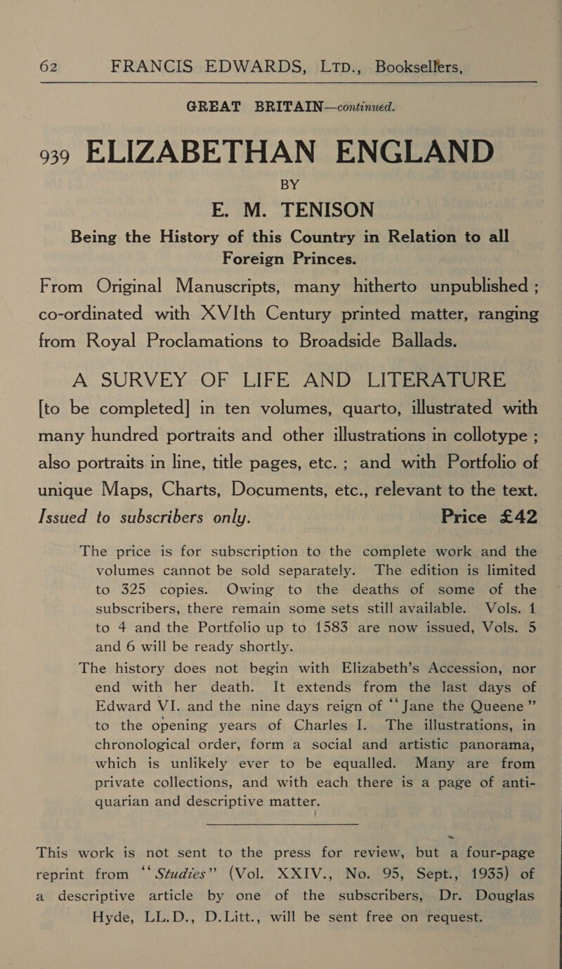 GREAT BRITAIN—continued. 39 ELIZABETHAN ENGLAND BY E. M. TENISON Being the History of this Country in Relation to all Foreign Princes. From Original Manuscripts, many hitherto seca Baty co-ordinated with XVIth Century printed matter, ranging from Royal Proclamations to Broadside Ballads. A SURVEY OF LIFE AND LITERATURE [to be completed] in ten volumes, quarto, illustrated with many hundred portraits and other illustrations in collotype ; also portraits. in line, title pages, etc.; and with Portfolio of unique Maps, Charts, Documents, etc., relevant to the text. Issued to subscribers only. Price £42 The price is for subscription to the complete work and the volumes cannot be sold separately. The edition is limited to 325 copies. Owing to the deaths of some of the subscribers, there remain some sets still available. Vols. 1 to 4 and the Portfolio up to 1583 are now issued, Vols. 5 and 6 will be ready shortly. The history does not begin with Elizabeth’s Accession, nor end with her death. It extends from the last days of Edward VI. and the nine days reign of “‘ Jane the Queene ” to the opening years of Charles I. The illustrations, in chronological order, form a social and artistic panorama, which is unlikely ever to be equalled. Many are from private collections, and with each there is a page of anti- quarian and descriptive matter. This work is not sent to the press for review, but a four-page reprint from ‘‘ Studzes” (Vol. XXIV., No. 95, Sept., 1935) of a descriptive article by one of the subscribers, Dr. Douglas Hyde, LL.D., D.Litt., will be sent free on request.