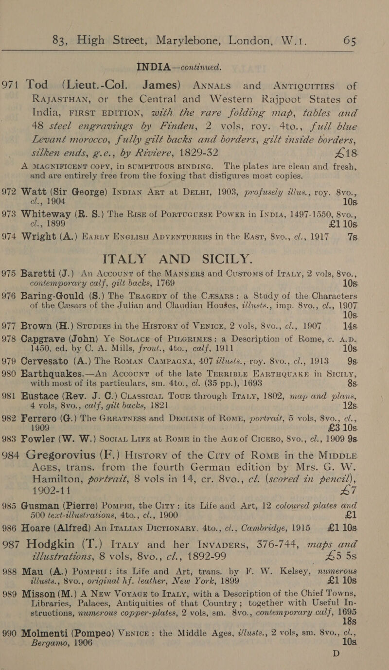  INDIA—continued. 971 Tod (Lieut.-Col. James) Annats and Anrtiguities of RAJASTHAN, or the Central and Western Rajpoot States of India, FIRST EDITION, wth the rare folding map, tables and 48 steel engravings by Finden, 2 vols, roy. 4to., full blue Levant morocco, fully gilt backs and borders, gilt tnstde borders, silken ends, g.e., by Riviere, 1829-32 418 A MAGNIFICENT Copy, in SUMPTUOUS BINDING. The plates are clean and fresh, and are entirely free from the foxing that disfigures most copies. 972 Watt (Sir George) Inpran Arr at Denni, 1903, profusely dlus., roy. 8vo., el., 1904 10s. 973 Whiteway (R. 8S.) The Rise of PortucursEe Power in Inpta, 1497-1550, 8vo., cl., 1899 £1 10s. 974 Wright (A.) Earty EneiisH ADVENTURERS in the East, 8vo., c/., 1917 7s. ITALY AND SICILY. 975 Baretti (J.) An Account of the Manners and Customs of Iraty, 2 vols, 8vo., contemporary calf, gilt backs, 1769 10s: 976 Baring-Gould (S.) The TragEpy of the Casars: a Study of the Characters ot the Cesars of the Julian and Claudian Houses, 2/Jwsts., imp. 8vo., cl., 1907 10s. 977 Brown (H.) Srupis in the Hisrory of VEnicu, 2 vols, 8vo., cl., 1907 14s 978 Capgrave (John) Ye Souace of PineRimEs: a Description of Rome, ec. A.D. 1450, ed. by C. A. Mills, front., 4to., calf, 1911 10s. 979 Cervesato (A.) The Roman Campagna, 407 a/lusts., roy. 8vo., cl., 1913 9s. 980 Earthquakes.—An Account of the late TerriBLE EARTHQUAKE in SICILY, with most of its particulars, sm. 4to., c/. (85 pp.), 1693 8s. 981 Bustace (Rev. J. C.) Cuassican Tour through Irany, 1802, map and plans, 4 vols, 8vo., calf, gilt backs, 1821 12s. 982 Ferrero (G.) The Greatyess and Decurine of Roms, portrazt, 5 vols, 8vo., cl.,. 1909 £3 10s 983 Fowler (W. W.) Soctau Lire at Rome in the Acrof Cicero, 8vo., cl., 1909 9s. 984 Gregorovius (F.) History of the Ciry of Rome in the MrppLe AGEs, trans. from the fourth German edition by Mrs. G. W. Hamilton, porfrazt, 8 vols in 14, cr. 8vo., cl. (scored in pencil), 1902-11 L7 985 Gusman (Pierre) Pomprt, the City: its Life and Art, 12 coloured plates and 500 teat-allustrations, 4to., c/., 1900 £1 986 Hoare (Alfred) An IraxiAn Dictionary, 4to., c/., Cambridye, 1915 £1105. 987 Hodgkin (T.) IraLty and her InvapErs, 376-744, maps and tllustrations, 8 vols, 8vo., cl., 1892-99 45 5s 988 Mau (A.) Pomprir: its Life and Art, trans. by F. W. Kelsey, numerous illusts., 8vo., original hf. leather, New York, 1899 £1 10s 989 Misson(M.) A New Voyace to Iraty, with a Description of the Chief Towns, Libraries, Palaces, Antiquities of that Country; together with Useful In- structions, nwmerous copper-plates, 2 vols, sm. 8vo., contemporary calf, pe Ss 990 Molmenti (Pompeo) VreNicE: the Middle Ages, a//usts., 2 vols, sm. 8v0., c/., Bergamo, 1906 10s. D