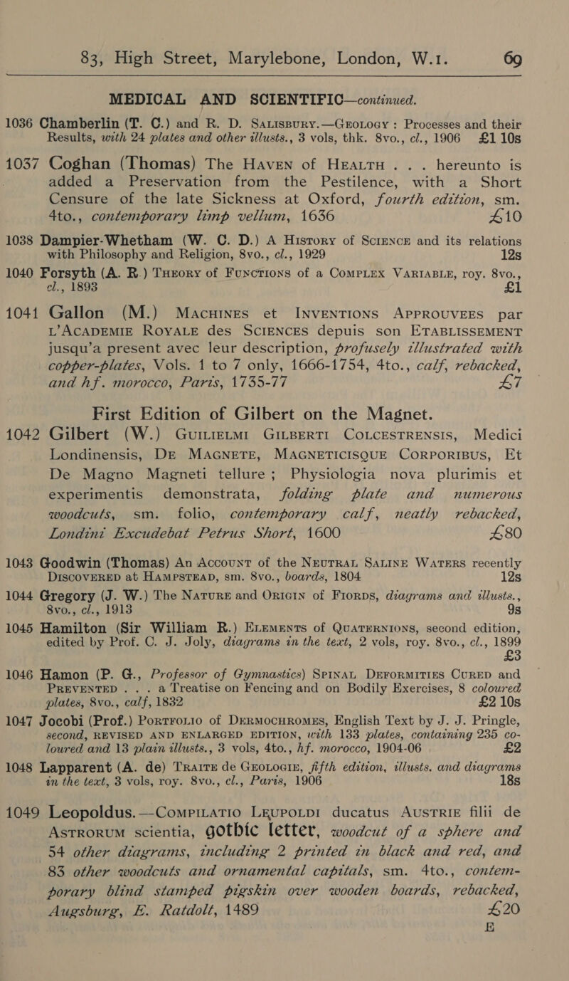  MEDICAL AND SCIENTIFIC—continued. 1036 Chamberlin (T. C.) and R. D. SaLissury.—Groxocy : Processes and their Results, with 24 plates and other illusts., 3 vols, thk. 8vo., cl., 1906 £110s 1037 Coghan (Thomas) The Haven of HEattH .. . hereunto is added a Preservation from the Pestilence, with a Short Censure of the late Sickness at Oxford, fourth edzttion, sm. 4to., contemporary limp vellum, 1636 410 1038 Dampier-Whetham (W. C. D.) A History of Scienck and its relations with Philosophy and Religion, 8vo., cl., 1929 12s 1040 Forsyth (A. R.) THrory of Functions of a CompLtex VARIABLE, roy. 8vo., el., 1893 £1 1041 Gallon (M.) Macuines et INVENTIONS APPROUVEES par L’ACADEMIE ROYALE des SCIENCES depuis son ETABLISSEMENT jusqu’a present avec leur description, profusely tllustrated with copper-plates, Vols. 1 to 7 only, 1666-1754, 4to., calf, rebacked, and hf. morocco, Parts, 1735-77 L7 First Edition of Gilbert on the Magnet. 1042 Gilbert (W.) Gutmietm1 GiILBeRTI COLCESTRENSIS, Medici Londinensis, DE MAGNETE, MAGNETICISQUE CORPORIBUS, Et De Magno Magneti tellure; Physiologia nova plurimis et experimentis demonstrata, folding plate and numerous woodcuts, sm. folio, contemporary calf, neatly rebacked, Londint Excudebat Petrus Short, 1600 480 1043 Goodwin (Thomas) An Account of the Neutran SaninE WATERS recently DISCOVERED at HAMPSTEAD, sm. 8vo., boards, 1804 12s 1044 Gregory (J. W.) The Nature and Onicin of Frorps, diagrams and illusts., 8vo., cl., 1913 9s 1045 Hamilton (Sir William R.) Exements of QuatrERnions, second edition, edited by Prof. C. J. Joly, dsagrams in the text, 2 vols, roy. 8vo., cl., 1899 £3 1046 Hamon (P. G., Professor of Gymnastics) SPINAL DEFORMITIES CURED and PREVENTED. . . a Treatise on Fencing and on Bodily Exercises, 8 coloured plates, 8vo., calf, 1832 £2 10s 1047 Jocobi (Prof.) Portrotio of DERMocHRomMEs, English Text by J. J. Pringle, second, REVISED AND ENLARGED EDITION, with 133 plates, containing 235 co- loured and 13 plain illusts., 3 vols, 4to., Af. morocco, 1904-06 £2 1048 Lapparent (A. de) TRaite de Grotocin, fifth edition, ilusts. and diagrams in the text, 3 vols, roy. 8vo., cl., Paris, 1906 18s 1049 Leopoldus.—Compmatio LEupoLtp1 ducatus AusTRIE filii de Astrorum scientia, gOtbic letter, woodcut of a sphere and 54 other diagrams, including 2 printed in black and red, and 83 other woodcuts and ornamental capitals, sm. 4to., contem- porary blind stamped pigskin over wooden boards, rebacked, Augsburg, E. Ratdolt, 1489 420 E