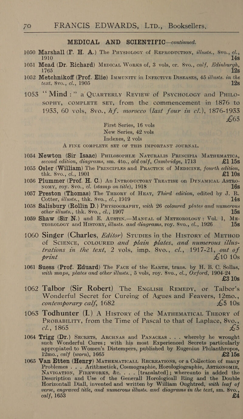 MEDICAL AND SCIENTIFPIC—continued. 1050 Marshall (F. H. A.) The Puysiotocy of Repropuction, zllusts., Svo., el., 1910 14s 1051 Mead (Dr. Richard) Mrpicat Works of, 3 vols, cr. 8vo., calf, Hdinburgh, 1765 12s 1052 Metchnikoff (Prof. Elie) Immunrry in Inrecrive Disrasss, 45 a//usts. in the text. 8vo., cl., 1905 12s 1053 “* Mind :” a QuarTEeRLyY Review of PsycHoLocy and PHiLo- SOPHY, COMPLETE SET, from the commencement in 1876 to 1933, 60 vols, 8vo., Af. morocco (last four in cl.), 1876-1933 465 First Series, 16 vols New Series, 42 vols Indexes, 2 vols A FINE COMPLETE SET OF THIS IMPORTANT JOURNAL. 1054 Newton (Sir Isaac) PuitosopH1a Naturais Princie1A Matematica, second edition, diagrams, sm. 4to., old calf, Cambridge, 1713 £1 15s 1055 Osler (William) The Princrptes and Practice of MEpDIcINE, fourth edztzon, thk. 8vo., cl., 1901 £1 10s 1056 Plummer (Prof. H. C.) An Inrropuctory TREATISE on DyNAMICAL ASTRO- NoMyY, roy. 8vo., cl. (stamp on title), 1918 16s 1057 Preston (Thomas) The Turory of Heat, Third edition, edited by J. R. Cotter, 2Justs., thk. 8vo., c/., 1919 14s 1058 Salisbury (Rollin D.) PHystocrapnuy, with 26 coloured plates and numerous other iliusts., thk. 8vo., cl., 1907 15s 1059 Shaw (Sir N.) and E. Austin.—Manvuau of Mrtrorotocy: Vol. 1, Mr- TEOROLOGY and History, zlusts. and diagrams, roy. 8vo., cl., 1926 15s 1060 Singer (Charles, Zazéor) Srupies in the History of MrerHop of SCIENCE, COLOURED and plain plates, and numerous 2llus- trations in the text, 2 vols, imp. 8vo., cl., 1917-21, out of print 410 10s 1061 Suess (Prof. Eduard) The Face of the Earta, trans. by H. B. C. Sollas, with maps, plates and other illusts., 5 vols, roy. 8vo., cl., Oxford, Page 3 10s 1062 Talbor (Sir Robert) The EnoiisH ReEmEpy, or Talbor’s Wonderful Secret for Cureing of Agues and Feavers, 12mo., contemporary calf, 1682 45 10s 1063 Todhunter (I.) A History of the MATHEMATICAL THEORY of PROBABILITY, from the Time of Pascal to that of Laplace, 8vo., cl., 1865 5 1064 Trigg (Dr.) Secrets, ARCHNAS and PaNnacnas . . . whereby he wrought such Wonderful Cures; with his most Experienced Secrets particularly appropiated to Women’s Distempers, published by Eugenius Philanthropos, 12mo., calf (worn), 1665 £2 15s 1065 Van Etten (Henry) MatHematicaLL RECREATIONS, or a Collection of many Problemes . . . Arithmetick, Cosmographie, Horologiographie, ASTRONOMIE, NAVIGATION, FrreworKs, &amp;c. .. . [translated]; whereunto is added the Description and Use of the Generall Horologicall Ring and the Double Horizontall Diall, invented and written by William Oughtred, with leaf of verse, engraved title, and numerous wllusts. and diagrams in the text, sm. 8vo., calf, 1653