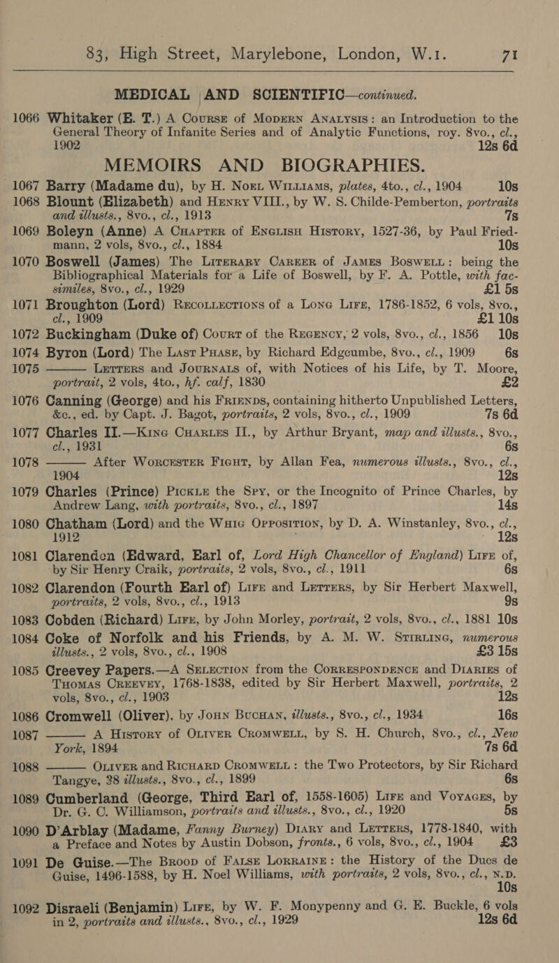 MEDICAL AND SCIENTIFIC—continued. 1066 Whitaker (E. T.) A Coursrt of Moprern ANALysiIs: an Introduction to the General Theory of Infanite Series and of Analytic Functions, roy. 8vo., cl., 1902 12s 6d MEMOIRS AND BIOGRAPHIES. 1067 Barry (Madame du), by H. Nori, Wiu1ams, plates, 4to., cl., 1904 10s 1068 Blount (Elizabeth) and Henry VIII., by W. S. Childe-Pemberton, portrazts and tllusts., 8vo., cl., 1913 7s 1069 Boleyn (Anne) A CuHapTer of Eneuisu History, 1527-36, by Paul Fried- mann, 2 vols, 8vo., cl., 1884 10s 1070 Boswell (James) The Literary CAREER of James BoswELL: being the Bibliographical Materials for a Life of Boswell, by F. A. Pottle, with fac- similes, 8vo., cl., 1929 £1 5s 1071 Broughton (Lord) Reconiections of a Lone Lirs, 1786-1852, 6 vols, 8vo., cl., 1909 £1 10s 1072 Buckingham (Duke of) Court of the Recency, 2 vols, 8vo., cl., 1856 10s 1074 Byron (Lord) The Last Puassz, by Richard Edgeumbe, 8vo., cl., 1909 6s   1075 LETTERS and JOURNALS of, with Notices of his Life, by T. Moore, . portrait, 2 vols, 4to., hf. calf, 1830 | £2 1076 Canning (George) and his Fr1EnpDs, containing hitherto Unpublished Letters, &amp;c., ed. by Capt. J. Bagot, portraits, 2 vols, 8vo., cl., 1909 7s 6d 1077 Charles II.—Kine Cuartes II., by Arthur Bryant, map and illusts., 8vo., cl., 1931 6s 1078 After WorckESTER Fieut, by Allan Fea, numerous tllusts., 8vo., cl., 1904 12s 1079 Charles (Prince) Pickie the Sry, or the Incognito of Prince Charles, by Andrew Lang, with portraits, 8vo., cl., 1897 14s 1080 Chatham (Lord) and the Wa1e Opposition, by D. A. Winstanley, 8vo., cl., 1912 . Aen VE 1081 Clarenden (Edward, Earl of, Lord High Chancellor of England) Lire of, ‘by Sir Henry Craik, portrazts, 2 vols, 8vo., cl., 1911 6s 1082 Clarendon (Fourth Earl of) Lirr and Lerrrers, by Sir Herbert Maxwell, portraits, 2 vols, 8vo., cl., 1913 9s 1083 Cobden (Richard) Lirr, by John Morley, portrazt, 2 vols, 8vo., cl., 1881 10s 1084 Coke of Norfolk and his Friends, by A. M. W. Strruine, numerous allusts., 2 vols, 8vo., cl., 1908 £3 15s 1085 Creevey Papers.—A SxELection from the CorRESPONDENCE and DiaRiEs of THOMAS OREEVEY, 1768-1838, edited by Sir Herbert Maxwell, portraits, 2   vols, 8vo., cl., 1903 12s 1086 Cromwell (Oliver), by Joun BucHan, illusts., 8vo., cl., 1934 16s 1087 A History of OLIveER CROMWELL, by S. H. Church, 8vo., cl., New York, 1894 7s 6a 1088 OLIVER and RicHARD CROMWELL: the Two Protectors, by Sir Richard Tangye, 38 zlusts., 8vo., cl., 1899 6s 1089 Cumberland (George, Third Earl of, 1558-1605) Lire and Voyacss, by Dr. G. C. Williamson, portrazts and illusts., 8vo., cl., 1920 5s 1090 D’Arblay (Madame, Fanny Burney) Diary and Lerrers, 1778-1840, with a Preface and Notes by Austin Dobson, fronts., 6 vols, 8vo., cl., 1904 £3 1091 De Guise.—The Broop of Farsz Lorraine: the History of the Ducs de Guise, 1496-1588, by H. Noel Williams, with portrazts, 2 vols, 8vo., cl., ane Ss 1092 Disraeli (Benjamin) Lire, by W. F. Monypenny and G. E. Buckle, 6 vols in 2, portratts and illusts., 8vo., cl., 1929 12s 6d