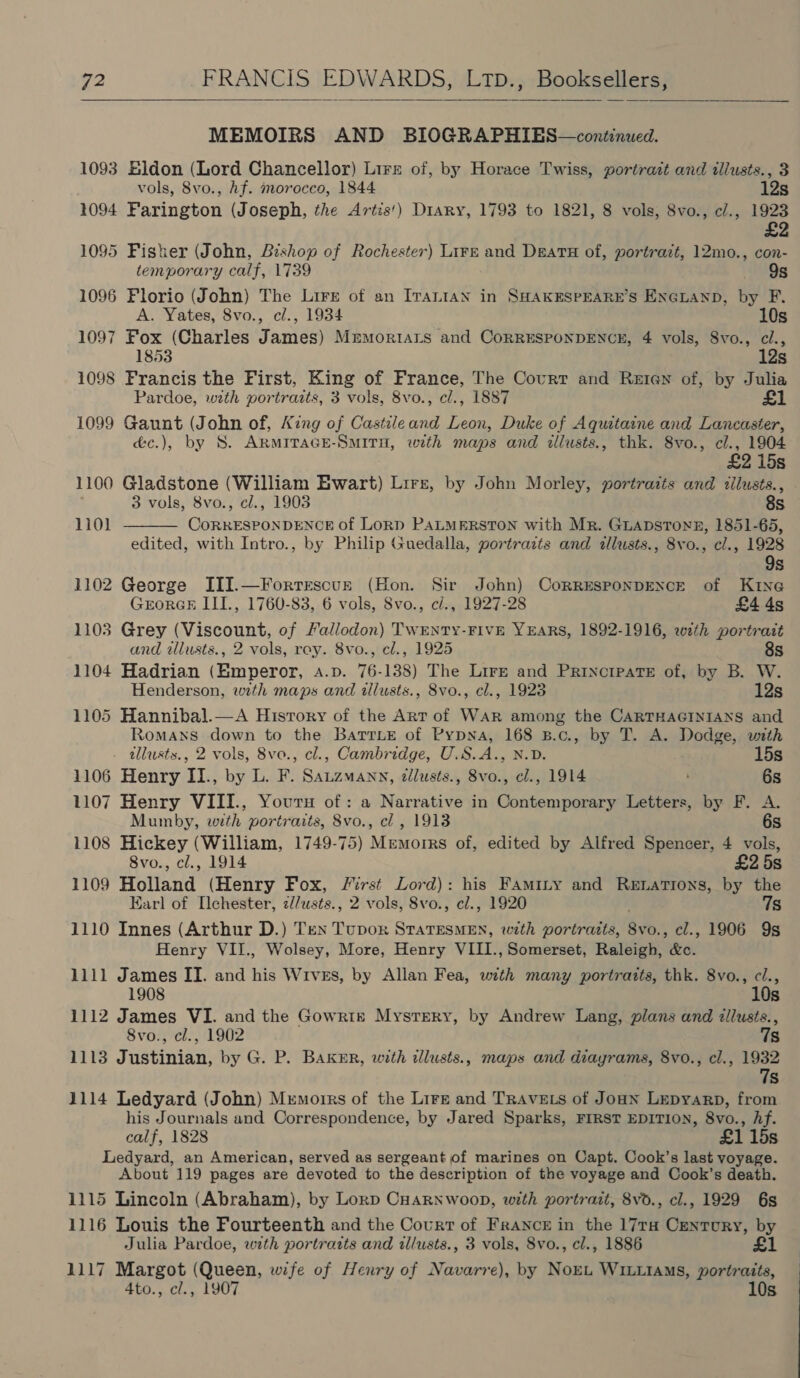   MEMOIRS AND BIOGRAPHIES—continued. 1093 Bldon (Lord Chancellor) Lirz of, by Horace Twiss, portrait and tllusts., 3 vols, 8vo., Af. morocco, 1844 12s 1094 Farington (Joseph, the Artis!) Diary, 1793 to 1821, 8 vols, 8vo., c/., 1923 £2 1095 Fisker (John, Bishop of Rochester) Lirz and Deats of, portrazt, 12mo., con- temporary calf, 1739 9s 1096 Florio (John) The Lire of an Iranian in SHAKESPEARE’S ENGLAND, by F. A. Yates, 8vo., cl., 1934 10s 1097 Fox (Charles James) Mremortars and CoRRESPONDENCE, 4 vols, 8vo., cl., 1853 12s 1098 Francis the First, King of France, The Court and Reten of, by Julia Pardoe, with portraits, 3 vols, 8vo., cl., 1887 £1 1099 Gaunt (John of, King of Castileand Leon, Duke of Aquitaine and Lancaster, é&amp;c.), by 8S. ARMITAGE-SMITH, with maps and illusts., thk. 8vo., cl., 1904 £2 15s 1100 Gladstone (William Ewart) Lirz, by John Morley, portraits and illusts., 3 vols, 8vo., cl., 1903 8s  1101 Comuedeantinaen of LorpD PALMERSTON with Mr. Guapstonn, 1851-65, edited, with Intro., by Philip Guedalla, portrazts and allusts., 8vo., cl., 1928 9s 1102 George III.—Forrescur (Hom Sir John) CoRRESPONDENCE of KING GrorGE III., 1760-83, 6 vols, 8vo., c/., 1927-28 £4 4s 1103 Grey Tere of Fallodon) TWENTY-FIVE YEARS, 1892-1916, eweth portratt and alusts., 2 vols, rey. 8vo., cl., 1925 8s 1104 Hadrian (Emperor, A.p. 76-138) The Lire and Princrpate of, by B. W. Henderson, with maps and tllusts., 8vo., cl., 1923 12s 1105 Hannibal.—A History of the Art of WAR among the CARTHAGINIANS and Romans down to the Barrzne of Pypya, 168 B.c., by T. A. Dodge, with - tllusts., 2 vols, 8vo., cl., Cambridge, U.S.A., N.D. 15s 1106 Henry II., by L. F. Sauzmann, ¢llusts., 8vo., cl., 1914 6s 1107 Henry VIII., Youru of: a Narrative in Contemporary Letters, by F. A Mumby, with portraits, 8vo., cl , 1913 6s 1108 Hickey (William, 1749-75) Mremorrs of, edited by Alfred Spencer, 4 vols, 8vo., cl., 1914 £2 5s 1109 Holland (Henry Fox, First Lord): his Famity and Retations, by the Earl of Ilehester, 2//usts., 2 vols, 8vo., cl., 1920 7s 1110 Innes (Arthur D.) Ten Tupor Sraciane with portraits, 8vo., cl., 1906 9s Henry VII., Wolsey, More, Henry VIII., Somerset, Raleigh, &amp;c. 1111 James II. and his Wives, by Allan Fea, with many portraits, thk. 8vo., c/., 10 1908 Ss 1112 James VI. and the Gowrtn Mystery, by Andrew Lang, plans and illusts., 8vo., cl., 1902 7s 1113 Justinian, by G. P. BAKER, wrth tllusts., maps and diayrams, 8vo., cl., 1932 7s 1114 Ledyard (John) Memorrs of the Lire and TRAVELS of JouN Lepyarp, from his Journals and Correspondence, by Jared Sparks, FIRST EDITION, 8vo., hf. calf, 1828 £1 lds Ledyard, an American, served as sergeant of marines on Capt. Cook’s last voyage. About 119 pages are devoted to the description of the voyage and Cook’s death. 1115 Lincoln (Abraham), by Lorp CHAaRNwoopn, with portrait, 8vd., cl., 1929 6s 1116 Louis the Fourteenth and the Courr of France in the 17r# Century, by Julia Pardoe, with portrarts and illusts., 3 vols, 8vo., cl., 1886 £1 1117 Margot (Queen, wife of Henry of Navarre), by Nort WILLIAMS, portraits,
