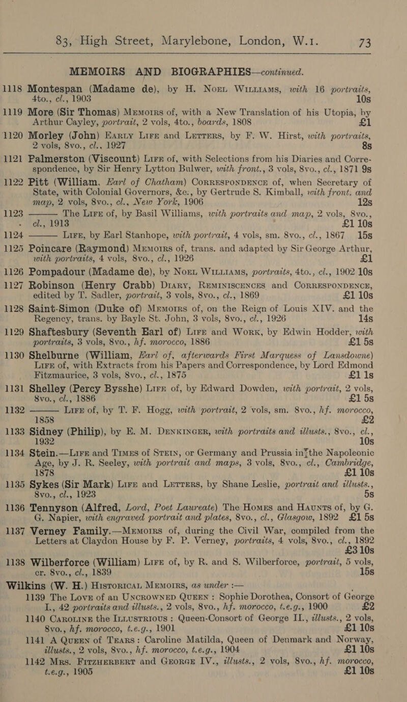 MEMOIRS AND BIOGRAPHIES—continued. 1118 Montespan (Madame de), by H. Norn Wirtiams, with 16 portraits, 4to., cl., 1903 10s 1119 More (Sir Thomas) Memorrs of, with a New Translation of his Utopia, by Arthur Cayley, portratt, 2 vols, 4to., boards, 1808 £1 1120 Morley (John) Earty Lire and Lerrsrs, by F. W. Hirst, with portraits, 2 vols, 8vo., cl., 1927 8s 1121 Palmerston (Viscount) Lire of, with Selections from his Diaries and Corre- spondence, by Sir Henry Lytton Bulwer, with front., 3 vols, Svo., cl., 1871 9s 1122 Pitt (William. Harl of Chatham) CorrEsponDENcE of, when Secretary of State, with Colonial Governors, &amp;e., by Gertrude S. Kimball, wth front. and  map, 2 vols, 8vo., cl., New York, 1906 12s 1123 The Lire of, by Basil Williams, with portraits and map, 2 vols, S8vo., el., 1913 £1 10s 1124 Lirg, by Earl Stanhope, wth portrait, 4 vols, sm. 8vo., cl., 1867 15s  1125 Poincare (Raymond) Memoirs of, trans. and adapted by Sir George Arthur, with portraits, 4 vols, 8vo., cl., 1926 £ 1126 Pompadour (Madame de), by Norn WILLIAMS, portraits, 4to., cl., 1902 10s 1127 Robinson (Henry Crabb) Diary, Reminiscences and CorRRESPONDENCE, edited by T. Sadler, portrazt, 3 vols, 8vo., cl., 1869 £1 10s 1128 Saint-Simon (Duke of) Memorrs of, on the Reign of Louis XIV. and the Regency, trans. by Bayle St. John, 3 vols, 8vo., c/., 1926 14s 1129 Shaftesbury (Seventh Earl of) Lirk and Work, by Edwin Hodder, with portraits, 3 vols, 8vo., hf. morocco, 1886 £1 5s 1130 Shelburne (William, Zari of, afterwards First Marquess of Lansdowne) LiF of, with Extracts from his Papers and Correspondence, by Lord Edmond  Fitzmaurice, 3 vols, 8vo., cl., 1875 £1i1s 1131 Shelley (Percy Bysshe) Lirr of, by Edward Dowden, with portratt, 2 vols, 8vo., cl., 1886 £1 5s 1132 Lire of, by T. F. Hogg, with portrait, 2 vols, sm. 8vo., hf. morocco, 1858 1133 Sidney (Philip), by E. M. DenxincER, with portraits and illusts., 8vo., cl., 1932 10s 1134 Stein.—Lirs and Timgs of STEIN, or Germany and Prussia inthe Napoleonic Age, by J. R. Seeley, with portratt and maps, 3 vols, 8vo., cl., Cambridge, 1878 £1 10s 1135 Sykes (Sir Mark) Lirr and Lerrmrs, by Shane Leslie, portrazt and tllusts., 8vo., cl., 1923 5s 1136 Tennyson (Alfred, Lord, Poet Laureate) The Homes and Haunts of, by G. G. Napier, wth engraved portrait and plates, 8vo., cl., Glasgow, 1892 £1 5s 1137 Verney Family.—Memorrs of, during the Civil War, compiled from the Letters at Claydon House by F. P. Verney, portrazts, 4 vols, 8vo., cl., 1892 £3 10s 1138 Wilberforce (William) Lire of, by R. and S. Wilberforce, portrazt, 5 vols, cr. 8vo., c/., 1839 15s Wilkins (W. H.) Hisrortcan Memoirs, as under :— 1139 The Love of an UNCROWNED QUEEN : Sophie Dorothea, Consort of George L., 42 portratts and illusts., 2 vols, 8vo., hf. morocco, t.e.g., 1900 1140 CaroxtneE the Iniusrrious : Queen-Consort of George IL., ¢lusts., 2 vols, 8vo., hf. morocco, t.e.g., 1901 £1 10s 1141 A Quren of TEARS: Caroline Matilda, Queen of Denmark and Norway, illusts., 2 vols, Svo., hf. morocco, t.e.g., 1904 £1 10s 1142 Mrs. FirzHeERBERT and GEORGE IV., illusts., 2 vols, S8vo., Af. morocco, t.e.g., 1905 £1 10s