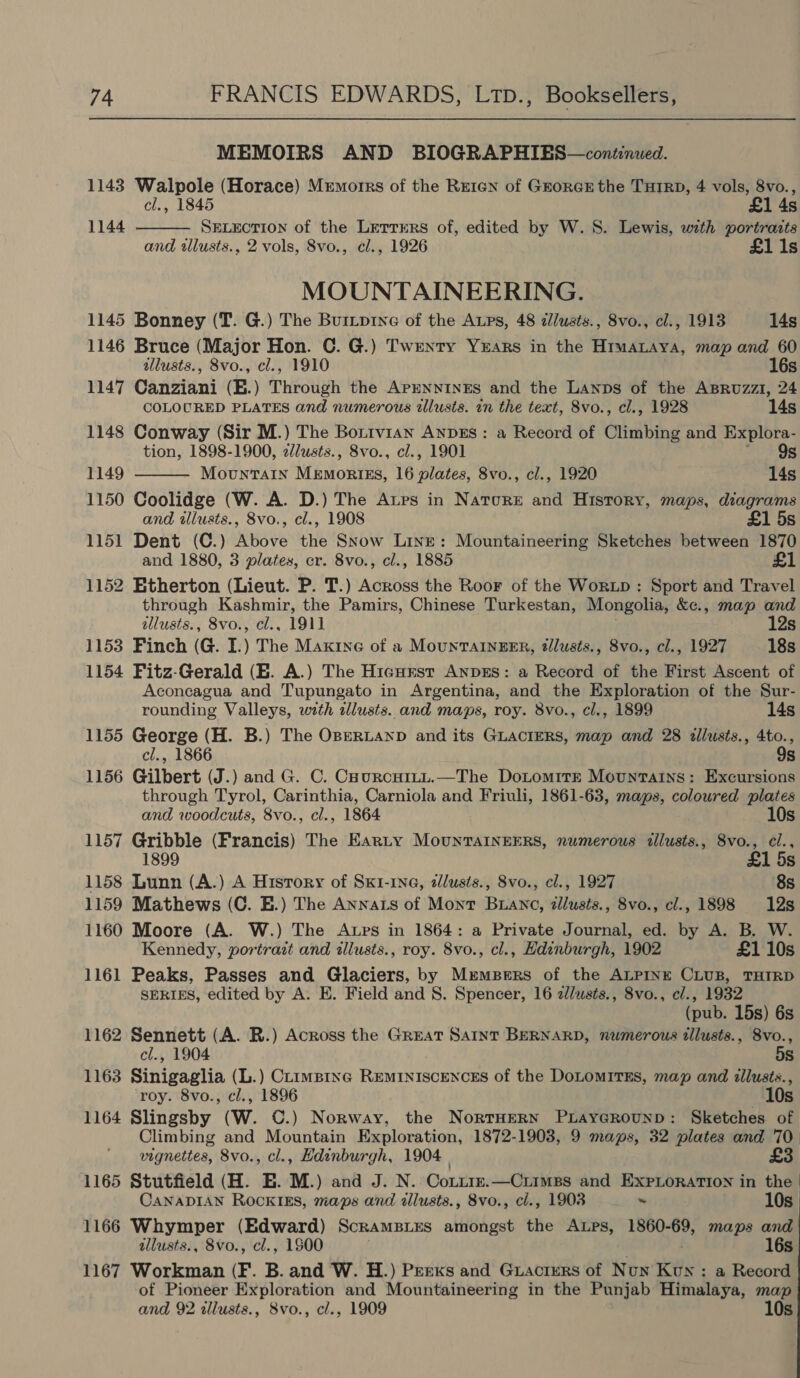 MEMOIRS AND BIOGRAPHIES—continued. 1143 Walpole (Horace) Mremorrs of the Rreren of GrorcE the THIRD, 4 vols, 8vo.,  cl., 1845 £1 4s 1144 SELECTION of the Lrertrers of, edited by W. 8S. Lewis, with portraits and tllusts., 2 vols, Svo., cl., 1926 £11s MOUNTAINEERING. 1145 Bonney (T. G.) The Burtptne of the APs, 48 d//usts., 8vo., cl., 1913 14s 1146 Bruce (Major Hon. C. G.) Twenty Years in the HrmaLaya, map and 60  illusts., 8vo., cl., 1910 16s 1147 Canziani (B.) Through the APENNINES and the Lanps of the ABRuzzi, 24 COLOURED PLATES and numerous illusts. in the text, 8vo., cl., 1928 14s 1148 Conway (Sir M.) The Borivian Anpzs : a Record of Climbing and Explora- tion, 1898-1900, zlusts., 8vo., cl., 1901 9s 1149 Mountain Memories, 16 bihted: 8vo., cl., 1920 14s 1150 Coolidge (W. A. D.) The Atps in Nature and History, maps, diagrams and illusts., 8vo., cl., 1908 £1 5s 1151 Dent (C.) Above the Snow Line: Mountaineering Sketches between 1870 and 1880, 3 plates, cr. 8vo., cl., 1885 1152 Etherton (Lieut. P. T.) Across the Roor of the Worxp : Sport and Travel through Kashmir, the Pamirs, Chinese Turkestan, Mongolia, &amp;e., map and allusts., 8vo., cl., 1911 12s 1153 Finch (G. I.) The Maxine of a MountAInzEER, tllusts., 8vo., cl., 1927 18s 1154 Fitz-Gerald (E. A.) The Hicursr AnpzEs: a Record of the First Ascent of Aconcagua and Tupungato in Argentina, and the Exploration of the Sur- rounding Valleys, with alusts. and maps, roy. 8vo., cl., 1899 14s 1155 George (H. B.) The OBERLAND and its GLACIERS, map and 28 illusts., 4to., cl., 1866 9s 1156 Gilbert (J.) and G. C. CaurcHiLL.—The DoLomItE Movunrains: Excursions through Tyrol, Carinthia, Carniola and Friuli, 1861-63, maps, coloured plates and woodcuts, 8vo., cl., 1864 10s 1157 Gribble (Francis) The Earty MountTAINEERS, numerous illusts., 8vo., cl., 5s 1158 Lunn (A.) A History of SxK1-1N@, zlusis., 8vo., cl., 1927 8s 1159 Mathews (C. E.) The Annats of Mont Buanc, dllusts., 8vo., cl., 1898 12s 1160 Moore (A. W.) The Atps in 1864: a Private Journal, ed. by A. B. W. Kennedy, portrait and illusts., roy. 8vo., cl., Hdinburgh, 1902 £1 10s 1161 Peaks, Passes and Glaciers, by Mrempers of the ALPINE CLUB, THIRD SERIES, edited by A. E. Field and S. Spencer, 16 z/usts., 8vo., cl., 1932 (pub. 15s) 6s 1162 Sennett (A. BR.) Across the Great Saint BERNARD, numerous tllusts., 8vo., cl., 1904 5s 1163 Sinigaglia (L.) Ctimpinc REMINISCENCES of the DoLoMITES, map and illusts., roy. 8vo., cl., 1896 10s 1164 Slingsby (W. C.) Norway, the NortHern Pxrayerounp: Sketches of Climbing and Mountain Exploration, 1872-1903, 9 maps, 32 plates and ‘70 vignettes, 8vo., cl., Hdinburgh, 1904 | £3. 1165 Stutfield (H. E. M.) and J. N. Cotire.—Ciimps and ExPLoration in the 10s CANADIAN RockIEs, maps and allusts., 8vo., cl., 1903 ~ 1166 Whymper (Edward) ScramBLes amongst the Autps, 1860- 69, maps and allusts., 8vo., cl., 1900 16s 1167 Workman (F. B. and W. H.) Perks and Guacrmrs of Now Kun : a Record of Pioneer Exploration and Mountaineering in the Punjab Himalaya, map and 92 tllusts., 8vo., cl., 1909 10s