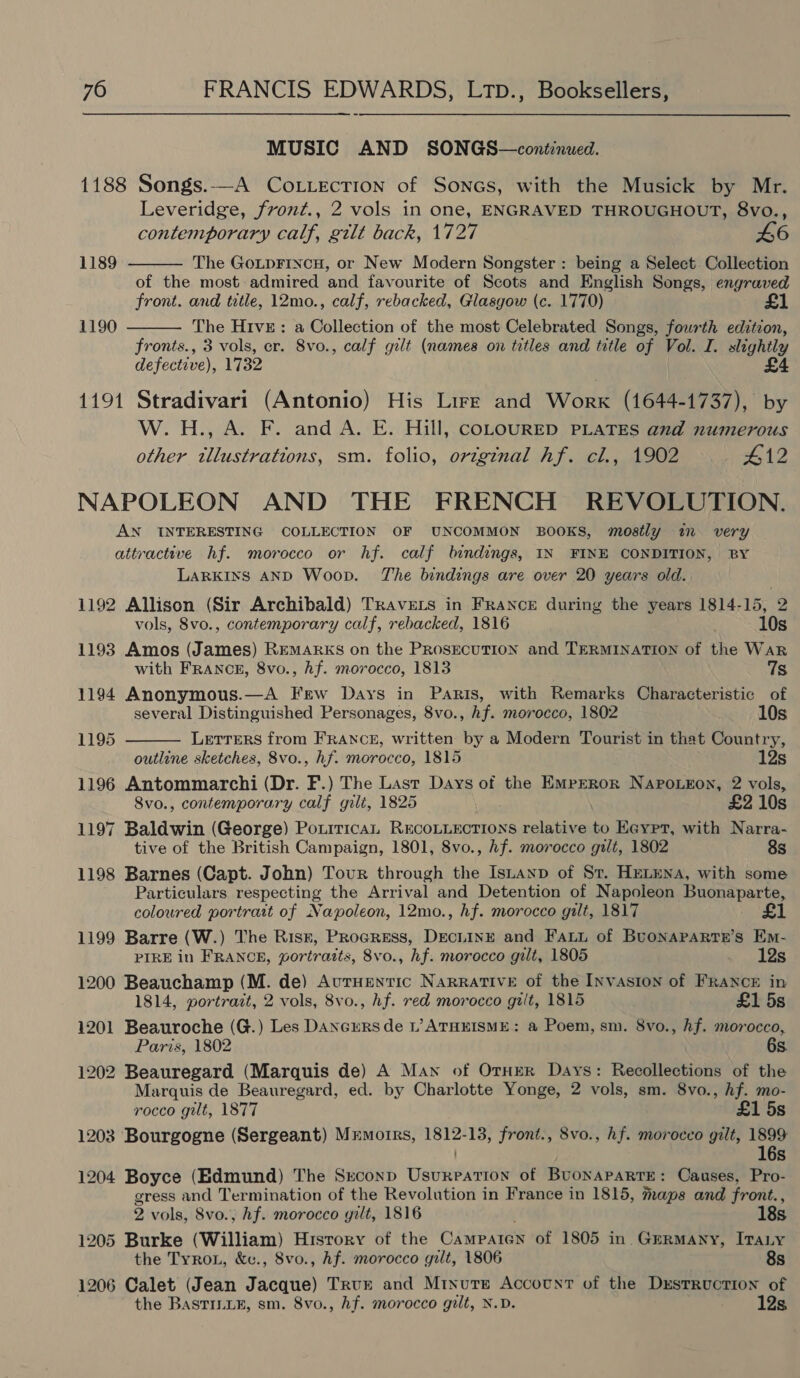 MUSIC AND SONGS—continued. 1188 Songs.-—A CoLLection of Sones, with the Musick by Mr. Leveridge, frvont., 2 vols in one, ENGRAVED THROUGHOUT, 8vo., contemporary calf, gilt back, 1727 £6   1189 The GoLpFincu, or New Modern Songster : being a Select Collection of the most admired and favourite of Scots and English Songs, engraved front. and title, 12mo., calf, rebacked, Glasgow (c. 1770) 1190 The Hive: a Collection of the most Celebrated Songs, fourth edition, fronts., 3 vols, er. 8vo., calf gilt (names on titles and title of vol. I. slightly defective), 1732 £4 1191 Stradivari (Antonio) His Lirr and Worx (1644-1737), by W.H., A. F. and A. E. Hill, coLOURED PLATES and numerous other illustrations, sm. folio, original hf. cl., 1902 £12 NAPOLEON AND THE FRENCH REVOLUTION. AN INTERESTING COLLECTION OF UNCOMMON BOOKS, mostly im very attractive hf. morocco or hf. calf bindings, IN FINE CONDITION, BY LARKINS AND Woop. The bindings are over 20 years old. 1192 Allison (Sir Archibald) Travers in France during the years 1814-15, 2  vols, 8vo., contemporary calf, rebacked, 1816 10s 1193 Amos (James) REMARKS on the ProsEcuTION and TERMINATION of Sie War with FrANcE, 8vo., hf. morocco, 1813 7s 1194 Anonymous.—A Few Days in Paris, with Remarks Characteristic of several Distinguished Personages, 8vo., hf. morocco, 1802 10s 1195 Letrers from FRANCE, written by a Modern Tourist in that Country, outline sketches, 8vo., hf. morocco, 1815 12s 1196 Antommarchi (Dr. F.) The Last Days of the EmpERor Napo.eon, 2 vols, Svo., contemporary calf gilt, 1825 £2 10s 1197 Baldwin (George) PourticaL RECOLLECTIONS relative to Eeypr, with Narra- tive of the British Campaign, 1801, 8vo., hf. morocco gilt, 1802 8s 1198 Barnes (Capt. John) Tour through the Istanp of Sv. HeLeNa, with some Particulars respecting the Arrival and Detention of Napoleon Buonaparte, coloured portrait of Napoleon, 12mo., hf. morocco gilt, 1817 1199 Barre (W.) The Risz, Procress, DEcLINE and Fatt of BuONAPARTE’s Em- PIRE in FRANCE, portraits, 8vo., hf. morocco gilt, 1805 12s 1200 Beauchamp (M. de) AutHENTIC Narrative of the Invasion of FRANCE in 1814, portrazt, 2 vols, 8vo., hf. red morocco gilt, 1815 £1 5s 1201 Beauroche (G.) Les Dancursde L’ATHEISME: a Poem, sm. 8vo., hf. morocco, Paris, 1802 6s. 1202 Beauregard (Marquis de) A Man of Ornur Days: Recollections of the Marquis de Beauregard, ed. by Charlotte Yonge, 2 vols, sm. 8vo., hf. mo- rocco gilt, 1877 £1 5s 1203 Bourgogne (Sergeant) Mrmotrrs, a front:, 8vo., hf. morocco gilt, 1899 16s 1204 Boyce (Edmund) The Srconp Ustiedabirtin of BuonaPaRTE: Causes, Pro- gress and Termination of the Revolution in France in 1815, maps and front., 2 vols, 8vo.; hf. morocco gilt, 1816 18s 1205 Burke (William) History of the Camparen of 1805 in. Germany, ItaLy the Tyron, &amp;v., 8vo., hf. morocco gilt, 1806 8s 1206 Calet (Jean Jacque) Trur and Minute Accotnt of the Dxstruction of the BasTILLE, sm. 8vo., Af. morocco gilt, N.D. 12s,