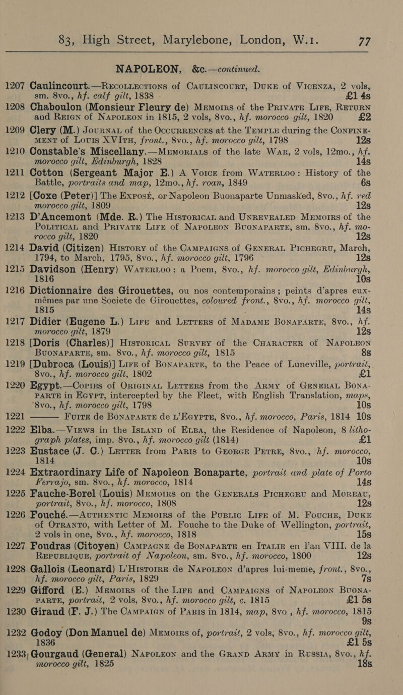 NAPOLEON, &amp; c.—continued. 1207 Caulincourt.—RxcoLiections of Caunincourt, DuKE of VicENzA, 2 vols, sm. 8vo., hf. calf gilt, 1838 - £1 4s 1208 Chaboulon (Monsieur Fleury de) Memorrs of the Privare Lire, REruRN and REIen of NAPOLEON in 1815, 2 vols, 8vo., hf. morocco gilt, 1820 £2 1209 Clery (M.) Journat of the OccurRENcEs at the Temple during the ConFINE- MENT of Lovis XVItH, front., 8vo., hf. morocco gilt, 1798 12s 1210 Constable's Miscellany.—Memorrats of the late War, 2 vols, 12mo., hf. morocco gilt, Edinburgh, 1828 14s 1211 Cotton (Sergeant Major E.) A Voick from WarerR.Loo: History of the Battle, portraits and map, 12mo., hf. roan, 1849 6s 1212 [Coxe (Peter)] The Exrost, or Napoleon Buonaparte Unmasked, 8vo., hf. red morocco gilt, 1809 12s 1213 D’Ancemont (Mde. R.) The Hisrorican and UNREVEALED Memorrs of the PourticaAL and Private Lire of NAPOLEON BUONAPARTE, sm. 8vo., Af. mo- rocco gilt, 1820 12s 1214 David (Citizen) Hisrory of the Camparans of GENERAL PicHEGRU, March, _ 1794, to March, 1795, 8vo., hf. morocco gilt, 1796 12s 1215 Davidson (Henry) WarTERLoo: a Poem, 8vo., hf. morocco gilt, er ad i 1816 s 1216 Dictionnaire des Girouettes, ou nos contemporains; peints d’apres eux- mémes par une Societe de Girouettes, coloured front., 8vo., hf. morocco gilt, 1815 , 14s 1217 Didier (Hugene L.) Lire and Lerrers of MapAmE Bonaparte, 8vo., hf. morocco gilt, 1879 12s 1218 [Doris (Charles)] H1isroricaL Survey of the CHARACTER of NAPOLEON BuoNAPARTE, sm. 8vo., hf. morocco gilt, 1815 8s 1219 [Dubroca (Louis)] Lirzk of Bonararts, to the Peace of Luneville, portrait, 8vo., hf. morocco gilt, 1802 £1 1220 Egypt.—Copins of OrtegInAL Letters from the Army of GENERAL Bona- PARTE in Keyet, intercepted by the Fleet, with English Translation, maps, ‘8vo., hf. morocco gilt, 1798 10s 1221 Furr de BonAPARTE de L’Eayrre, 8vo., hf. morocco, Paris, 1814 10s 1222 Elba.—VirEws in the Istanp of Expa, the Residence of Napoleon, 8 litho- graph plates, imp. 8vo., hf. morocco gilt (1814) £1 1223 Eustace (J. C.) Lerrer from Paris to GEORGE PETRE, 8vo., hf. See Ss 1224 Extraordinary Life of Napoleon Bonaparte, yortract und plate of Porto Ferrajo, sm. 8vo., hf. morocco, 1814 14s 1225 Fauche-Borel (Louis) Memotrs on the GENERALS PicHreru and Moreac, portrait, 8vo., hf. morocco, 1808 12s 1226 Fouché.—AuvtuHentic Memoirs of the Pusnic Lire of M. Foucnr, DvKsE of OTRANTO, with Letter of M. Fouche to the Duke of Wellington, portrazt,  2 vols in one, 8vo., hf. morocco, 1818 15s 1227 Foudras (Citoyen) Campacne de Bonaparte en ItTaLie en I’an VIII. de la REPUBLIQUE, portrait of Napoleon, sm. 8vo., hf. morocco, 1800 12s 1228 Gallois (Leonard) L’Historrr de Naroneon d’apres lui-meme, front., Svo., hf. morocco gilt, Paris, 1829 . 7s 1229 Gifford (E.) Memoirs of the Lirr and Campaigns of NAPOLEON Buona- PARTE, portrait, 2 vols, 8vo., hf. morocco gilt, c. 1815 £1 5s 1230 Giraud (F. J.) The Campaten of PaRis in 1814, map, 8vo , hf. morocco, 1815 9s 1232 Godoy (Don Manuel de) Memotrrs of, portrazt, 2 vols, 8vo., hf. morocco gilt, 1836 £1 5s 1233; Gourgaud (General) NApoLeon and the GRAND Army in Rwss1a, 8vo., Af. morocco yilt, 1825 18s.